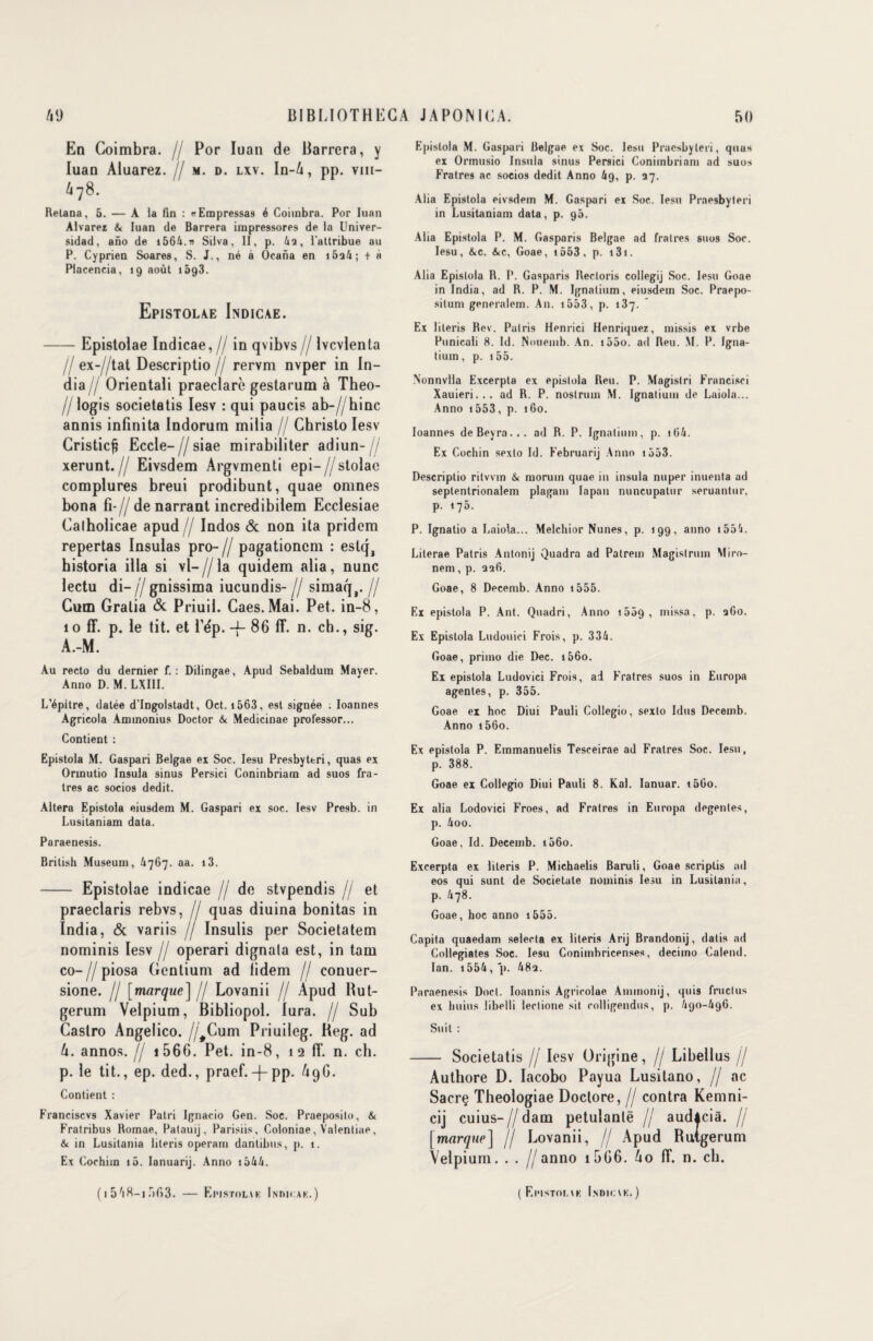 En Coimbra. // Por Iuan de Barrera, y luan Aiuarez. // m. d. lxv. In-4, pp. vm- 478. Relana, 5. — A la fin : «Empressas é Coimbra. Por Iuan Alvarez & Iuan de Barrera impressores de la Univer- sidad, aiio de i564.» Silva, II, p. 4a, l'attribue au P. Cyprien Soares, S. J., né à Ocana en 16a4 ; + à Placencia, 19 août i5g3. Epistolae Indicae. -Epistolae Indicae, // in qvibvs // Ivcvlenta Il ex-//tat Descriptio / rervm nvper in In¬ dia// Orientali praeclarè gestarum à Tbeo- // logis societatis Iesv : qui paucis ab-//hinc annis infinita Indorum milia // Christo Iesv Cristicft Eccle-//siae mirabiliter adiun- // xerunt.// Eivsdem Argvmenti epi— //stolac complures breui prodibunt, quae omnes bona Fi-// de narrant incredibilem Ecclesiae Calholicae apud // Indos & non ita pridcm repertas Insulas pro- // pagationcm : estqa historia ilia si vl— // la quidem alia, nunc lectu di- Il gnissima iucundis- // simaq,. // Cum Gralia & Priuil. Caes. Mai. Pet. in-8, 1 o ff. p. le tit. et Fdp. -f- 86 fî. n. ch., sig. A.-M. Au recto du dernier f. : Dilingae, Apud Sebaldum Mayer. Anno D. M. LXIII. L’épitre, datée d’Ingolstadt, Oct. 1563, est signée : Ioannes Agricola Aminonius Doctor & Medicinae proi'essor... Contient : Epistola M. Gaspari Belgae ex Soc. Iesu Presbyteri, quas ex Orinutio Insula sinus Persici Coninbriam ad suos fra- tres ac socios dédit. Altéra Epistola eiusdem M. Gaspari ex soc. Iesv Presb. in Lusitaniam data. Paraenesis. British Muséum, Û767. aa. i3. - Epistolae indicae // de stvpendis // et praeclaris rebvs, // quas diuina bonitas in India, & variis // Insulis per Societatem nominis Iesv // operari dignala est, in tam co- Il piosa Gcntium ad lidem // conuer- sione. // [marque] // Lovanii // Apud Rut- gerum Velpium, Bibliopol. lura. // Sub Castro Angelico. //Cum Priuileg. Heg. ad 4. annos. // i 566. Pet. in-8, 1 2 fF. n. ch. p. le tit., ep. ded., praef.-f-pp. 49G. Contient : Franciscvs Xavier Patri Ignacio Gen. Soc. Praeposito, & Fratribus Romae, Patauij, Parisiis, Coloniae, Yalentiae, & in Lusitania literis operam dantibus, p. 1. Ex Cochim i5. Ianuarij. Anno 1544. Epistola M. Gaspari Belgae ex Soc. Iesu Praesbyleri, quas ex Ormusio Insula sinus Persici Coniinbriam ad suos Fratres ac socios dédit Anno 69, p. 37. Alia Epistola eivsdem M. Gaspari ex Soc. Iesu Praesbyleri in Lusitaniam data, p. 90. Alia Epistola P. M. Gasparis Belgae ad fratres suos Soc. Iesu, &c. &c, Goae, i553, p. 131. Alia Epistola R. P. Gasparis Recloris collegij Soc. Iesu Goae in India, ad R. P. M. Ignatium, eiusdem Soc. Praepo- situm generalem. A11. i553, p. 137. Ex literis Rev. Palris Henrici Henriquez, missis ex vrbe Punicali 8. Id. Nouemb. An. i55o. ad Reu. M. P. Igna¬ tium, p. 155. Nonnvlla Excerpta ex epistola Reu. P. Magistri Francisci Xauieri... ad R. P. nostrum M. Ignatium de Laiola... Anno 1553, p. 160. Ioannes deBeyra... ad R. P. Ignatium, p. i64. Ex Cochin sexto Id. Februarij Anno 1553. Descriptio ritvvin & morum quae in insula nuper inuenta ad septentrionalem plagam Iapan nuncupatur seruantur, p. 175. P. Ignatio a Laiola... Melchior Nunes, p. 199, anno i554. Lilerae Patris Antonij Quadra ad Patrem Magislrum Miro- nem, p. safi. Goae, 8 Decemb. Anno i555. Ex epistola P. Ant. Quadri, Anno 155g , missa, p. afio. Ex Epistola Ludouici Frois, p. 334. Goae, primo die Dec. i56o. Ex epistola Ludovici Frois, ad Fratres suos in Europa agentes, p. 355. Goae ex hoc Diui Pauli Collegio, sexto Idus Decemb. Anno i56o. Ex epistola P. Emmanuelis Tesceirae ad Fratres Soc. Iesu, p. 388. Goae ex Collegio Diui Pauli 8. Kal. Ianuar. i5Go. Ex alia Lodovici Froes, ad Fratres in Europa degenles, p. 4oo. Goae, Id. Decemb. i56o. Excerpta ex literis P. Michaelis Baruli, Goae scriplis ad eos qui sunt de Socielale nominis Iesu in Lusitania, p. 478. Goae, hoc anno 1555. Capita quaedam selecta ex literis Arij Brandonij, datis ad Collegiates Soc. Iesu Conimhricenses, decimo Calend. Ian. i554, p. 48s. Paraenesis Doct. Ioannis Agrieolae Ammonij, quis fructus ex huius libelli lectione sit colligendus, p. /190-496. Suit : - Societatis // Iesv Origine, // Libellus // Autbore D. Iacobo Payua Lusitano, // ac Sacrç Theologiae Doctore, // contra Kemni- cij cuius-//dam petulanlë // audâciâ. // [marque] // Lovanii, // Apud Ruigerum Velpium. . . //anno i5G6. 4o Ff. n. ch. (154R-ir>f)3. — Epistouk Indicak.) (Eimstoi.vk I.nnu;\k. )