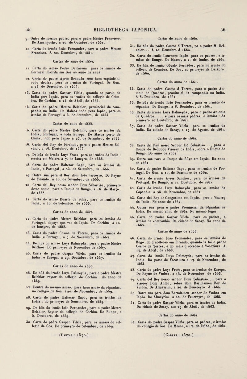 9. Outra do iue9iuo padre, pera o padre Mestre Francisco. De Amanguche, a ao. de Outubro, de 1661. 10. Carta do irmâo Ioâo Fernandez, para 0 padre Mestre Francisco. A ao. Doutubro, de i56i. Cartas do anno de i554. 11. Carta do irmâo Pedro Dalcaceua, para os irmâos de Portugal. Escrita em Goa ao anno de i554. îa. Carta do padre Ayres Brandâo com hum capitulo ti- rado doutra, pera os irmâos de Portugal. De Goa, a a3. de Dezembro, de i654. 13. Caria do padre Gaspar Vilela, quando 9e parlio da India pera Iapâo, pera os irmâos do collegio de Coim- bra. De Cochim, a a 4. de Abril, de i554. 14. Carta do padre Mestre Belchior, prouincial da com- panbia na India. De Malaca indo pera Iapâo, para os irmâos de Portugal a 3. de dezembro, de i554. Carias do anno de 1555. 15. Carta do padre Mestre Belchior, para os irmâos da India, Portugal, e toda Europe. De Macoa porto da China, indo pera Iapâo a a3. de Setembro, de i555. 16. Carta del Bey de Firando, para 0 padre Mestre Bel¬ chior, a 16. Doutubro, de i555. 17. De hüa do irmâo Luys Frôes, para os irmâos da India : escrita eut Malaca a 7. de Ianeyro, de 1556. 18. Carta do padre Baltesar Gago, para os irmâos da India, e Portugal, a a3. de Setembro, de 1555. 19. Outra sua para el Rey dom Ioâo terceyro. Do Reyno de Firando, a ao. de Setembro, de i555. ao. Carta del Rey nosso senhor Dom Sebastiâo, primeyro (leste nome, para o Duque de Bungo, a 16. de Março, de 1558. ai. Caria do irmâo Duarle da Silua, para os irmâos da India, a ao. de Setembro, de i555. Cartas do anno de 1557. аа. Caria do padre Mestre Belchior, para os irmâos de Portugal, depoy9 que veo de Iapâo. De Cochim, a 10. de Ianeyro, de i658. a3. Carta do padre Cosme de Torres, para os irmâos da India, e Portugal, a 7. de Nouembro, de 1557. a4. De hüa do irmâo Luys Dalmeyda, pera 0 padre Mestre Belchior. Do primeyro de Nouembro de 1567. a5. Carta do padre Gaspar Vilela, para os irmâos da India, e Europa, a 39. Doutubro, de 1557. Cartas do anno de 15&9. аб. De hûà do irmâo Luys Dalmeyda, para 0 padre Mestre Belchior reytor do collegio de Cochim : do anno de i55g. 37. Doutra do inesmo irmâo, para hum irmâo da côpanhia, no collegio de Goa, a 30. de Nouembro, de 1559. 38. Carta do padre Baltesar Gago, pera os irmâos da India : do primeyro de Nouembro, de 1559. 39. De hua do irmâo Ioâo Fernandez, para o padre Mestre Belchior, Reytor do collegio de Cochim. De Bungo, a 5. Doutubro, de i55g. 3o. Carta do padre Gaspar Vilela, pera os irmâos do col¬ legio de Goa. Do primeyro de Setembro, de i55g. Cartas do anno de i5Go. 3t. De hüa do padre Cosme d Torres, pa 0 padre M. Bel¬ chior. .. A ao. Doutubro d 1&60. за. Carta do irmâo Lourenço Iapâo, para os padres, e ir- màos de Bungo. Do Meaco, a a. de lunbo, de 1660. 33. De hüa do irmâo Gôçalo Fernâdez, para hü irmâo do collegio de Coimbra. De Goa, ao primeyro de Dezèbro, de i56o. Cartas do anno de 1561. 34. Caria do padre Cosme d Torres, para o padre An¬ tonio de Quadros, prouincial da companhia na India. A 8. Doutubro, de i56i. 35. De hüa do irmâo Ioâo Fernandez, para os irmâos da côpanhia. De Bungo, a 8. Doutubro, de 1661. зб. Carta do irmâo Luys Dalmeyda, para o padre Antonio de Quadros, ... e para os mais padres, e irmâos : da primeyro 10 Doutubro, de 1561. 37. Carta do padre Gaspar Vilela, para os irmâos da India. Da cidade do Sacay, a 17. de Agosto, de i56i. Cartas do anno de 1663. 38. Carta del Rey nosso Senhor Dô Sebastiâo..., para o Conde do Redondo Visorey da India, sobre 0 Duque de Bungo. Do anno de i56a. 3g. Outra sua para 0 Duque de Bûgo em Iapâo. Do anno de i56a. 40. Carta do padre Baltesar Gago, para os irmâos de Por¬ tugal. De Goa, a 10. de Dezembro de i56a. 41. Carta do irmâo Ayres Sanches, para os irmâos de Portugal. De Bungo, a 11. Doutubro, de i56a. 43. Carta do irmâo Luys Dalmeyda, para os irmâos da Côpanhia. A 35. de Nouembro, de i563. 43. Caria del Rey de Cangoxima em Iapâo, pera 0 Visorey da India. No anno de i563. 44. Outra sua pera 0 padre Prouincial da côpanhia na India. Do mesmo anno de i56a. No mesmo lugar. 45. Carta do padre Gaspar Vilela, para 09 padres, e irmâos da companhia. Da cidade do Sacay. No anno de 1663. Cartas do anno de 1563. 46. Carta do irmâo Ioâo Fernandez, para os irmâos de Bügo, do q acôteceo em Firando, quando la foi 0 padre Cosme de Torres, e do mais q socedeo ê Vocoxiura. A 17. de Abril, de i563. 47. Carta do irmâo Luys Dalmeyda, para os irmâos da India. Do porto de Vocoxiura a 17. de Nouembro, de 1563. 48. Carta do padre Luy9 Froès, para os irmâos de Europa. Do Reyno de Vmbra, a i4. de Nouembro, de i563. 4g. Carta del Rey nosso senhor Dom Sebastiâo... para o Visorey Dom Antâo, sobre dom Bartolameu Rey de Vmbra. De Almeyrim, a ao. de Feuereyro, d 1685. 5o. Outra sua para dom Bartolameu senhor de Vmbra em Iapâo. De Almeyrim, a aa. de Feuereyro, de i565. 61. Carta do padre Gaspar Vilela, para os irmâo9 da India. Da cidade do Socay, aos 37. de Abril, de 1563. Cartas do anno de 1564. 5a. Carta do padre Gaspar Vilela, para os padres, e irmâos do collegio de Goa. De Meaco, 017. de Iulho, de i564.