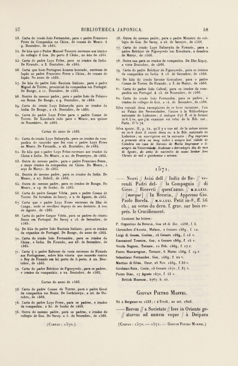 53. Carta do irmâo Ioâo Fernandez, para o padre Francisco Perez da Companhia na China, de cotisas do Meaco. A 9. Doutubro, de 1564. 54. De hüa que o Padre Manoel Texeyra escreueo aos irmâos do coiiegio d Goa. Do porto d Câtâo, no âno de i564. 55. Carta do padre Luys Frûes, para os irmâos da India. De Firando, a 3. Doutubro, de 1564. 66. Carta que hum Portugues homem honrado, escreueo de Iapâo ao padre Francisco Perez a China, de cousas de Iapâo. Mo anno de 15G4. 57. De hüa do padre Ioâo Baulista Italiano, para 0 padre Miguel de Torres, prouinciai da companhia em Portugal. De Bungo, a 11. Doutubro, de 1564. 68. Doutra do mesino padre, para o padre Ioâo de Polanco em Roma. De Bungo, a 9. Doutubro, de 1664. 69. Carta do irmâo Luys Dalmeyda para os irmâos da India. De Bungo, a i4. Doutubro, de 1564. 60. Carta do padre Luys Frûes para 0 padre Cosme de Torres. De Ximabara indo para 0 Meaco, aos quinze de Nouembro, de 1664. Cartas do anno de 1565. 61. Carta do irmâo Luys Dalmeyda, pera os irmâos da com- panhia do caminho que fez coin 0 padre Luys Frûes ao Meaco. De Facunda, a a5. Doutubro, de 1565. 61. De hüa que o padre Luys Frûes escreueo aos irmâos da China e India. Do Meaco, a ao. de Feuereyro, de 1565. 63. Outra do mesino padre, para o padre Francisco Perez, e mays irmâos da companhia na China. Do Meaco, a seys de Março, de 1565. G4. Doutra do mesmo padre, para os irmâos da India. Do Meaco, a 37. Dabril, de 1565. 65. Outra do mesino padre, para os irmâos de Bungo. Do Meaco, a 19 de Iunho, de 1565. 66. Carta do padre Gaspar Vilela. para 0 padre Cosme de Torres. Da fortaleza de Imory, a a. de Agosto, de 1565. 67. Carta que 0 padre Luys Frûes escreueo da Ilha de Canga, onde se recolheo depoys de seu desterro. A très de Agosto, de i565. 68. Carta do padre Gaspar Vilela, para os padres do côuêto Dauis em Portugal. Do Sacay a i5. de Setembro, de 1565. 69. De hüa do padre Ioâo Bautista Italiano, para os irmâos da côpanhia de Portugal. De Bungo, do anno de 1565. 70. Carta do irmâo Ioâo Fernandez, para os irmâos du China, e India. De Firando, aos a3. de Setembro, de 1565. 71. Carta q 0 padre Baltesar da Costa escreueo de Firando aos Portugueses, sobre hüa vitoria que ouuerâo contra o Rey de Firando em hü porto da li porto. A aa. Dou¬ tubro, de i665. 7a. Carta do padre Belchior de Figueyredo, para os padres, e irmâos da companhia, a aa. Doutubro, de i565. Cartas do anno de 1566. 73. Carta do padre Cosme de Torres, para o padre Gérai da companhia em Roma. De Cochinocçu, a ai. de Ou- tubro, de 1666. 74. Carta do padre Luys Frûes, para os padres, e irmâos da companhia, a 3o. de Iunho de 1666. 75. Outra do mesmo padre, para os padres, e innâos do coiiegio de Goa. Do Sacay. a 5. de Setembro, de 1666. (CtRTAS : 1 Û70.) 76. Outra do mesmo padre, para 0 padre Ministro do col- legio de Goa. Do Sacay, a a4. de Ianeyro, de 1566. 77. Carta do irmâo Luys Dalmeyda de Firando, para 0 padre Belchior de Figueyredo em Ximabara, a dezafete de Março, de 1566. 78. Outra sua para os irmâos de companhia. Da Ilha Xiquy, a vinte Doutubro, de ij566. 79. Carta do padre Belchior de Figueyredo, para os irmâos da companhia na India. A i3. de Setembro, de i566. 80. De hüa do irmâo lacome Gonçaluez, para 0 padre Cosme de Torres. De Firando, a 3. de Março, de 1666. 81. Carta do padre Ioâo Cabrai, para os irmâos da com¬ panhia em Portugal. A i5. de Nouembro, de 1566. 8a. Carta do irmâo Ioâo Fernandez, para os padres, e irmâos do coiiegio de Goa, a i5. de Setembro, de 1566. Silva connaît deui eiemplaires de ce livre rarissime, l'un au Palais des Necessidades, l'autre à la Bibliothèque nationale de Lisbonne; il indique 675 fî. et le format in-8.L’ex. que j’ai examiné est celui de la Bib. nat., Paris, O ’o 74. Silva ajoute, II, p. 4a, qu'il y a une éd. de la même année en in-4 dont il existe deux ex. à la Bib. nationale de Lisbonne; sa suscription est la suivante : Foy impressa a présente obra na muy nobre e sempre leal cidade de Coimbra em casa de Antonio de Maris Impressor e li- ureyro da Vniversidfadf 1 Acabouse 0 derradeyro dia do mes de Agosto, do anno de nacimëto de nosso Senhor lesu Christo de mil e quinhentos e setenla. ÎO^I. - Nvovi // Avisi dell jj India de Re- jj ve- rendi Padri del- // la Compagnia jj di Gicsv. jj Ricevvti jj quest’aüno. jj m.d.lxxi. jj [marque] //In Brescia, // Appresso Gio. Paolo Borela. // m.d.lxxi. Petit in-8, fT. 46 cl).; au verso du dern. f. grav. sur bois re¬ prés. le Crucifiement. Contient les lettres : P. Organtino da Brescia, Goa a8 di Die. 1568, f. 3. Christoforo d’Acosta, Malaca, a Genaro 1569, f. îa. Luigi di Gouea, Coulan, i5 Genaro 1669, f. » 3 v. Emmanuel Tesseira, Goa, a Genaro 1669, f. i5 v. Nicola Nugnez, Ternale, 10 Feb. i56g, f. 17 r. Pietro Mascaregnas, Ternale, 6 Marzo 1569, f. 19 r. Sebastiano Fernandes, Goa, 1669, f. aa v. Martino diSilcra, Onor, a6 Nov. i56g, f. 36 v. Girolamo Ruiz, Cocin, 15 Genaro 1570, f. 37 v. Pietro Diaz, 17 Agosto 1670, f. 43 v. Brilish Muséum, 4767. b. a4. Giovan Pietro Maffei. Né à Bergame en 1533 ; + à Tivoli, ao oct. i6o3. -Rervm // a Societate//Iesv in Oriente ge- // starvm ad annvm vsque / à Deipara (Carias : 1070. — if>7i. — Giovin Pietro Maffei.)