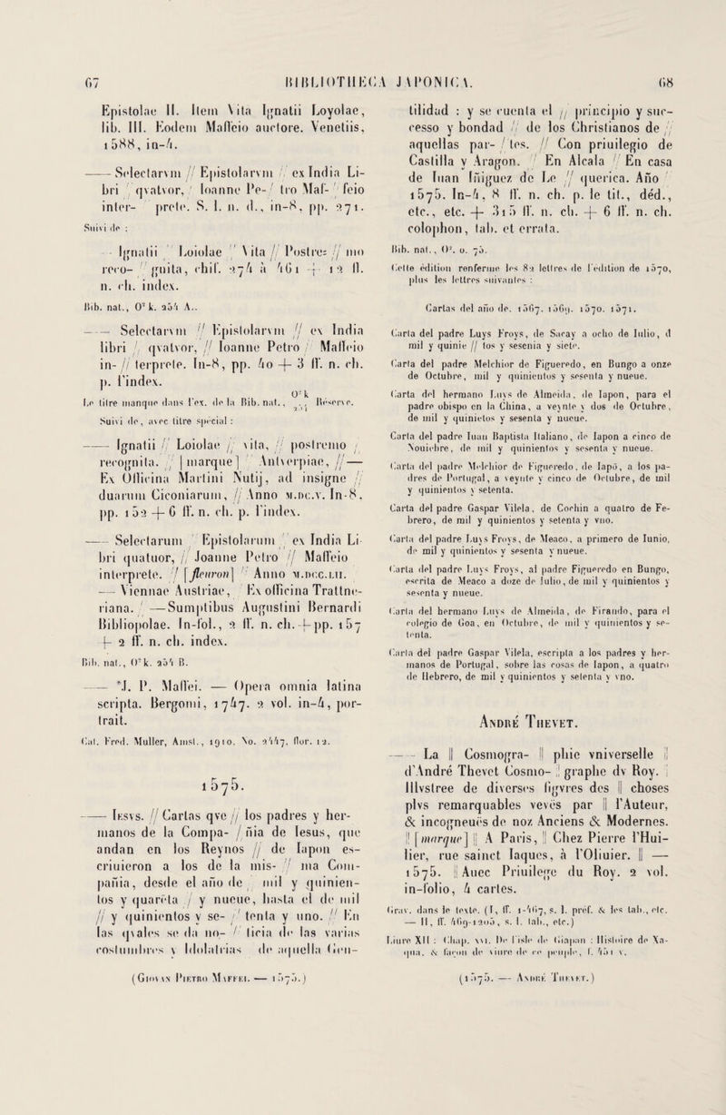Epistolae II. Ilem \ ita Ignatii Loyolae, lib. III. Eodem Malïcio auclore. Venetiis, 1 588, in-fi. --Selectarvm // Epistolarvm // ex India Li- bri qvatvor, ' loanne Pe- Iro Mal- feio inler- prête. S. I. n. d., in-8, pp. 271. Suivi do : Ignatii Loiolae \ ita // Postro= // nio rero- guita, ehiï. 27U à G G 1 -j- 1 2 11. n. < b. index. Bib. nat., O2 k. tao'i A.. -Selcctarvm /,/ Epislolarvm jj ex India libri // qvatvor, fj loanne Petro / Malïeio in-// lerprele. I11-8, pp. Uo -f- 3 11', n. rb. p. l’index. 0- k Le tilre manqiip dans Fox. dp la Bib. nat., , Roserve. Suivi do, avpc titre spécial : -Ignatii Ij Loiolae /j x i la, .// poslremo ; recognila. [marque] Antverpiae, //— Ex Ullicina Martini Nutij, ad insigne jj duaruin Ciconiarum, //Anno m.oc.v. In-8, pp. 1 -f- G 11*, n. eh. p. l'index. -Seleetarum Epistolarum ex India Li b ri quatuor, // Joanne Pelro // Malïeio interprète. 7 \fleuron] Anno m.doc.lii. — Viennae Austriae, Ex olhcina Trattne- riana. —Sumptibus Augustini Bernard i Bibliopolae. In-ïol., 2 lï. n. ch.-j-pp. i5- -f- 2 fï. n. ch. index. Bib. nat., <)- k. aô'i B. — M. P. Mallei. — Opéra omnia latina scripta. Bergonti, 17A7. 2 vol. in-/i, por¬ trait. Cal. Frod. Muller, Ainsi., 1910. No. 0/1 I17, llor. ij. — Iksvs. // Carias qve // los padres y her- nianos de la Compa- / nia de Iesus, que andan en los Reynos jj de lapon es- criuieron a los de la mis- ma Com- pania, dcsde el ano de mil y quinien- los y quarëta / y nueuc, hasla el de mil jj y (juinientos y se- /' tenta y uno. // Kn las <]\al(vs se da no- I' licitt de las varias eoslumbres \ Idolatrias de aqnella (itm- (Giovvn Piktro M.vfkki.— 1.77.7.) tilidad : y se euenta el j/ priiicipio y sue- eesso y bondad // de los Christianos de aquellas par- tes. jj Con priuilegio de Caslilla y Aragon. En Alcala / En casa de luan Iniguez de Le jj querica. Ano 1575. In-6, 8 lï. n. ch. p. le lit., déd., etc., etc. -f- 31 5 lï. n. ch. -[- 6 lï. n. ch. colophon, tab. et errata. Bib. nat., O2, o. 70. Colle édition renferme los 8-.i lettres de l'édition de 1070, plus les lettres suivantes : Carias dot ano de. 1 5Ci7. i5G<|. 1070. 1071. Caria del padre Luys Froys, de Saray a oclio de Iulio, d mil y quinie // tos y sesenia y sieto. Caria del padre Melehior de Fifjuerodo, en Bungo a onze de Octubre, mil y quinientos y sosonta y nueue. Carta del hermano Luys de Almoida, de lapon, para el padre obispo en la China, u vevnte \ dos de Octubre, de mil y quinietos y sesenia y nueue. Caria del padre luan Baptista llaliano, do lapon a einro de Nouiobre, de mil y quinientos y sesenta y nueue. Carta del padre Melehior do Figueredo. de Iapô, a los pa¬ dres do Portugal, a veynte y cinco do Octubre, de mil y quinientos y setenta. Carta del padre Gaspar Yilela, de Coohin a qualro de Fe- brero, de mil y quinientos y setenta y vno. Carta del padre Luvs Froys, de Meaco, a primero de Iunio, do mil y quinientos y sesenta y nueue. Caria «loi padre Luys Froys, al padre Figueredo en Bungo, oserita de Meaco a doze do Iulio, de mil y quinientos y sesenta y nueue. Caria del hermano Luys do Almeida, do Firando, para el cologio de Goa, en Octubre, do mil y quinientos y se- tonta. Caria del padre Gaspar Vilela, escripla a los padres y bor- manos de Portugal, sobre las cosas de lapon, a qualro de Hebrero, de mil y quinientos y setenta y vno. André Thevet. -La || Cosmogra- || pliic vniverselle il d’André Thevet Cosmo- ;| graphe dv Roy. i Illvstree de diverses ligvres des || choses plvs remarquables vevës par || l’Auteur, & incogneuës de noz Anciens & Modernes. I! | marque] |j A Paris, || Chez Pierre l’Hui¬ lier, rue sainct laques, «à i'Oliuier. || — 1576. || Auec Priuilege du Roy. 2 vol. in-l’olio, U caries. Grav. dans le texte. (I, IL i - 'i C» 7, p. 1. préf. & los tab., etc. — Il, IL /1O9-120Ô, s. 1. tab., etc.) Liuro XII : Chap. wi. l)o 1 i sic do Ciapan : Histoire do Xa- qua. ex façon do viure do ce peuple, f. h à 1 v. (1.77.7. A MHS K TiIK.VKT.)
