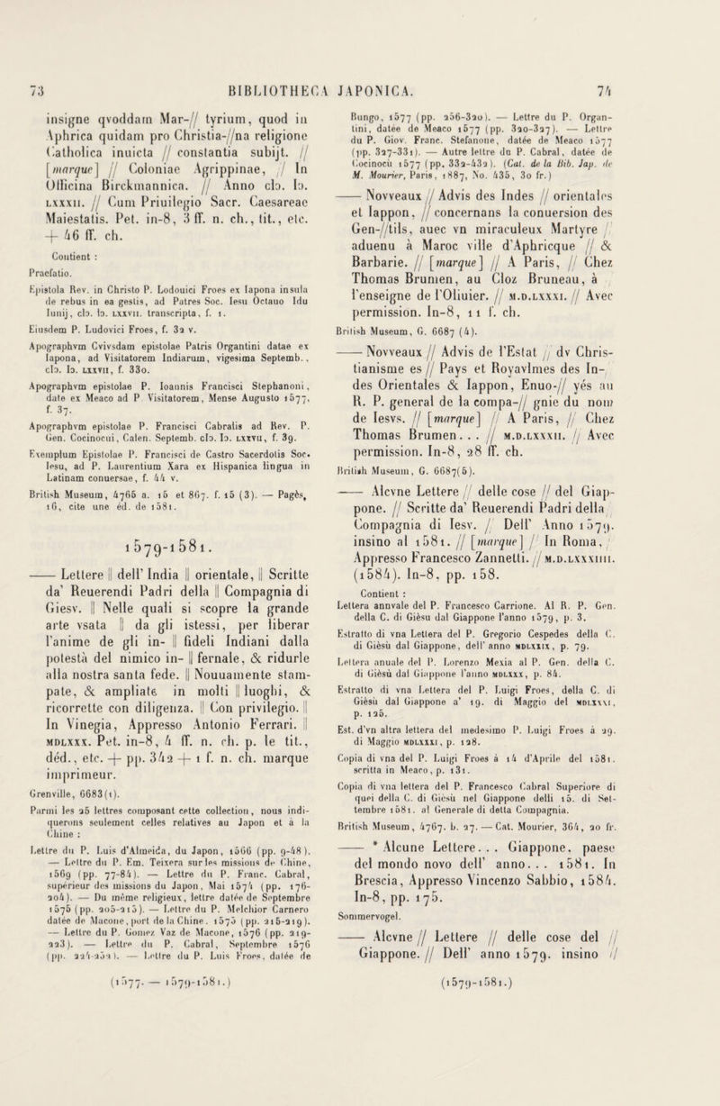 insigne qvoddarn Mar-,// tyrium, quod in \phrica quidam pro Christia-//na religione Catholica inuicta // constantia subijt. j[ [marque j // Coloniae Agrippinae, / In Ollicina Birckmannica. // Anno cia. la. lxxxii. jj Cum Priuilogio Sacr. Caesareae Maiestatis. Pet. in-8, 3 fT. n. ch., lit., etc. —(— 66 fT. ch. Contient : Pracfatio. Epistola Rev. in Christo P. Lodouici Froes ex lapona insuia de rebus in ea geslis, ad Patres Soc. Iesu Octauo Idu Iunij, cb. b. lxxvii. transcripta, f. i. Eiusdem P. Ludovici Froes, f. 32 v. Apographvm Cvivsdam epistoiae Patris Organtini datae ex lapona, ad Visitatorem Indiarum, vigesima Septemb., cb. b. lxxvii, f. 33o. Apographvm epistoiae P. bannis Francisci Stephanoni, date ex Meaco ad P Visitatorem, Mense Augusto 1677, f. 37. Apographvm epistoiae P. Francisci Cabralis ad Rev. P. Gen. Cocinocui, Calen. Septemb. cb. b. lxxvii, f. 3g. Exemplum Epistoiae P. Francisci de Castro Sacerdotis Soc. Iesu, ad P. Laurentium Xara ex Hispanica lingua in Latinam conuersae, f. AA v. British Muséum, A766 a. ib et 8O7. f. i5 (3). — Pagès, îG, cite une éd. de i58i. 1579-1581. -Lettere il dell’ India || orientale, Il Scritte da’ Reuerendi Padri délia || Compagnia di Giesv. il Nelle quali si scopre la grande arte vsata [| da gli istessi, per liberar l’anime de gli in- || fideli Indiani dalla polestà del nimico in- || fernale, & ridurle alla nostra santa fede. || Nouuamente stam- pate, & ampliate. in molti || luoghi, & ricorrette con diligenza. [| Con privilegio. Il In Vinegia, Appresso Antonio Ferrari. || mdlxxx. Pet. in-8, 4 (T. n. ch. p. le tit., déd., etc. pp. 342 -f- 1 f. n. ch. marque imprimeur. Grenville, 6683(i). Parmi les 26 lettres composant cette collection, nous indi¬ querons seulement celles relatives au Japon et à la Chine : Lettre du P. Luis d’Almoida, du Japon, 1066 (pp. 9-/48). — Lettre du P. Em. Teixera sur les missions de Chine, 15Gg (pp. 77-8/1). — Lettre du P. Franc. Cabrai, supérieur des missions du Japon, Mai 157't (pp. 176- 20A). — Du même religieux, lettre datée de Septembre 1075 (pp. 206-216). — Lettre du P. Melchior Carnero datée de Macone, port de la Chine. 1570 (pp. -216-219). — Lettre du P. Gômez Vaz de Macone, 1676 (pp. 219- 228). — Lettre du P. Cabrai, Septembre 157G (pp. 22,i-2Ô2). — Lettre du P. Luis Froes, datée de Bungo, 1677 (PP- 206-320). — Lettre du P. Organ¬ tini, datée de Meaco 1677 (pp. 820-327). — Lettre du P. Giov. Franc. Stefanoue, datée de Meaco 1077 (pp. 327-33i). — Autre lettre du P. Cabrai, datée de Cocinocù 1577 (pp. 332-432). (Cal. delà Mb. Jap. de M. Mourier, Paris, 1887, No. A35, 3o fr. ) -Novveaux / Advis des Indes 7 orientales et Iappon, jj concernans la conuersion des Gen-//tils, auec vn miraculeux Martyre aduenu à Maroc ville d’Aphricque jj & Barbarie. // [marque] /j A Paris, jj Chez Thomas Brumen, au Cloz Bruneau, à l'enseigne de l’Oliuier. jj m.d.lxxxi. jj Avec permission. In-8, 11 f. ch. British Muséum, G. 6687 (A). -Novveaux jj Advis de l’Estat // dv Chris¬ tianisme es jj Pays et Royavlmes des In¬ des Orientales & Iappon, Enuo-// yés au R. P. general de la compa-// gnie du non? de Iesvs. // [marque] fj A Paris, jj Chez Thomas Brumen... / m.d. lxxxii. //Avec 11 11 permission. In-8, 28 fT. ch. British Muséum, G. 6687(6). —— Alcvne Lettere jj detle cose // del Giap- pone. jj Scritte da’ Reuerendi Padri délia Compagnia di Iesv. j. Dell' Anno 1571). insino al t58t. // [marque ] j In Roma, Appresso Francesco Zannetti. jj m.d.lxxxiiii. (1584). ln-8, pp. 158. Contient : Letteru annvale del P. Francesco Carrione. Al R. P. Gen. délia C. di Gièsu dal Giappone l’anno 1079, p. 3. Estratto di vna Lettera del P. Gregorio Cespedes délia C. di Gièsù dal Giappone, del T anno mdlxxix, p. 79. Lettera anuale del P. Lorenzo Mexia al P. Gen. délia C. di Gièsù dal Giappone l’anno mdlxxx, p. 8A. Estratto di vna Lettera del P. Luigi Froes, délia C. di Gièsù dal Giappone a’ 19. di Maggio del mdlxxxi, p. 126. Est. d’vn altra lettera del medesimo P. Luigi Froes à 29. di Maggio mdlxxxi, p. 128. Copia di vna del P. Luigi Froes à 1A d’Aprile del 1581. scritta in Meaco, p. 131. Copia di vna lettera del P. Francesco Cabrai Superiore di quei délia C. di Gièsù nel Giappone deili 16. di Set- tembre 1681. al Generale di detta Compagnia. British Muséum, A767. b. 27. — Cat. Mourier, 3GA, 20 fr. - * Alcune Lettere... Giappone. paese del mondo novo dell’ anno... 15 81. In Brescia, Appresso Vincenzo Sabbio, i584. In-8, pp. 1 75. Sommervogel. - Alcvne // Lettere // delle cose del jj Giappone.// Dell’ anno 1579. insino il (1077. — 1 r>7<>-1 r>81.) (1579-1581.)