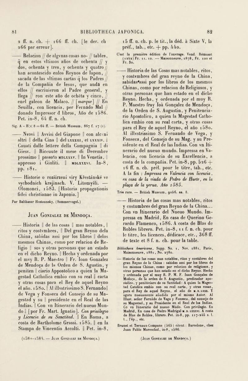 2 fT. n. ch. -j- 166 fT. ch. [le der. ch 266 par erreur]. - Relacion jj de algvnas cosas no- // tables, q en estos vltimos anos de ochenla [j y dos, ochenta y 1res, y ochenta y quatro jj han acontescido enlos Reynos de lapon, // sacada de las vltimas carias q los Padres// de la Compania de lesus, que andà en ellos jj escriuieron al Padre general, y Hega jj ron este ano de ochêta y cinco, jj enel galeon de Malaco. jj [marque] // En Seuilla, con licencia, per Fernâdo Mal fj donado Impressor d libros, Ano de 1 586. Pet. in-8, 64 fT. n. ch. Sig. A - H X 8 — 64 fT. — British Muséum, 867 f. 17(1). -Nvovi 1 Avvisi del Giapone || con alcvni altri || délia Gina || del lxxxiii, et lxxxiv. jj Cauati dalle lettere délia Compagnia || di Giesv. || Riceuute il mese di Décembre prossimo || passato mdlxxxv. Il In Venetia, || appresso i Gioliti. || mdlxxxvi. In-8, pp. 181. - Historié 0 rozsirzeni viry Krestanské vc vychodnich krajinach. V. Litomysli. — Olomonci, 1 583. [Hisloria propagationis fidei christianae in Japonia.] Par Balthasar Hostounsky. (Sommervogel.) Juan Gonzalez de Mendoça. -Historia || de las cosas || mas notables, || ritos y costvmbres, || Del gran Reyno delà China, sabidas assi por los libros || delos mesmos Chinas, como por relacion de Re- ligio || sos y otras personas que an estado en el dicho Reyno. || Hecha y ordenada por el mvy R. P. Maestro II Fr. Ioan Gonzalez de Mendoça de la Orden de S. Agustin, y penilen || ciario Appostolico a quien la Ma- gestad Catholica embio con su real II carta y otras cosas para el Rey de aquel Reyno el ano. 1 58o. || Al illvstrissimo S. Fernando! de Vega y Fonseca del Consejo de su Ma- gestad y su || présidente en el Real de las Indias. Il Con vn Itinerario del nueuo Mun- do I [por Fr. Mart. Ignalio]. Con priuilegw y Licencia de su Sanclitad. || E11 Rorna, a cosla de Bartholome Grassi. 1585. || en la Stampa de Vincentio Accolti. || Pet. in-8, 1 5 fT. n. ch. p. le tit., la déd. à Sixte V, la préf., tab., etc. -j- pp. UUo. C’est la première édition de l’ouvrage. Vend. Rémusat (i34s)Fr. 11.10. —Maisonneuve, 1878, Fr. 100 et Fr. 3o. -Historia de las Cosas mas notables, ritos, y costvmbres del gran reyno de la China, sabidas4assi por los libros de los mesmos Chinas, como por relacion de Religiosos, y otras personas que han estado en el dicho Reyno. Hecha, y ordenada por el muy R. P. Maestro fray Ioà Gonçalez de Mendoça, de la Orden de S. Augustin, y Penitencia- rio Apostolico, a quien la Magestad Catho¬ lica embio con su real carta, y otras cosas para el Rey de aquel Reyno, el ano i58o. Al illvstrissimo 8. Fernando de Vega, y Fonseca, del Consejo de su Mag. y su Pré¬ sidente en el Real de las Indias. Con vn Iti¬ nerario del nueuo mundo. Impressa en Va- lencia, con licencia de su Excellencia, a cosla de la compania. Pet. in-8, pp. 526 -f- 16 fT. n. ch. prél. pour le titre, tab., etc. A la fin : Impressa en Valencia con licencia, en casa de la viuda de Pedro de Huete, en la plaça de la yerua. Ano i585. Très rare. — British Muséum, 9056. aa. 8. -Historia de las cosas mas notables, ritos y costumbres del gran Reyno de la China... Con vn Itinerario del Nueuo Mundo. Im¬ pressa en Madrid, En casa de Querino Ge- rardo Flamenco, 1586. A costa de Blas de Robles librero. Pet. in-8, 11 f. n. ch. pour le titre, les licences, dédicace, elc., 368 fT. de texte et 8 f. n. ch. pour la table. Bibliotheca Americana, Supp. No. 1, Nov. 1881, Paris, Maisonneuve, 1881, No. 3780. — Historia de las cosas mas notables, ritos y costübres del gran Reyno de la China : sabidas assi por los libros de los mismos Chinas, como por relacion de religiosos, y otras personas que han estado en el dicho Reyno. Hecha y ordenada por el muy R. P. M. F. Iuan Gonçalez de Mèdoça, de fa orden de S. Augustin, predicador apo¬ stolico, y penitêciaro de su Santidad : A quien la Mages- lad Catolica embio con su real carta, y otras cosas, para el Rey de aquel Reyno, el ano de n.d.lxxx. Y agora nueuamcnte anadida por el mismo Autor. Al Illust. senor Fernâdo de Vega y Fonseca, del consejo de su Magestad, y su Présidente en el Real de las Indias. Cô vn Itinerario del nueuo Müdo. Con privilegio. Eu Madrid, En casa de Pedro Madrigal m.d.lxxxvi. A costa de Blas de Robles, librero. Pet. in-8, pp. 117-345 s. 1. t., l’ép., etc. Brunet et Ternaux-Compans (565) citent: Barcelone, chez Juan Pablo Mareschal, in-8, i586.