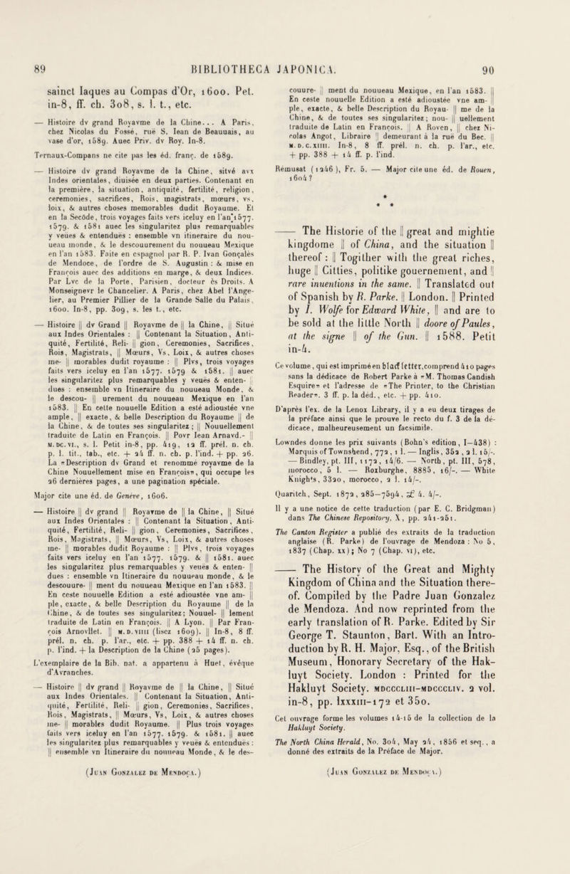 sainct laques au Compas d’Or, 1600. Pet. in-8, ff. ch. 3o8, s. 1. t., etc. — Histoire dv grand Royavme de la Chine... A Paris, chez Nicolas du Fossé, ruë S. Iean de Beauuais, au vase d’or, i58g. Auec Priv. dv Roy. In-8. Ternaux-Compans ne cite pas les éd. franc, de 1689. — Histoire dv grand Royavme de la Chine, sitvé avx Indes orientales, diuisée en deux parties. Contenant en la première, la situation, antiquité, fertilité, religion, ceremonies, sacrifices, Rois, magistrats, mœurs, vs, loix, & autres choses mémorables dudit Royaume. El en la Secôde, trois voyages faits vers iceluy en l’an*i577. 1679. & 1581 auec les singularitez plus remarquables y veues & entendues : ensemble vn itinéraire du nou- ueau inonde, & le descouureinent du nouueau Mexique en l’an 1583. Faite en espagnol par R. P. Ivan Gonçalès de Mendoce, de l’ordre de S. Augustin: t* mise en François auec des additions en marge, & deux Indices. Par Lvc de la Porte, Parisien, docteur ès Droits. A Monseignevr le Chancelier. A Paris, chez Abel l’Ange- lier, au Premier Piilier de la Grande Salle du Palais, 1600. In-8, pp. 309, s. les t., etc. — Histoire j| dv Grand || Royavme de || la Chine, jj Situé aux Indes Orientales : || Contenant la Situation, Anti¬ quité, Fertilité, Reli- || gion, Ceremonies, Sacrifices, Rois, Magistrats, || Mœurs, Vs. Loix, & autres choses me- |i morables dudit royaume : || Plvs, trois voyages faits vers iceluy en l’an 1577. 1679 & 168t. || auec les singularitez plus remarquables y veuës & enten- jj dues : ensemble vn Itinéraire du nouueau Monde, & le descou- || ureraent du nouueau Mexique en l’an 1583. i| En celte nouuelle Edition a esté adioustée vne ample, || exacte, & belle Description du Royaume || de la Chine, & de toutes ses singularitez; || Nouuellement traduite de Latin en François. || Povr Iean Arnavd.- || m.dc.vi., s. 1. Petit in-8, pp. 419, 12 ff. prél. n. ch. p. 1. tit., tab., etc. + a4 ff. n. ch. p. l’ind. -f pp. 26. La « Description dv Grand et renommé royavme de la Chine Nouuellement mise en François», qui occupe les 26 dernières pages, a une pagination spéciale. Major cite une éd. de Genève, 1G06. — Histoire || dv grand || Royavme de || la Chine, || Situé aux Indes Orientales : || Contenant la Situation , Anti¬ quité, Fertilité, Reli- || gion, Ceremonies, Sacrifices, Rois, Magistrats, || Mœurs, Vs, Loix, & autres choses me- || morables dudit Royaume : || Plvs, trois voyages faits vers iceluy en l’an 1077. 1579. & || 158i. auec les singularitez plus remarquables y veuës & enten- || dues : ensemble vn Itinéraire du nouueau monde, & le descouure- || ment du nouueau Mexique en l’an 1583. || En ceste nouuelle Edition a esté adioustée vne am- j| pie, exacte, & belle Description du Royaume || de la Chine, & de toutes ses singularitez; Nouuel- || lement traduite de Latin en François, jj A Lyon. || Par Fran¬ çois Arnovllet. || m.d.vimi (lisez 1609). || In-8, 8 IL prél. n. ch. p. Par., etc. + pp. 388 -j- i4 ff. n. ch. p. l’ind. -f la Description de la Chine (25 pages). L’exemplaire de la Bib. nat. a appartenu à Huet, évêque d’Avranches. — Histoire || dv grand || Royavme de || la Chine, || Situé aux Indes Orientales. || Contenant la Situation, Anti¬ quité, Fertilité, Reli- jj gion, Ceremonies, Sacrifices, Rois, Magistrats, || Mœurs, Vs, Loix, & autres choses me- || morables dudit Royaume. || Plus trois voyages faits vers iceluy en l’an 1577. 1679. & 1681. || auec les singularitez plus remarquables y veuës & entenduës : U ensemble vn Itinéraire du nouueau Monde, & le des¬ couure- j] ment du nouueau Mexique, en l’an 1583. | En ceste nouuelle Edition a esté adioustée vne am¬ ple, exacte, & belle Description du Royau- || me de la Chine, & de toutes ses singularitez; nou- || ueliement traduite de Latin en François, j A Roven, || chez Ni¬ colas Angot, Libraire j| demeurant à la ruë du Bec. || M.D.c.xnii. In-8, 8 ff. prél. n. ch. p. Par., etc. + pp. 388 + i4 ff. p. l’ind. Remusat (12/16), Fr. 5. — Major cite une éd. de Rouen, 160/1 ? * * * - The Historié of the II great and mightie kingdome || of China, and the situation [| thereof : || Togither witli the great riches, liuge II Citties, politike gouernement, and | rare inuentions in the same. || Translatod out of Spanish by B. Parke. || London. || Printed by /. Wolfe {'or Edward White, || and are to be sold at the iittlc North || doore of Paules, at the signe || of the Cuti. || 1588. Petit in-/i. Ce volume, qui est imprimé en blacf (ctter,comprend 410 pages sans la dédicace de Robert Parke à <*M. Thomas Candish Esquire» et l’adresse de «The Printer, to the Christian Reader». 3 ff. p. la déd., etc. + pp. 4io. D’après l’ex. de la Lenox Library, il y a eu deux tirages de la préface ainsi que le prouve le recto du f. 3 de la dé¬ dicace, malheureusement un facsimile. Lowndes donne les prix suivants (Bohn’s édition, 1—438) : Marquis of Townshend, 772 , 1 1. — Inglis, 352 , □ 1. 16/-. — Bindley, pt. III, 1172, i4/6. — North , pt. III, 678, luorocco, 5 1. — Roxburghe, 8885, 16/-. — White Knights, 3320, morocco, 2 1. i4/~. Quaritch, Sept. 1872, 285—7594, 4. 4/-. 11 y a une notice de cette traduction (par E. C. Bridgman) dans The Chinese Repository, X, pp. a4i-25i. The Canton Register a publié des extraits de la traduction anglaise (R. Parke) de l'ouvrage de Mendoza: No 5, 1837 (Chap. xx); No 7 (Chap. vi),etc. - The Historv of the Great and Mighty Kingdom of China and the Situation there¬ of. Compiled by the Padre Juan Gonzalez de Mendoza. And now reprinted from the early translation of R. Parke. Editedby Sir George T. Staunton, Bart. With an Intro¬ duction by R. H. Major, Esq., of the British Muséum, Honorary Secretary of the Hak- luyt Society. London : Printed for the Hakluyt Society, mdccchii-mdcccliv. q vol. in-8, pp. lxxxm-172 et 35o. Cet ouvrage forme les volumes i4-i5de la collection de la Hakluyt Society. The North China Herald, No. 3o4, May q4, 1856 et seq., a donné des extraits de la Préface de Major.
