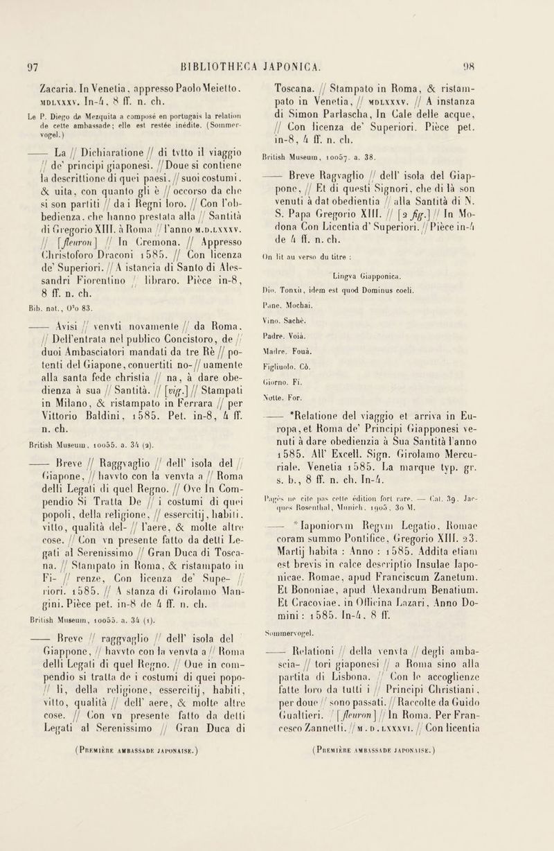 Zacaria. In Venelia. appresso PaoloMeietto. mdlxxxv. In-A, 8 (T. n. ch. Le P. Die|'o de Mezquita a composé en portugais la relation de cette ambassade; elle est restée inédite. (Soinmer- vopel. ) La lj Dicliiaratione // di tvtto il viaggio de’ principi giaponesi. '/Doue si contiene la descrittione di quci paesi.//suoi costumi. eSc uita, con quanlo gli è // occorso da clic si son pariiti // da i Regni loro. // Con l'oli- bedienza. che ltanno preslala alla Santità di Gregorio XIII. à Borna 7 l’anno m.d.lxxxv. [fleuron] Il In Cremona. // Apprcsso Christoforo Draconi i 585. // Con licenza de’ Superiori. // A istancia di Sanlo di Ales- sandri Fiorentino lihraro. Pièce in-8, 8 fT. n. ch. Bib. nat., O’o 83. - Avisi venvti novainenle // da Roma. lj Dell’entrala nel publico Concistoro, de// duoi Ambasciatori mandati da tre Rè // po- tenli del Ciapone, conuertiti no-// uamente alla santa fede christia // na, à dare obe- dienza «à sua // Santità. jl [vig.] fj Stampati in Milano, & ristampato in Ferrara lj per Vittorio Baldini, i 585. Pet. in-8, U IL n. ch. British Muséum, ioo55. a. 34 (a). - Breve // Raggvaglio dell1 isola del Giapone, // havvto con la venvta a // Roma delli Legati di quel Regno. // Ove In Com- pendio Si Traita De / i costumi di quci popoli, délia religione, // essercitij, babil i. vitlo, qualité del-// Caere, & molle altrc cose. // Con vn présente fatto da detli Le¬ gati al Serenissimo // Gran Duca di Tosca- na. // Stampato in Roma. & ristampato in Fi- fj renze, Con licenza de’ Supe- // riori. 1585. lj A stanza di Girolamo Man- gini. Pièce pet. in-8 de h 1T. n. cb. British Muséum, too55. a. 34 (i). - Breve raggvaglio dell’ isola del Giappone, // havvto con la venvta a,// Roma delli Legali di quel Regno. // Oue in com- pendio si traita de i costumi di quei popo- // li, délia religione, essercitij, habiti, vitto, qualité // dell’ aere, & moite altre cose. H (ion vn présente fatto da detti Legati al Serenissimo jj Gran Duca di Toscana. Stampato in Roma, & ristam- pato in Venetia,// mdlxxxv. // A instanza di Simon Parlascba, In Cale delle acque, Il Con licenza de' Superiori. Pièce pet. in-8, U IL n. cb. British Muséum, 10057. a. 38. - Breve Ragvaglio // dell’ isola del Giap¬ pone, // Et di questi Signori, cbe di là son venuti à dat obedientia //alla Santità di N. S. Papa Gregorio XIII. // [9 Jig.] jl In Mo- dona Con Liccntia d’Superiori.//Pièce in-/i de h (I. n. cb. On lit au verso du titre : Linpva Giapponica. Diu. Tonxii, idem est quod Dominus eoeli. l'ane. Mochai. Vino. Sache. Padre. Voià. Madré. Fouà. Figliuolo. C6. (Jiorno. Fi. Nulle. For. -*Relatione del viaggio et arriva in Eu- ropa,et Roma de’ Principi Giapponesi ve¬ nuti à dare obedienzia à Sua Santità 1 anno 1 585. AU’ Excel!. Sign. Girolamo Mercu¬ riale. Venelia 1585. La marque tvp. gr. s. b., 8 ff. n. cb. In-A. Pa|[ès ne cite pas celle édition fort rare. — Cal. 3g. Jac¬ ques Hosentlial, Munich. 1 qo5, 3o M. — *Iaponiorvm Regvm Legatio, Romae coram summo Pontilice, (îregorio XIII. 23. Martij habita : Anno : 1 585. Addita etiam est brevis in calce desn-iptio Insulae Iapo- nicae. Romae, apud Franciscuin Zanetum. Et Bononiae, apud Alexandrum Benatium. Et Cracoviae. in Ollicina Lazari, Anno Do- mini : 1 585. In-à . 8 IL Suinmervoqel. - Relationi // délia venvta // degli amba- scia- jj tori giaponesi fj a Roma sino alla parti ta di Lisbona. Con le accoglienze latte loro da tutti i // Principi Cbristiani , per doue // sono passati. //Raccolte da Guido Guallieri. ' \ fleuron] jj ln Roma. Per Fran¬ cesco Zannetti. // m . d . lxxxvi. Con licentia ( PflF,M1KRE A M B ASSADK J A l’ON AISE. ) ( P U F. M 1K n E AMBASSADE JAPONAISE.)