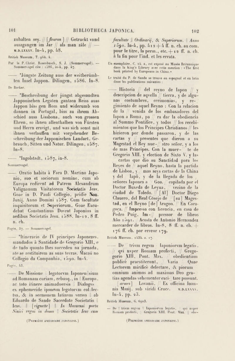 zuhalten sey. \Jleuron ] Getruckt vnnd auszgangen im Jar als man zâle fj — m. d.lxxxv. In—4, pp. 68. British Muséum, T. gG4. 6. Par le P. Christ. Rusenbusch, S. J. (Sommervogel). — Sommervogel cite : i58G, in-4, pp. k~j. - *Jiingste Zeitung auss der weitberümb- tcn Insel Jappon. Dilingen, 1586. In-8. De Bncker. —— *Beschreibung der jiingst abgesandten Japponischen Legaten gantzen Heiss auss Jappon biss gen Rom und widerumb von dannen in Portugal, biss zu ihrem Ab- schied auss Lissbona, auch von grossen Ehren, so ihnen allentbalben von Fürsten und Herrn erzeigt, und was sich sonst mit ihnen verlaulFen mit vorgehender Be- schreibung der Japponischen Landart. Ge- brauch, Silten und INatur. Dilingen, 1687. In-8. - *fngolstndt, 1087, in-8. Sommervogel. - Oratio habita à Fara D. Martino Japo- nio, suo et sociorum nomine, cum ab Europa redirent ad Patrem Alexandrum Valignanum Visitatorem Societatis Jesv. Goae in D. Pauli Collegio, pridie Non. Junij. Anno Domini 1087. Cum l'acultate inquisitorum et Superiorum, Goae Excu- debat Conslantinus Dovrat Japonius in aedibus Societatis Jesu. 1588. In-12, 8 1F. n. ch. Pages, 37. — Sommervogel. — *ltinerario de IV principes Japonezes. mandados à Santidade de Gregorio XIII, e de tudo quanto llies succeden na jornada, atese restituirem as suas terras. Macaii no Collegio da Companbia, 1090. In-6. Page. h3. De Missione legatorvm Iaponenilsium ad Romanam curiam, rebusq., in i| Europa. ac loto ilinere animaduersis Dialogvs ex ephemeride ipsorvm legatorvm colilec- tvs, & in sermonem lalinvm versvs !l ab Eduardo de Sande Sacerdote Societatis il Iesv. i! [ vignette ] || In Macacnsi porta Sinici rc<rni m ilomo I! Societatis Icsu cum ( PlSRM IERE AMBASSADE JAPONAISE.) fncultate J| Ordinarij, & Superiorum. Il Anno 1 5go. In-6, pp. 612 -f- 6 lî. n. ch. au com. pour le titre, la perm., etc.-f-12 fT. n. cb. «à la fin pour l’ind. et les errata. lin exemplaire, C. 24. a, est exposé au Musée Britannique dans la king's Library avec celte mention : «The first book printed bv Europeans in China, n Le traité du P. de Sande se trouve en espagnol et en latin dans les publications suivantes : -Historia / de! revno de lapon y descripcion de aqvella j' tierra, y de algu- nas costumbres, cerimonias, y re- gimiento de aquel Reyno : (ion la relacion de la !! vcnida de los embaxadores del lapon a Borna, pa ra dar la obediencia al Summo Pontifice. y todos // los recebi- mientos que los Principes Christianos / les hizieron por donde passaron, y de las cartas y // présentes que dieron a su Magestad el Rey nue- / stro senor, y a los de mas Principes. Con la muer- te de Gregorio XIII. y élection de Sixto V. y las cartas que dio su Sanctidad para los Reyes de h aquel Reyno. hasta la partida de Lisboa, y , mas seys cartas de la China y del lapô, y de la Uegada de los senores Iapones a / Goa. copilada por el Doctor Buxeda de Leyua, vezino de la ciudad de Toledo. // [Al] Doctor Diego Clauero, del Real Côsejo de ' [su] Mages¬ tad, en el Reyno [de] Aragon. // En Cara- goça.  Tmpressa con licencia, en casa de Pedro Puig, Im- 7 prcssor de libros Ano 1091. Acosta de Antonio Hernandez mercarder de libros. In-8, 8 IF. n. cb. -f- 17b 1F. ch. par erreur 179. British Muséum, i434. a. 17. —- De trivm regvm laponiorvm legatis . /f qvi nvqier Romam proFecti, ij Grego- gorio XIII, Pont. Max. obedientiam publicè praestiterunt, \aria Quae Lectorem mirificè delectare, piorum omnium animos ad maximas Deo gra- lias agendas vehemcnter exci- tare possunt. armes] Lovanii. I Ex olficina loan- . L . . / nis Masij. sub viridi (iruce. m.d.lww. In-4, pp. 2 3. British Muséum, C. <jgo3. — De !! trivm regviu 'i laponiorvm legatis, (pi nvper Bomam prolecti, Cregoris XIII. l’ont. Max. jj obe- (Pr.EMlÈUE AMBASSADE JAPONAISE.)