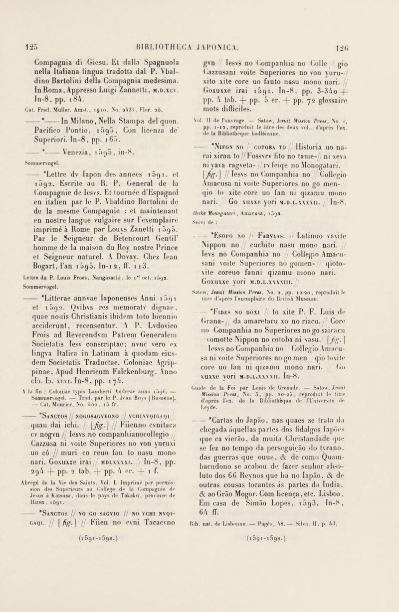 125 BIBLIOTH KG A J A BONI G A. Compagnia di Gicsu. Et dalla Spagnuola nella Italiana lingua tradotta dal P. Ybal- dino Bartolini délia Compagnia medesima. In Borna, Appresso Luigi Zannetti, m.d.xcv. In-8, pp. 186. Cal. Fred. Muller. Aras!., 1910, No. 243'j, Flor. a5. — #-In Milano, Nella Stampa de! quon. Pacifico Pontio, 1595, Con licenza de' Superiori. In-8, pp. 1 65». -*-Vene/.ia, i.rxj5, in-8. Soramervogel. Lettre dv lapon des années 1 59 1. et 1092. Escrile au B. IL General de la Compagnie de Iesvs. Et tournée d'Espagnol en italien par le P. \baldino Bartolini de de la mesme Compagnie : et maintenant en noslre langue vulgaire sur l’exemplaire imprimé à Rome par Louys Zanetti 1 5q5. Par le Seigneur de Betencourt Gentil’ homme de la maison du Boy nostre Prince et Seigneur naturel. V Dovay. Chez Iean Bogart, l’an 1 095. ln-i q , flf. 1 1 3. Lettre du P. Louis Froes, Nangasaclii. le 1 oct. i 5<ja. Sommervogel. - Litterae annvae Iaponenses Anni 1091 et 1692. Qv*bvs res memoratv dignae, quae nouis Christianis ibidem loto biennio acciderunt, recensentur. A P. Lvdovico Frois ad Beverendvm Patrem Generalem Socielatis lesv conscriplac; nvnc vero ex lingva Italica in Latinam à quodam eius- dem Societatis Traductae. Coloniae Agrip- pinae, Apud Henricum Falckenburg. \nno cio. la. xr.vi. In-8, pp. 17A. A la fin ; Coloniae typis Lumberli Andreae nnno i ôijl). — Soramervogel. — Trad. par le P. Jean Boys [ Busaeusj. — Cat. Mourier, No. 4oo, i5 fr. -SaNCTOS / NOGOSAGVEONO VCHINVQIGAQI Il il <jvian dai ichi. [fis-] / Fiienno cvnitaca cv nogvn Iesvs no companhianoeollegio j, Cazzusa ni voite Superiores no von yuruxi uo cô // mûri co reuo fan to nasu mono nari. Goxuxxe irai jj mdlxxxxi. / I11-8, pp. 29A -|- pp. 2 tab. -j- pp. A er. -j- 1 f. Abrégé de la Vie des Saints, Vol. I. Imprimé par permis¬ sion des Supérieurs au College de la Compagnie de Jésus à Katsusa, dans le pays de Takaku, province de Hizen, 1Ô91. - SaNCTOS // NO GO SAGVIO // NO VCHI NVQI- gaq 1. / [ jifr.] // Fiien no cvni Tacacvno (1591 -1 592.) 12(> gvn V Iesvs no Companhia no Colle gio Cazzusani voite Superiores no von vuru- / xito xite core uo fanto nasu mono nari. fj Goxuxxe irai 1 591. In-8, pp. 3-3Ao -f- pp. A tab. -f- pp. 5 er. -f- pp. 72 glossaire mots difliciles. Vol. Il de l’ouvrage. — Salow, Jesuil Mixtion Prêts, No. i, pp. 1-12, reproduit le titre des deux vol., d’après l’ex. de la Bibliothèque bodléienne. Nifon no / cotoba to// Historia uo na- rai xiran to//Fossvrv fi to no tame- ni xeva ni yava ragveta-//rv feiqe no Monogatari. |//Iesvs no Companhia no 7 Collegio Amacusa ni voite Superiores no go men- qio to xite core uo fan ni qizamu mono nari. Go xuxxe \ori m.d.l.xxxxii. In-8. j /1 Heike Monofralari, Amacusa, 1 5qQ. Suivi de : -Esoro no // Fabvlas. 11 Latinuo vaxile Nippon no / cuchito nasu mono nari. ,/ levs no Companhia no il Collegio Amacu- sani voite Superiores no gomen-// qioto- xite coreuo fanni qizamu mono nari. Goxuxxe yori m.d.l.xxxxiii. Salow, Jesuit Mission Press, No. 2, pp. 12-20, reproduit le litre d’après l’exemplaire du British Muséum. Fi des no do xi /j to xite P. F. Luis de Grana-/. da amaretaru xo no riacu. Core 110 Companhia no Superiores no go saicacu vomotte Nippon no cotoha ni vasu. [/?/;.] Iesvs no Companhia no Collegio Amacu¬ sa ni voite Superiores no go men qio toxile core uo fan ni qizamu mono nari. Go xuxxe vori m.d.l.xxxxii. In-8. Guide de la Foi par Louis de Grenade. — Salow, Jetait Mission Press, No. 3, pp. ao-aà , reproduit le titre d’après l’ex. de la Bibliothèque de ITniversilé de Levde. — Carias do Japâo, nas quaes se Ira la da chegada aquellas parles dos fidalgos lapûes (jue ca vierâo, da muita Christandade < j ne se fez no tempo da perseguiçâo do tyrano. das guerras que ouue, & de como Quatn- hacudono se acabou de lazer senhor ahso- luto dos 6G Revnos (jue ha no Iapâo, (3c de outras cousas tocantes as partes da India, <5c aoGrâo Mogor. Com licença,etc. Lisboa , Em casa de Simào Lopes, i5q3. In-8, 6 a ir. Bib. nat. do Lisbonne. — Fagès, /18.— Silva, II. p. 43. (1591-1592.)