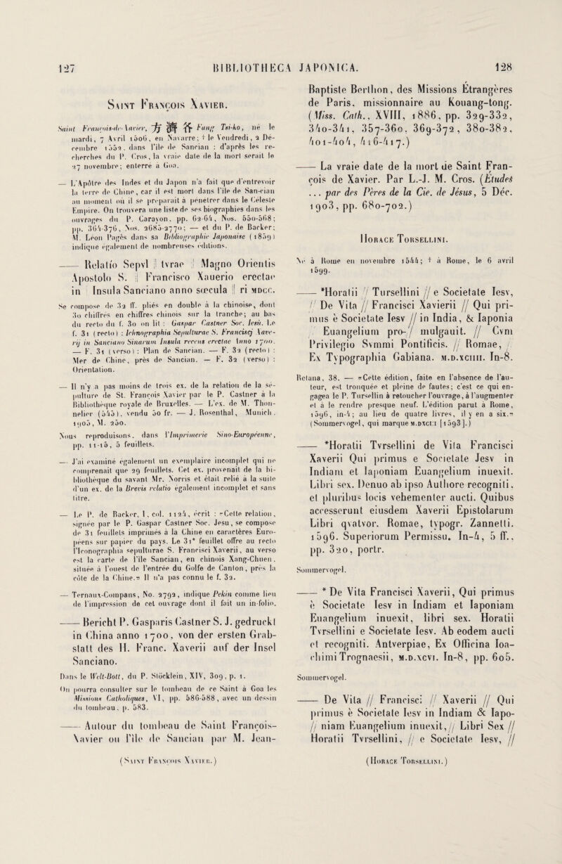 Saint François Xavier. Saint Fraurois-<le-\aiier, ~fj ^ Fan/' Tsi-ko, né le mardi, 7 Avril i5oG, en Navarre; + le Vendredi, 2 Dé¬ cembre 105-3 . dans l’ile de Sancian : d’après les re¬ cherches du I*. Crus, la vraie date de la mort serait le •37 novembre; enterré à (ion. _ I/Apdlre des Indes et du Japon n’a fait que d'entrevoir la terre de Chine, car il est mort dans l’iie de San-cian au moment où il se préparait à pénétrer dans le Céleste Empire. On trouvera une liste de ses biographies dans les ouvrages du P. Carayon. pp. G2-6/1, Nus. 55o-5G8; pp. ;5G'i-37G, Nos. 2G85-2770; — et du P. de Backer; M. Léon Pagès dans sa Bibliographie Japonaise ( 1 8ô<) ) indique également de nombreuses éditions. - Relaü'o Sepvl ;l tvrao Magno Orienlis Apostolo S. ü Francisco Xauerio erectae in Insula Sanciano anno sœcula !! ri mdcc. Se compose de 3a IV. pliés en double à la chinoise, dont 3o chiIVrés en chiffres chinois sur la tranche; au bas du recto du f. 3o on lit : Gaspar Castner Soc. Iesù. Le f. 3i (recto) : Ichno/rraphia Sepulturac S. Franciscj Xave- rij in Sanciano Sinarum Insula recens ereetue Inno 1700. — F. 3i (verso) : Plan de Sancian. — F. 3a (recto) : Mer de Chine, près de Sancian. — F. 32 (verso) : Orientation. — Il n’y a pas moins de trois ex. de la relation de la sé¬ pulture de St. François Xavier par le P. Castner à la Bibliothèque royale de Bruxelles. — L’ex. de M. Thon- nelier (5V5), vendu 5o fr. — J. Rosenthal, Munich. 1 <|o5 , M. 200. Nous reproduisons, dans V Imprimerie Sino-Européenne, pp. 11-10, 5 feuillets. — J’ai examiné également un exemplaire incomplet qui ne comprenait que 29 feuillets. Cet ex. provenait de la bi¬ bliothèque du savant Mr. Norris et était relié a la suite d’un ex. de la B revis relatio également incomplet et sans litre. — Le P. de Backer, 1, col. 112/1, écrit : «Celte relation, signée par le P. Gaspar Castner Soc. Jesu, se compose de 3i feuillets imprimés à la Chine en caractères Euro¬ péens sur papier du pays. Le 3i° feuillet offre au recto i’Iconographia sepullurae S. Francisci Xaverii, au verso est la carte de. l’ile Sancian, en chinois Xang-Chuen. située à l’ouest de l’entrée du Golfe de Canton, près la cote de la Chine.v II n’a pas connu le f. 3a. — Ternaux-Compans, No. 2792, indique Pékin comme lieu de l’impression de cet ouvrage dont il fait un in-folio. -Bericht P. Gasparis Castner S. J. gedruckl in China anno 1700, von der ersten Grab- statt des H. Franc. Xaverii auf der Insel Sanciano. Dans le Welt-Bott, du P. Slücklein, XIV, 309, p. 1. On pourra consulter sur le tombeau de ce Saint à Goa les Missions Catholiques, VI, pp. 58G-588 , avec un dessin du tombeau, p. 583. -Anlour du tombeau de Saint François- Xavier ou nie de Sancian par M. Jean- (Saint Fiünçois Xaviki;.) r Baptiste Berthon, des Missions Etrangères de Paris, missionnaire au Kouang-tong. (Miss. Cath., XVIII, 1886, pp. 329-332, 34o-3Ai, 357-360, 369-372, 38o-38q, /toi-AoA, Ai6-A17.) -La vraie date de la mort de Saint Fran- f cois de Xavier. Par L.-J. M. Cros. (Etudeê ... par des Pères de la Cie. de Jésus, 5 Déc. 1903, pp. 680-702.) Horace Torsellini. Né à Rome en novembre i5A4; + à Rome, le 6 avril *599- -“Horatii /'/’ Tursellini // e Societate Iesv, / De Vita //Francisci Xavierii // Qui pri¬ mes è Societate Iesv // in India, & Iaponia Euangelium pro-// mulgauit. // Cvm Privilégié Svmmi Pontificis. // Bomae, Ex Typographia Gabiana. m.d.xciiii. In-8. Rclana, 38. — «Cette édition, faite en l’absonce de Fau¬ teur, est tronquée et pleine de fautes; c’est ce qui en¬ gagea le P. Tursellin à retoucher l’ouvrage, à l’augmenter et à le rendre presque neuf. L’édition parut a Rome, i5qG, in-'i ; au lieu de quatre livres, il y en a six.« ( Sommervogel, qui marque m.dxci:i [ 1593 J. ) - “Horatii Tvrsellini de Vila Francisci Xaverii Qui primus e Societate Jesv in Indiam et laponiam Euangelium inuexit. Libri sex. Denuo ab ipso Authore recogniti. et pluribu? loris vehementer aucti. Quibus accesserunt eiusdem Xaverii Epistolarum Libri qvatvor. Bomae, typogr. Zannetti. 1096. Superiorum Permissu. In-A, 5 (T., pp. 320, portr. Sommervogel. -* De Vita Francisci Xaverii, Qui primus è Societate Iesv in Indiam et laponiam Euangelium inuexit, libri sex. Horatii Tvrsellini e Societate Iesv. Ab eodem aucti et recogniti. Antverpiae, Ex OtFicina Ioa- ebimiTrognaesii, m.d.xcvi. In-8, pp. 6o5. Sommervogel. -- De Vita // Francisci // Xaverii // Qui primus è Societate Iesv in Indiam & Iapo- // niam Euangelium inuexit,// Libri Sex // Horatii Tvrsellini, // e Societate Iesv, // (Horace Touski.i.im.)