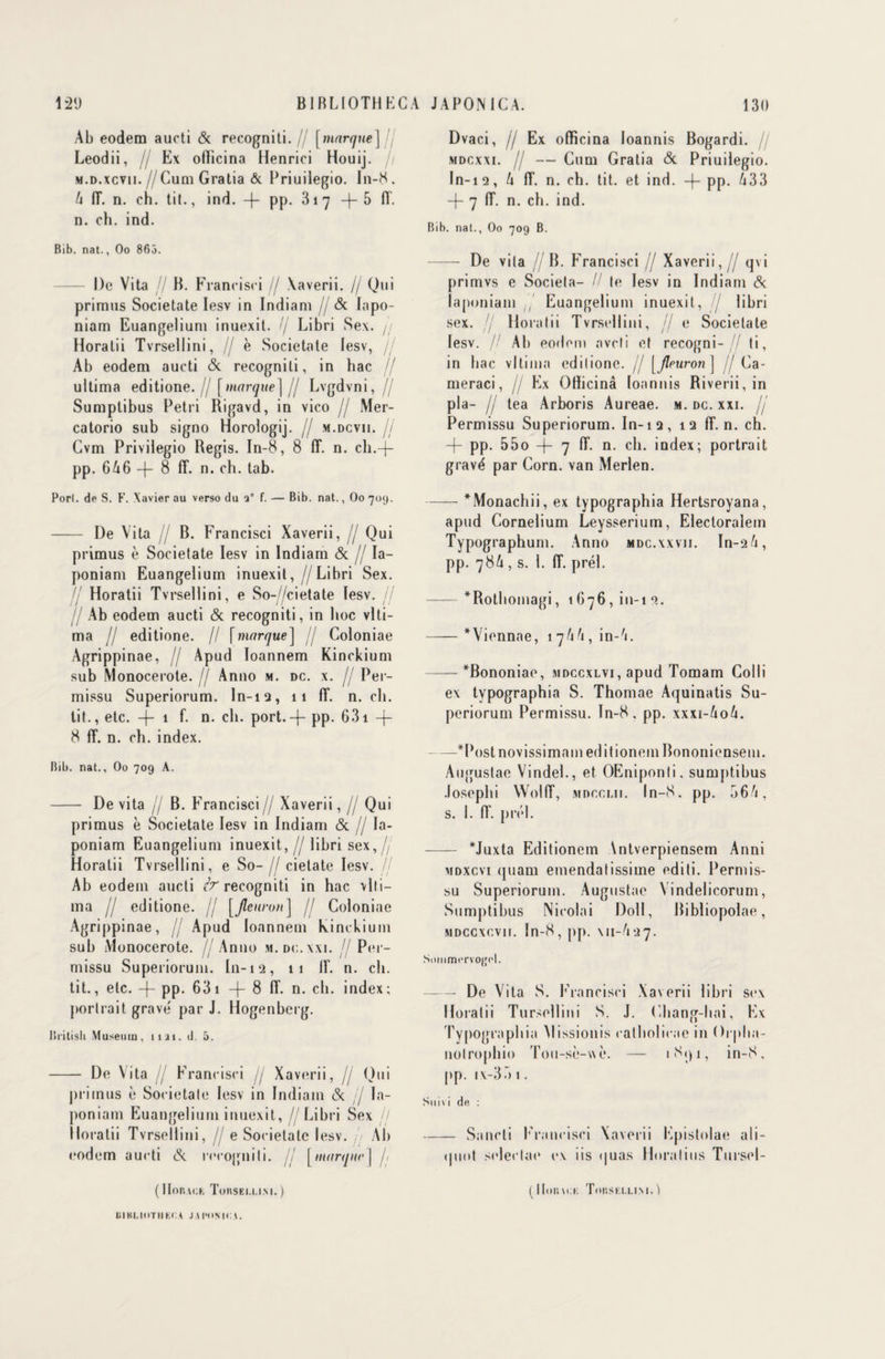 Ab eodem aucti <3c recogniti.// [marque] fl Leodii, // Ex ofiicina Henrici Houij. // m. d.xcvii.//Cum Gratia & Priuilegio. In-8. 4 1T. n. ch. tit., ind. -)- pp. 3i7 +5 fi'. n. ch. ind. Bib. nat., Oo 863. - De Vita jj B. Francisci // Xaverii. // Qui primas Societate Iesv in Indiani jj & Iapo- niam Euangelium inuexit. // Libri Se\. // Horalii Tvrsellini, // è Societate Iesv, jj Ab eodem aucti (3c recogniti, in bac jj ultima editione. // [marque] jj Lvgdvni, // Sumplibus Pétri Rigavd, in vico jj Mer- catorio sub signo Horologij. // m.dcvii. // Gvm Privilegio Regis. In-8, 8 IT. n. ch.-j— pp. 646 —)— 8 fi*, n. ch. tab. Porl. de S. F. Xavier au verso du a” f. — Bib. nat., Oo 709. - I)e Vita B. Francisci Xaverii, jj Qui primus è Societate Iesv in Indiam <5c jj Ia- poniam Euangelium inuexit, / Libri Sex. // Horatii Tvrsellini, e So-//cietate Iesv. jj jj Ab eodem aucti <3c recogniti, in hoc vlti- ma // editione. // [marque] jj Goloniae Agrippinae, jj Apud Ioannem Kinckium sub Monocerote. jj Anno m. dc. x. jj Per- missu Superiorum. ln-12, 11 IT. n. ch. tit., etc. -(- 1 f- n. ch. port. —}- pp. 631 + 8 IT. n. ch. index. Bib. nat., Oo 709 A. - De vita // B. Francisci// Xaverii, // Qui primus è Societate Iesv in Indiam (3c // la- poniam Euangelium inuexit, jj libri s ex,// Horatii Tvrsellini, e So- /j cietate Iesv. jj Ab eodem aucti & recogniti in hac vlti- ma jj editione. // [Jleuron] /j Coloniae Agrippinae, jj Apud Ioannem kinckium sub Monocerote. //Anno m.dc.wi. jj Per- missu Superiorum. In-12, 11 IL n. ch. tit., etc. -j- pp. 63 1 -|- 8 IT. n. ch. index; portrait grave' par J. Hogenberg. lîritish Muséum, liai. d. 5. - De Vita // Francisci jj Xaverii, // Qui primus è Societate Iesv in Indiam <3c jj la- poniam Euangelium inuexit, / Libri Sex jj Horatii Tvrsellini, // e Societate Iesv. Ab eodem aucti (3c recogniti. jj [marque] j; ( lion u;k Tokseu.ini. ) Dvaci, // Ex ofiieina loannis Bogardi. mdcxxi. // — Cum Gratia (3c Priuilegio. In-12, 4 fL n. ch. tit. et ind. -f- pp. 433 -f- 7 IT. n. ch. ind. Bib. nat., Oo 709 B. - De vita //B. Francisci // Xaverii, / qvi primvs e Societa- // te Iesv in Indiam <3c laponiam ,/ Euangelium inuexit, // libri sex. Horatii Tvrsellini, Jj e Societate Iesv. jj Ab eodem aveti et recogni-// ti, in bac vltima editione. // [jleuron] jj Ca- meraci, // Ex Ofiicinâ loannis Riverii, in pla- jj tea Arboris Aureae. m. dc. xxi. jj Permissu Superiorum. In-12, 12 IT. n. ch. -(- pp. 55o -f- 7 IT. n. ch. index; portrait gravé par Corn, van Merlen. -*Monachii, ex typographia Hertsroyana, apud Cornelium Leysserium, Electoralem Typographum. Anno mdc.xxvii. In-24, pp. 784 , s. 1. IT. prél. -*Rothomagi, 1676,111-12. -*Viennae, 1 744, in-A. -*Bononiae, mdccxlvi, apud Tomam Colli ex typographia S. Thomae Aquinatis Su¬ periorum Permissu. In-8 , pp. xxxi-4o4. —*Postnovissimameditionem Bononiensem. Augustae Vindel., et OEniponti, sumptibus .losephi Woliï, mdcclii. In-S. pp. 564, s. 1. IT. prél. -- *Juxta Editionem Antverpiensem Anni mdxcvi quam emendatissime editi. Permis¬ su Superiorum. Augustae Vindelicorum, Sumptibus Nicolai Doll, Bibliopolae, MDccxcvn. In-8,pp. \n-437. Sommorvojjol. — De Vita S. Francisci Xaverii libri sex Horatii Tursellini S. J. Chang-hai, Ex Typographia Missionis catholicae in Orplia- nolrophio Tou-sè-wè. — iSqi, in-8, pp. ix-35 1. Suivi de : -Sancti Francisci Xaverii Epistolae aIi- (piot stdeclae ex iis quas Horalius Tursel- ( Houvck Tor.SELLIM. ) UIKI.IOTII KCA J \ l’OMC (.