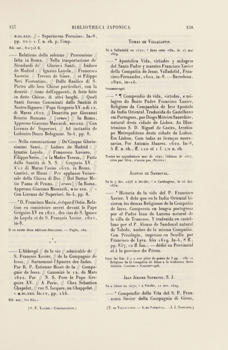 M.DC.xxn. fl - Svperiorvm Permissv. ln-8, pp. 22-|— î f. n. ch. p. l’imp. Bib. nat., O o 713 B. -Relatione délia solcnne // Processione // fatta in Borna, // Nella trasportazione de’ Slendardi de’/ Gloriosi Santi, // Isidoro de Madrid : // Ignatio Loyola,// Francesco Xaverio. // Teresia de Giesv, // et Filippo Neri Fiorentino, // Dalla Basilica di S. Pietro aile loro Chiese particolari, con la descrit- // lione déli apparati, & feste fatte in dette Chiese. & altri luoghi. // Quali Santi l’urono Canonizati dalla Santità di Nostro Signore// Papa Gregorio XV. a di 12. di Marzo 1622. //Descritta per Giovanni Briccio Komano // [<vmcs] // In Roma, Appresso Giacomo Mascardi, mdcxxii. // Con Licenza de’ Superiori. // Ad inslantia de Lodouico Dozza Bolognese. ln-/t, pp. 8. -Nella canonizatione // De’Cinque Glorio- sissimi Santi, // Isidoro de Madrid : // Ignalio Loyola, / Francesco Xaviero, / Filippo Nerio,//e la Madré Teresa,// Fatta dalla Santità di N. S. // Gregorio XV. A' 12 di Marzo Panno 1G22. in Roma. // Cantici, et Hinni // Per applauso Vniuer- sale délia Chiesa di Dio. // Del Dottor Mv- tio Pansa di Penna. // [armes] //In Roma, Appresso Giacomo Mascardi, mdc xxii. // - Gon Licenza de’ Superiori. In-A, pp. 8. -*D. Francisco Maria,évêqued’Ostie. Rela¬ tion en consistoire secret devant le Pape Grégoire XV en 1 6 2 2 , des vies de S. Ignace de Loyola et de S. François Xavier. 1622, in-8. Il en existe deux éditions françaises. — Pagès, 160. * * * -L’Abbregé // de la vie // admirable de // S. François Xavier, // de la Compagnie de lesvs, Il Surnommé l’Aposlre des Indes. // Par 1L P. Estienne Binet de la // Compa¬ gnie de lesvs. // Ganonizé le 12. de Mars 1622. Par II N. S. Pere le Pape Gré¬ goire XV. // A Paris, // Chez Sebastien Chapelet, // rue S. Iacques. au Chappelet. // - m.dc.xxii. In-12, pp. iUU. Bib. nat., O 0 83o . (S. K. Xavieh : Canonisation.) Tomas de Villacastin. Né à Valladolid en 1570; + dans cette ville, le i5 mai 16A9. -* Apostolica Vida, virtudes y milagros del Santo Padre y maestro Francisco Xavier délia Compania de Jésus. Valladolid, Fran¬ cisco Fernandez, 1602, in-8. — Barcelona, 1622, in-i6. Soinmervogel. -* 1[ Gompendio da vida, virtvdes, e mi- lagres do Beato Padre Francisco Xauier, Religioso da Companbia de Iesv Apostolo da India Oriental. Traduzida do Gastelhano em Portugues, porDiogoMôteiroSacerdote, natural desta cidade de Lisboa. Ao Illus- trissimo S. D. Miguel de Castro, Arcebis- po Metropolitano desta cidade de Lisboa. Em Lisboa, Com todas as iicenças neces- sarias. Por Antonio Aluarez. 1620. In-8, lx lî. n. ch., lî. 110 et 1 f. 1/2 n. ch. Toutes les approbations sont de 1620; l’édition de 1617, citée par Silva, n’existe pas. (Rivière.) Alonso DE SàNDOVAL. Né le 7 déc. 1676 à Séville; + à Carthagène, le aô déc. i65a. - * Historia de la vida del P. Francisco Xavier. Y delo que en la India Oriental hi- zieron los demas Religiosos de la Compania de lesvs. Compvcsta en lengva portvgvesa por el Padre loan de Lucena natural de la villa de Trancoso. Y tradvzida en castel- lano por el P. Alonso de Sandoual natural de Toledo, ambos de la misma Compania. Con Priuilegio, impresso en Seuilla por Francisco de Lyra. Ano 1619. ln-â, 8 fF., pp. 857, 1 0 1T. lim. ; — dédié au Provincial et à la province du Pérou. Dans les lim. il y a une pièce de poésie de 3 pp. : «De \n Religioso de la Compania de Iesus a la trnducion desta historia. C.ancion.» Soinmervogel. Jean Jérome Sopranis, S. J. Né à Gênes en 157-1; +  Viterbe, 11 nov. 1639. -* Gompendio délia Vita del S. P. Fran¬ cesco Savier délia Compagnia di Giesu, (T. DE Vll.l.ACISTIN. - A. DE SlNDUV Al,. - J. J. Soi'll \N I S. )