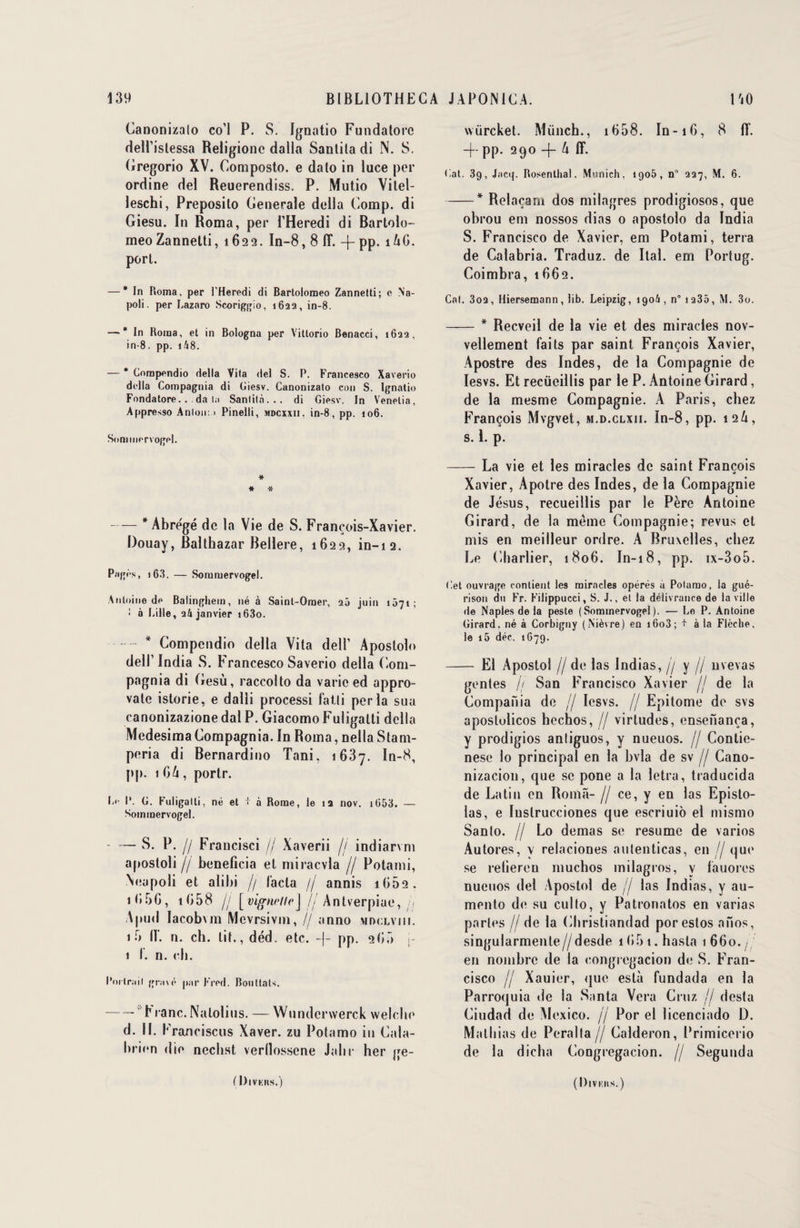 Canonizalo co’l P. S. Ignatio Fundatorc dell’islessa Religionc dalla Santila di N. S. Gregorio XV. Composto. e dato in lace per ordine del Reuerendiss. P. Mutio Vitel- leschi, Preposilo Generale délia Comp. di Giesu. In Roma, per l’Heredi di Bartolo- meoZannetti, 1622. In-8,8 1T. -j-pp. îûC. porl. — * In Roma. per i’Heredi di Bartolomeo Zannetti; e Na- poli. per Lazaro Scoriggio, 1622, in-8. — * In Borna, et in Bologna per Vittorio Benacci, 1622, in-8. pp. i48. — * Cnrapendio délia Vita del S. P. Francesco Xaverio délia Coinpagnia di Giesv. Canonizato con S. Ignaiio Fondatore. . da ta Sanlità... di Giesv. In Venetia, Appresso Anton: 1 Pinelli, mdcxxii, in-8, pp. 106. Sommervogel. * * # —— * Abrégé de la Vie de S. François-Xavier. Douay, Balthazar Bellere, 1622, in-12. Pagès, i63. — Sommervogel. Antoine de Balingheiu, né à Saint-Omer, 25 juin 1071; I à Lille, 24 janvier i63o. - * Compendio délia Vita dell’ Apostolo del!’ India S. F rancesco Saverio délia Com- pagnia di Gesù, raccolto da varie ed appro- vale istorie, e dalli processi fatli perla sua canonizazione dal P. Giacomo Fuligalti délia Medesima Compagnia. In Roma, nella Stam- peria di Bernardino Tani, 1637. In-8, pp. 1 06, portr. Le I*. G. Fuligalli, né et + à Borne, le 12 nov. 1053. — Sommervogel. -S. P. // Francisci // Xaverii // indiarvm apostoli h bénéficia et miracvla // Potami, Neupoli et alibi // l'acta // annis 1662. 1 G5G, tG58 jj [vigne Ile] jj Antverpiae, // Apnd lacobvm Mcvrsivm, // anno mdclviii. 1 3 If. n. ch. tit., déd. etc. -}- pp. 205 j- 1 I. n. cli. Portrait gravé par Fred. Bouttals. -- b i anc. Natolius. — Wundcrwerck welclie d. 11. F ranciscus Xaver. zu Potamo in Cala- brien die necbst verllossene Jahr her ge- ( Divkhs.) wiircket. Miinch., 1O08. In-iO, 8 fT. -f- pp. 290 -f- 6 ff. Gat. 39, Jncq. Rosenlhal, Munich, 1905, n° 227, M. 6. -* Relaçam dos milagres prodigiosos, que obrou em nossos dias 0 apostolo da India S. Francisco de Xavier, em Potami, terra de Calabria. Traduz. de Ital. em Portug. Coimbra, t002. Cat. 3o2, Hiersemann, lib. Leipzig, 1906, n°i235, M. 3o. -* Recveil de la vie et des miracles nov- vellement faits par saint François Xavier, Apostre des Indes, de la Compagnie de Iesvs. Et recüeillis par le P. Antoine Girard, de la mesme Compagnie. A Paris, chez François Mvgvet, m.d.clxii. In-8, pp. 126, s. 1. p. -La vie et les miracles de saint François Xavier, Apôtre des Indes, de la Compagnie de Jésus, recueillis par le Père Antoine Girard, de la meme Compagnie; revus et mis en meilleur ordre. A Bruxelles, chez Le Charlier, 180G. In-18, pp. ix-3o5. Get ouvrage contient les miracles opérés a Potamo, la gué¬ rison du Fr. Filippucci, S. J., et la délivrance de la ville de Naples de la peste (Sommervogel). — Le P. Antoine Girard, né à Corbigny (Nièvre) en i6o3; + à la Flèche, le i5 déc. 1G79. - El Apostol f/ de las Indias, // y // nvevas gentes // San Francisco Xavier // de la Compania de // Iesvs. // Epitome de svs aposlulicos hechos, // virtudes, ensenanca, y prodigios antiguos, y nueuos. // Contie- nese lo principal en la bvla de sv // Cano- nizaciou, que se pone a la letra, traducida de Latin en Roma- // ce, y en las Episto- las, e Iustrucciones que escriuio el mismo Santo. // Lo demas se résumé de varios Autores, y relaciones autenticas, en // que se relieren muchos milagros, y fauores nueuos del Apostol de jf las Indias, y au- mento de su cullo, y Patronatos en varias parles //de la (îbristiandad porestos anos, singularmenle//desde 1051. hasta 1 OGo./ en nombre de la congregacion de S. Fran¬ cisco // Xauier, <jue esta fundada en la Parroquia de la Santa Vera Cruz // desta Ciudad de Mexico. // Por el licenciado D. Mathias de Peralla // Calderon, Primicerio de la dicha Congregacion. // Segunda ( Divkiis.)
