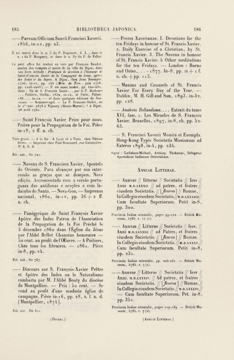 -Parvum Oflicium Sancti Francisci Xaverii. 1866, in-i 2, pp. q3. Il esl inséré dans le ». 3 du P. Duponcet, S. J.,; dans le n. 1 du P. Mauparty, et dans le n. 37 du P. de Feller. Ce petit office fut traduit en vers par François Baudot, maitre des comptes et maire de la ville de Dijon, dans son livre intitulé : Pratiques de dévotion à l’honneur de Saint-François Xavier de la Compagnie de Jésus, apôtre des Indes et du Japon. A Dijon, cher Jean Ressayre. 1706, in-ia, pp. i54 (Mém. de Trev., juin 1706, pp. 1036-1028). — Il est aussi inséré, pp. 4ao-43o, dans : Vie de S. François .Xavier. . . par le P. Bouhours ... Poitiers, Oudin, i85a, in-1 a, et Paris, Palmé, 186. . ., in-1Q ; — et dans quelques éditions de Neu- raines. — Sommervogel. — Le P. François Oudin, né le 1 nov. 1673 a Vignory (Haute-Marne); + à Dijon, 38 avril 176a. - Saint François Xavier Priez pour nous. Prière pour la Propagation de la Foi. Pièce in-i8, 2 IL n. ch. Titre gravé. — A la fin : A Lyon et à Paris, chez Périsse frères. — Imprimé chez Paul Renouard , rue Garancière. N° 6. S. d. Bih. nat., Oo 720. - Novena de S. Francisco Xavier, Apostolo do Oriente. Para alcançar por sua inter- cessâo as graças que se desejam. Nova ediçâo. Accrescentada coin a versâo porlu- gueza das antifonas e oraçoes e com la- dainha do Santo. — Nova-Goa, — Imprensa nacionai, 1860, in-12, pp. 36 -|- 2 IL n. ch. - Panégyrique de Saint François Xavier Apôtre des Indes Patron de l’Association de la Propagation de la Foi Prêché le 3 décembre 1860 dans l’Eglise du Jésus par l’Abbé Bellot Chanoine honoraire — 50 cent, au profit de l’Œuvre. — A Poitiers, Chez tous les libraires. — 1861. Pièce in-8, pp. 2/1. Bih. nat., Oo 737. -Discours sur S. François-Xavier Prêtre et Apôtre des Indes ou le Naturalisme combattu par M. l’Abbé Bouty du diocèse de Montpellier. — Prix : 5o cent. — Se vend au profit d’une modeste église de campagne. Pièce in-16, pp. 28, s. 1. n. d. [ Montpellier, 1 87A]. Bih. uni., Oo 801. -Preces Xaverianae. I. Dévotions for the ton Fridays in honour of St. Francis Xavier. 2. Daily Exercise of a Christian, by St. Francis Xavier. 3. The Novena in honour ofSt. Francis Xavier. U Olher méditations for the ten Fridays. — London : Burns and Oates,. . . - 1 877. In-8 , pp. 1 x —{— 1 f. n. ch. -(- pp. 113. - Maxims and Counsels of St. Francis Xavier For Every Day of the Year. — Dublin, M. H. Gill and Son, 1893, in-32, pp. 128. -Analecta Dollandiana.. . . Extrait du tome X\I, fasc. 1. Les Miracles de S. François Xavier. Bruxelles, 1897, in-8, ch. pp. 52- 63. - S. Francisci Xaverii Monita et Exempta. Hong-Kong Typis Societatis Missionum ad Exteros 1898, in-ô, pp. 2 3h. Signé : Ladislaus-Michael, Archiep. Thebanus, Delegatus Apostolicus Indiarum Orientalium. Annuae Litterae. - Annvae // litterae // Societatis // Iesv jj Anni m.d.lxxxii // ad patres, et fratres // eiusdem Societatis. // [fleuron] // Romae, / In Collegioeiusdem Societatis.//M.D.LXxxnn// Cum facultate Superiorum. Petit in-8, pp. 3oo. Provincia Indiae orientalis, pages 99-113. — British Mu¬ séum, /1785. c. 11 (1). - Annvae // Litterae // Societatis // Iesv. // Anni m.d.lxxxiii // ad Patres, et fratres // eiusdem Societatis.// [fleuronJ // Bomae. // In Collegioeiusdem Societatis.//m.d.lxxxv.// Cum facultate Superiorum. Petit in-8, pp. 2 31. Provincia Indiae orientalis, pp. 2o4-33i. — British Mu¬ séum, 4785. c. 7 (1). -Annvae //Litterae // Societatis // Iesv // Anni. m.d.lxxxiv. // Ad patres, et fratres// eiusdem Societatis. // [fleuron] //Bomae.// In Collegio eiusdemSocietatis.// m.d.lxxxvi.// — Cum facultate Superiorum. Pet. in-8, pp. 351. Provincia Indiae orientalis, pages 119-139. — British Mu¬ séum , 4786. c. 7 (3). ( I ) n f. r <. ) (Anne\e Litterae.)