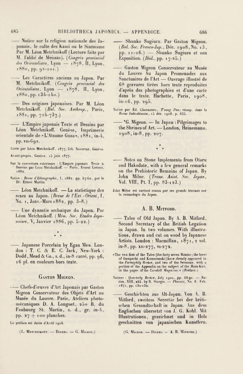 - Notice sur la religion nationale des Ja¬ ponais, le culte des Kami ou le Sinloisme Par M. Léon MetclinikoIT (Lecture laite par M. 1 abbé de Meissas). (Congres provincial îles Orientalistes, Lyon — 1878, II, Lyon, 1 880, pp. <j9-1 o 1.) - Les Caractères anciens au Japon. Par M. Metchnikofl*. (Congrès provincial des Orientalistes, Lyon — 1878, II, Lyon, 1880 , pp. 1 3A-i Ao.) -Des origines japonaises. Par M. Léon Metchnikofl. (Bill. Soc. Anthrop., Paris, 1881, pp. 74-73 7.) - L’Empire japonais Texte et Dessins par Leon MelchnikolT. Genève, Imprimerie orientale de rrL’Atsume Gusar», 1881, in-A, pp. vn-692. Carie par Léon MelchnikolT. 1877, lilh. Noverrpz, Genève. Avant-propos, Genève, 16 juin 1877. Sur la couverture extérieure : L’Empire japonais Texte & Dessins par Léon MetclinikoIT. — Paris, Ernest Leroux, 1882. Nolice : Revue d'Ethnographie, 1, 1882, pp. 67-60, par le Dr. Ernest Martin. - Léon MelchnikolT. —La statistique des sexes au Japon. (Revue de VExt.-Orient, I, No. 1, Janv.-Mars 1882, pp. 3-8.) - Une dynastie archaïque du Japon. Par Léon MelchnikolT. (Méin. Soc. Etudes Japo¬ naises, V, Janvier 1886, pp. 5-22.) * * * - Japanese Porcelain by Egan Mew. Lon¬ don : T. G. & E. C. Jack, New-York : Dodd , Mead & Co., s. d., in-8 carré, pp. 96, 16 pl. en couleurs hors texte. Gaston Migf.on. -Chefs-d’œuvre d’Art Japonais par Gaston Migeon Conservateur des Objets d’Art au Musée du Louvre. Paris, Ateliers photo¬ mécaniques D. A. Longuet, 260 H. du Faubourg St. Martin, s. d., gr. in-A, pp. 27 -f- 100 planches. La préface est datée d’Avril 1906. (h. Mf.TCIIJIIKOFK. — DlVKRS. — (r. iMlOKON.) - Shunko Sugiura. Par Gaston Migeon. (Bul. Soc. Franco-Jap., Déc. 1908, No. i3, pp. 11-16.) — Shunko Sugiura et son Exposition. (Ibid., pp. 17-26.) - Gaston Migeon Conservateur au Musée du Louvre Au Japon Promenades aux Sanctuaires de l’Art — Ouvrage illustré de 68 gravures tirées hors texte reproduites d’après des photographies et d’une carte dans le texte. Hachette, Paris, 1908, in-16, pp. 296. Notice par Ed. Chavanncs, Tonng Pao; réimp. dans la Revue Indo-chinoise, 10 déc. 1908, p. 836. -*G. Migeon. — In Japan :Pilgrimages lo the Shrines of Art. — London, Heinemann. 1908, in-8, pp. 207. * * * -Notes on Stone Implements from Otaru and Hakodate, with a few general remarks on the Prehistoric Remains of Japan. By John Milne. (Trans. Asiat. Soc. Japan, Vol. VIII, Pt. I, pp. 83-123.) John Milne est surtout connu par ses grands travaux sur la seismologie du Japon. A. B. Mitford. - Taies of Old Japan. By A. B. Mitford, Second Secretary of the British Légation in Japan. In two volumes. With illustra¬ tions, drawn and eut on wood by Japanese Artists. London : Macmillan, 1871, 2 vol. in-8, pp. xn-277, V1-27Q. «The two firsl of the Taies [the forty seven Rùnins; the loves of Gompacbi and Komurasaki | hâve ilready appeared in the Fortnightly Revieæ, and two of the Sermons, with a porlion of the Appendix on the subjecl of the Hara kiri, in the pages of tlïe Cornhill Magn:ine.n (Préface.) Notices : Qunrterlij Rerivir, July 1900, pp. 68-91. — Nu- lion, XIII, , by 1\. Sturgis. — Phoenix, No. 8. Keb. 1871, pp. i3o-i3q. - Geschichten aus Alt-Japan. Von A. B. Mitford, zweitem Secretïir bei der briti- schen Gesandtschaft in Japan. Aus dem Englischen übersetzt von J. G. Kohl. Mit Illustrationen, gezeiehnet und in IIolz geschnitlen von japanischen Kunstlern. (G. Mk;f.on. — DivF.ns. — A. R. Mitford.)
