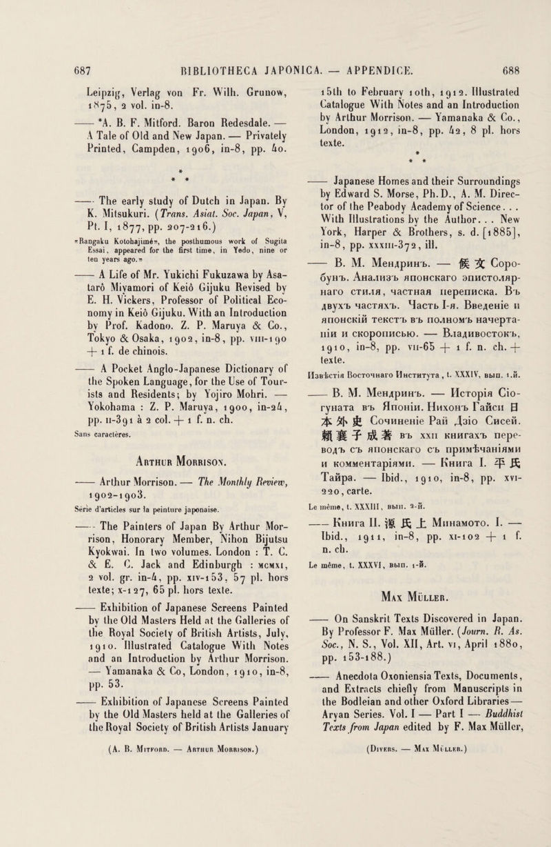 Leipzig, Verlag von Fr. Wilh. Grunow, 1875, 2 vol. in-8. — *A. B. F. Mitford. Baron Bedesdale. — A Taie of Old and New Japan. — Privately Printed, Campden, 1906, in-8, pp. Ao. * * * - The early study of Dutch in Japan. By K. Mitsukuri. (Trans. Asiat. Soc. Japan, V, Pt. I, 1877, pp. 207-216.) «Rangaku Kotohajimé», the poslhumous work of Sugila Essai, appeared for lhe first time, in Yedo, nine or teu years ago.» -A Life of Mr. Yukichi Fukuzawa by Asa- tarô Miyamori of Keiô Giiuku Revised by E. H. Vickers, Professor of Political Eco- nomy in Keiô Gijuku. With an Introduction by Prof. Kadono. Z. P. Maruya & Go., Tokyo & Osaka, 1902, in-8, pp. vm-190 —)— 1 f. de chinois. - A Pocket Anglo-Japanese Dictionary of the Spoken Language, for the Use of Tour- ists and Residents; by Yojiro Mohri. — Yokohama : Z. P. Maruya, 1900, in-26, pp. 11-391 à 2 col. -f- 1 f. n. ch. Sans caractères. Arthur Morrisox. - Arthur Morrison. — The Monthly Review, 1902-1903. Série d’articles sur la peinture japonaise. -The Painters of Japan By Arthur Mor¬ rison, Honorary Member, Nihon Bijutsu Kyokwai. In two volumes. London : T. G. & E. G. Jack and Edinhurgh : mcmxi, 2 vol. gr. in-A, pp. xiv-i53, 57 pi. hors texte; x-i 27, 65 pl. hors texte. -Exhibition of Japanese Screens Painted by lhe Old Masters Held nt the Galleries of the Royal Society of British Artists, July, 1910. Illustrated Catalogue With Notes and an Introduction hv Arthur Morrison. w — Yamanaka & Co, London, 1910, in-8, pp. 53. - Exhibition of Japanese Screens Painted hy the Old Masters held at the Galleries of lhe Royal Society of British Artists January (A. B. Mitford. — Arthur Morrison.) 15th to Fehruary îoth, 1912. Illustrated Catalogue With Notes and an Introduction by Arthur Morrison. — Yamanaka & Co., London, 1912, in-8, pp. A2, 8 pl. hors texte. * * * — Japanese Homes and their Surroundings by Edward S. Morse, Ph.D., A. M. Direc- tor of lhe Peabody Academy of Science. . . With Illustrations by the Author. . . New York, Harper & Brothers, s. d. [1885], in-8, pp. xxxm-372, ill. B. M. MeHApHHb. — Copo- 6ym>. AHa.nmb anoHcnaro aimcTCMap- Haro cth^ih, 4acTHan iiepenucKa. B'b 4Byxi> nacTflXTj. HacTb I-a. Bee4eHie 11 anoHcniâ TeKCTi) B b no^HOM'b Hanepxa- Ilin H CKOpOnHCbK). - B.ia4HBOCTOK'b, 1910, in-8, pp. vh-65 -f 1 f. n. ch. —j— texte. Il3Bl>CTia BocTOHHaro PïHCTHTyTa , t. XXXIV, Bbin. î.B. -B. M. MeH4pnHb. — Hcropia Cio- ryHaTa bi> Hnonin. Hhxoht> Fancu 0 CoHHHeHie Paii A^io CHceii. IIÎÉI bt> xxii KHHraxT) nepe- bo4Tï ci) anoHCKaro cb opHRufeMaHiaMM h KOMMeHTapiflMii. — KHnra I. ^ Taâpa. — Ibid., 1910, in-8, pp. xvi- 220, carte. Le même, t. XXXIII, Bbin. 3-fi. -Hmira IL ^ _t MimaMOTO. I. — Ibid., 1911, in-8, pp. xi-102 -j- 1 f. n. ch. Le même, t. XXXVI, Bbin. 1-8. Max Müller. — On Sanskrit Texts Discovered in Japan. By Professor F. Max Müller. ( Jonm. R. As. Soc., N. S., Vol. XII, Art. vi, April 1880, pp. 153-i 88.) — Anecdota OxoniensiaTexts, Documents, and Extracts chiefly from Manuscripts in the Bodleian andothcr Oxford Libraries — Arvan Sériés. Vol. I — Part I — Ruddhist J Texts from Japan edited by F. Max Müller, (Divrrs. — Max Müllkb.)