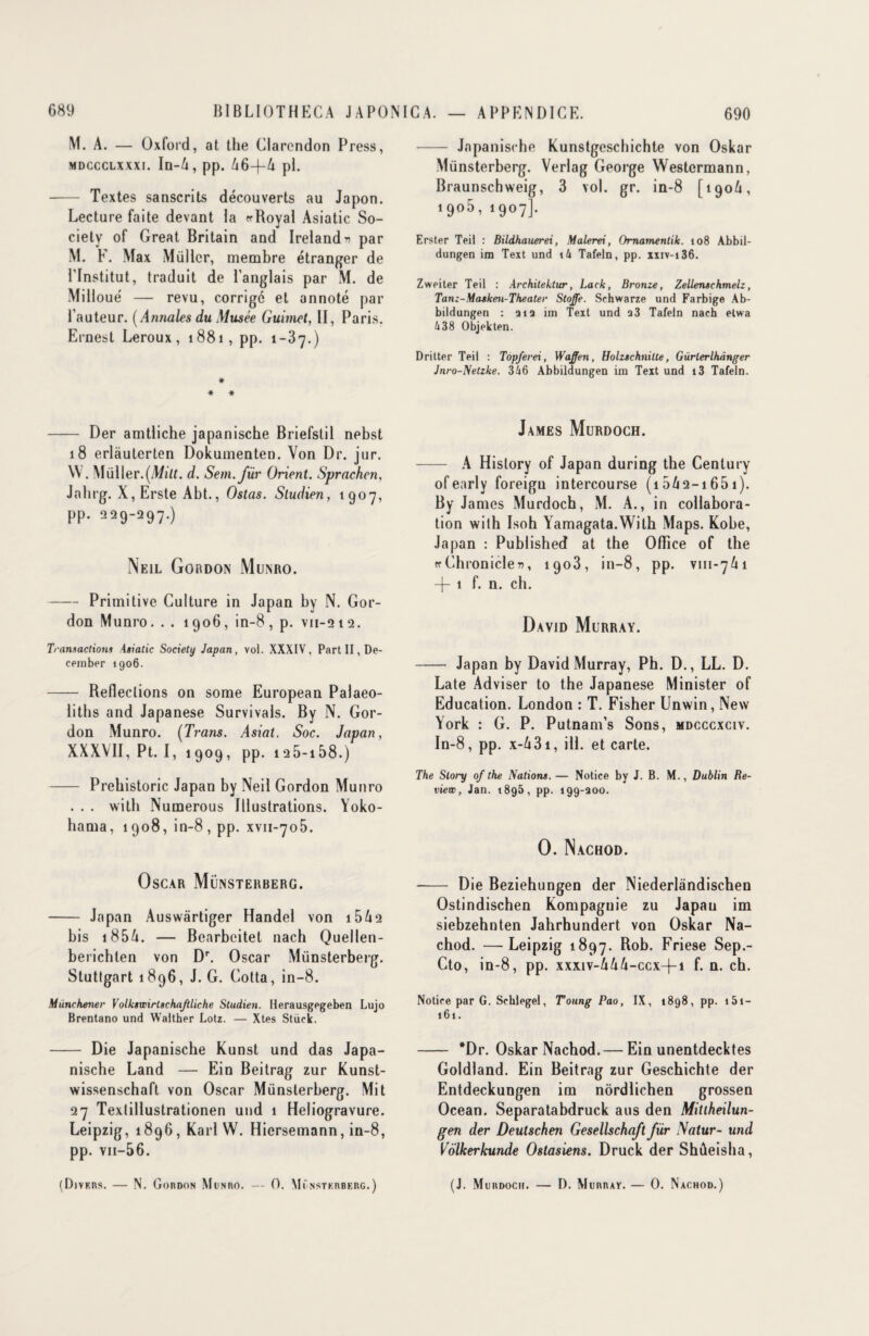 M. A. — Oxford, at the Clarendon Press, mdccclxxxi. In-6, pp. A6—f—A pl. -- Textes sanscrits découverts au Japon. Lecture faite devant la «-Royal Asiatic So¬ ciety of Great Britain and Ireland’i par M. F. Max Müllcr, membre étranger de l'Institut, traduit de l’anglais par M. de Mi Houe — revu, corrige et annoté par l'auteur. (Annales du Musée Guimet, II, Paris. Ernest Leroux, 1881 , pp. 1-37.) * * * - Der amtliche japanische Briefstil nebst 18 erlàuterten Dokumenten. Von Dr. jur. W . Müller.(Mw. d. Sem.für Orient. Sprachen, Jalirg. X, Erste Abt., Ostas. Sludien, 1907, pp. 229-297.) Neil Gordon Munro. -Primitive Culture in Japan by N. Gor¬ don Munro. . . 1906, in-8, p. vn-212. Transactions Asiatic Society Japan, vol. XXXIV. Part II, De- cember 1906. - Refleclions on some European Palaeo- liths and Japanese Survivais. By N. Gor¬ don Munro. (Trans. Asiat. Soc. Japan, XXXVII, Pt. I, 1909, pp. i25-i58.) -Prebistoric Japan by Neil Gordon Munro . . . witli Numerous Illustrations. Yoko¬ hama, 1908, in-8, pp. xvn-705. Oscar Münsterberg. - Japan Auswârtiger Handel von 15A2 bis 185A. — Bearbeitet nach Quellen- berichten von Dr. Oscar Münsterberg. Stuttgart 1896, J. G. Cotta, in-8. Munchener Volkswirtschaftliche Studien. Herausgegeben Lujo Brentano und Walther Lotz. — Xtes Stück. - Die Japanische Kunst und das Japa¬ nische Land — Ein Beitrag zur Kunst- wissenschaft von Oscar Münsterberg. Mit 27 Texlillustrationen und 1 Héliogravure. Leipzig, 1896, Karl W. Hiersemann, in-8, pp. vn-56. (Divers. — N. Gordon Munro. — O. Münsterberg.) - Japanische Kunstgeschichte von Oskar Münsterberg. Verlag George Westermann, Braunschweig, 3 vol. gr. in-8 [1906, i9°5, 1907]. Erster Teil : Bildhauerei, Malerei, Omamenlik. 108 Abbil- dungen im Text und i4 Tafeln, pp. xxiv-i36. Zweiter Teil : Architektur, Lack, Bronze, Zellenschmelz, Tanz-Masken-Theater Stoffe. Schwarze und Farbige Ab- biidungen : ai a im Text und a3 Tafeln nach etwa 438 Objekten. Dritter Teil : Topferei, Waffen, HolzschniUe, Gürlerihdnger Jnro-Netzke. 346 Abbildungen im Teit und i3 Tafeln. James Murdoch. - A History of Japan during the Century ofearly foreigu intercourse (i5A2-i65i). By James Murdoch, M. A., in collabora¬ tion with Isoh Yamagata.With Maps. Kobe, Japan : Published at the Office of the « Chroniclefl, 1903, in-8, pp. vm-7 A i -j- 1 f. n. ch. David Murray. - Japan by David Murray, Ph. D., LL. D. Late Adviser to the Japanese Minister of Education. London : T. Fisher Unwin, New York : G. P. Putnam’s Sons, mdcccxciv. In-8, pp. x-A3i, ill. et carte. The Slory of the Nations. — Notice by J. B. M., Dublin Re¬ view, Jan. 1895, pp. 199-aoo. O. Nachod. - Die Beziehungen der Niederlândischen Ostindischen Kompaguie zu Japan im siebzehnten Jahrhundert von Oskar Na¬ chod. — Leipzig 1897. Friese Sep.- Cto, in-8, pp. xxxiv-AAA-ccx-f-i f. n. ch. Notice par G. Schlegel, Tottng Pao, IX, 1898, pp. 151— 161. - *Dr. Oskar Nachod.— Ein unentdecktes Goldland. Ein Beitrag zur Geschichte der Entdeckungen im nôrdlichen grossen Océan. Separatabdruck aus den Mitiheilun- gen der Deutschen Gesellschaft fur I\atur- und Volkerkunde Ostasiens. Druck der Shûeisha, (J. Murdogii. — D. Murray. — 0. Nachod.)