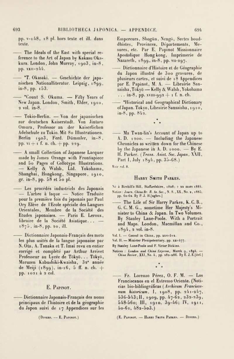 pp. V-1A8, 18 pl. hors texte et ill. dans texte. - The Ideals of the East with spécial re- ference to lhe Art of Japan by Kakasu Oka- kura. London, John Murray, t9o3, in-8, pp. xxii-06/1. - *T. Okasaki. — Geschichte der japa- nischen Nationalliteratur. Leipzig, 1899, in-8, pp. 153. - *Count S. Okuma. — Fifty Years of New Japan. London, Smith, Elder, 1910, 2 vol. in-8. -Tokio-Berlin. — Von der japanischen zur deutschen Kaiserstadt. Von Jintaro Omura, Professor an der Kaiserlichen Adelschule zu Tokio. Mit 80 lllustrationen. Berlin 1903, Ferd. Dümmler, in-8, pp. vi -f 1 f. n. ch. -j- PP- 229. - A small Collection of Japanese Lacquer made by James Orange with Frontispiece and 5o Pages of Collotype. Illustrations. — Kelly & Walsh, Ltd. Yokohama, Shanghai, Hongkong, Singapore, 1910, gr. in-8, pp. 58 et 5o pl. - Les procédés industriels des Japonais — L’arbre à laque — Notice Traduite pour la première fois du japonais par Paul Ory Elève de l’Ecole spéciale des Langues Orientales, Membre de la Société des Etudes japonaises. — Paris E. Leroux, libraire de la Société Asiatique. . . — 1870 , in-8, pp. 20, ill. - Dictionnaire Japonais-Français des mots les plus usités de la langue japonaise par N. Ota, A. Tanaka et T. Imai revu en entier corrigé et complété par Arthur Arrivet Professeur au Lycée de Tôkyô. . . Tokyo, Maruzen Kabushiki-Kwaisha, 32e année de Meiji (1899), in-16, 5 1T. n. ch. -)- pp. 1021 à 2 col. E. Papinot. -Dictionnaire Japonais-Français des noms principaux de l’histoire et de la géographie du Japon suivi de 17 Appendices sur les (Divers. — E. Papinot.) Empereurs, Shogun, Ncngû, Sectes boud¬ dhistes, Provinces, Départements, Me¬ sures, etc. Par E. Papinot Missionnaire Apostolique Hong kong, Imprimerie de Nazareth, 1899, in-8, pp. vii-297. - Dictionnaire d’Histoire et de Géographie du Japon illustré de 3oo gravures, de plusieurs cartes, et suivi de 18 Appendices par E. Papinot, M. A. — Librairie San- saislia,Tokyo — Kelly & Walsh, Yokohama . . . in-8, pp. xvm-992 -f 1 f. n. ch. - *Historical and Geographical Dictionary of Japan. Tokyo, Librairie Sansaisha ,1910, in-8, pp. 8A2. # * # - Ma Twan-lin’s Account of Japan up to A. D. 1200. — Including the Japanese Chronicles as writt/en down for the Chinese by the Japanese in A. D. 1000. — By E. H. Parker. ( Trans. Asiat. Soc. Japan, XXII, Part I, July 189/4, pp. 35-68.) Voir rot. 8. Harry Smith Parkes. Né à Birchill’8 Hill, StafTordshire, 1828; t 22 mars i884. Notice : Journ. China Br. R. .4*. Soc., N. S., XX , No. 2 , 1885, pp. 60-62. By P. J. H.[ughes.] - The Life of Sir Harry Parkes, K. G. B., G. C. M. G., soinetime Her Majesty’s Mi- nister to China & Japan. In Two Volumes. By Stanley Lane-Poole. With a Portrait and Maps. London, Macmillan and Co., 189/1, 2 vol. in-8. Vol. I. — Consul in China, pp. xxvi-5i2. Vol. II. — Minister Plenipotenliary, pp. XH-&77. By Stanley Lane-Poole and F. Victor Dickins. Notices : London and China lixpre*», March 9, 1896. — China Review, XXI, No. h, pp. 282-286. By E. J. E.|itel.] * * * - Fr. Lorenzo Pérez, O. F. M. — Los Franciscanos en el Extremo Oriente. (Noli- cias bio-bibliograficas ( Archivum Francisca- num historicum, I, 1908, pp. 2A1-2A7, 536-543; II, 1909, pp. A7-62, 232-239, 5A8-56o; III, 1910, 39—46; IV, 1911, 5o-6i, A82-5o3.) (E. Papinot. — Harry Smith Parkes. — Divers.)