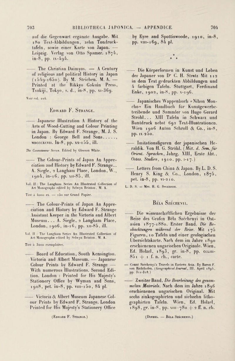 auf die Gegenwart erganzle Ausgabe. Mit 180 Text-Abbildungen, zehn Tondruck- tafeln, sowie einer Karte von Japan. — Leipzig. Verlag von Otto Spamer. 187A, in-8, pp. 1X-A9A. - The Christian Daimyos. — A Century of religious and political History in Japan (15/19-1650). By M. Sleichen. M. A. — Printed at lhe Bikkyo Gakuin Press, Tsukiji, Tokyo, s. d., in-8, pp. xi-369. Voir roi. 106. Edward F. Strange. - Japanese Illustration A History of thc Arts of Wood-Cutting and Colour Printing in Japan. By Edward F. Strange, M. J. S. London : George Bell and Sons., MDCccxcvn. In-8, pp. xx-i55, ill. The Connaisseur Sériés. Edited hy Gleeson White. —— The Colour-Prints of Japan An Appré¬ ciation and History by Edward F. Strange... A. Siegle, 2 Langham Place, London, W., 190A, in-16. pp. xn-85, ill. Vol. II : Tbe Langham Sériés An Illustrated Collection of Art Monographs edited by Selwyn Brinton. M. A. Tiré à 4ooo ex. — i5o sur Grand Papier. - The Colour-Prints of Japan An Appré¬ ciation and History by Edward F. Strange Assistant Keeper in the Victoria and Albert Muséum. . . A. Siegle, 2 Langham Place, London, 1906, in-16, pp. xn-85, ill. Vol. Il : The Langham Sériés An Illustrated Collection of Art Monographs edited by Selwyn Brinton. M. A. Tiré à 3ooo exemplaires. -Board of Education, South Kensinglon. Victoria and Albert Muséum. — Japanese Colour Prints by Edward F. Strange — With numerous Illustrations. Second Edi¬ tion. London : Printed for His Majestv’s Stationery Office by Wyman and Sons, 1908, pet. in-8, pp. vin-150, 8A pl. - Victoria & Albert Muséum Japanese Col¬ our Prints by Edward F. Strange. London Printed for His Majesty’s Süitionery Office by Eyre and Spottiswoode, 1910, in-8, pp. viii-i 69, 8À pl. * * * - Die Kôrperformen in Kunst und Leben der Japaner von Dr C. H. Stratz Mit 112 in dem Text gcdrucklen Abbildungen und U farbigen Tafeln. Stuttgart, Ferdinand Enke, 1902, in-8, pp. x-196. - Japanisches Wappenbuch rrNihon Mon- cho* Ein Handbuch ftir Kunstgewerbe- trcibende und Sommier von Hugo Gérard Slrohl... XIII Tafeln in Schwarz und Buntdruck nebst 692 Text-Illustrationcn. Wien 1906 Anton Schroll & Co., in-8, pp. ix 25o. - Imitationsfiguren der japanischen He- raldik. Von H. G. Strolil. (Mût. d. Sem.fiir Orient. Sprachen, Jahrg. XIII, Ersle Abt., Ostas. Sludien, 1910, pp. 1-17.) - Letters from China & Japan. By L. D. S. Henry S. King & Co., London, 1875, pet. in-8, pp. vi-2 1 o. L. D. S. = Mrs. H. G. Swainson. Bêla SzécnENïi. - Die wissenschaftlichen Ergebnisse der Beise des Grafen Bêla Széchenyi in Ost- asien 1877-1880. Erster Band. Die Be- obachtungen wàhrend der Beise. Mit 176 Figuren, 10 Tafeln und einer geologischen Ubersichtskarte. Nach dem im Jahre 1890 erschienenen ungariscben Originale. Wien, Ed. Holzel, 1893, gr. in-8, pp. ccliii- 85 1 -j- 1 f. n. ch., carte. — Count Széchcnyi's Travels in Eastern Asia. By Baron F. von Richthofen. (Geographical Journal, III, April 189A , pp. 3t i -318. ) - Zweiter Band. Die Bearbeitung des gesnm- mchen Materials. Nach dem im Jahre 1896 erschienenen ungarischen Original. Mit scchs zinkographirten und siebzehn litho- graphirtcn Tafeln. Wien, Ed. Holzel, 1 898 7 g«*. in-8 , pp. \ 111—78o -(- 2 IT. n. ch. (Edward F. Strange.) (Divers. — Bêla Széchenyi.)