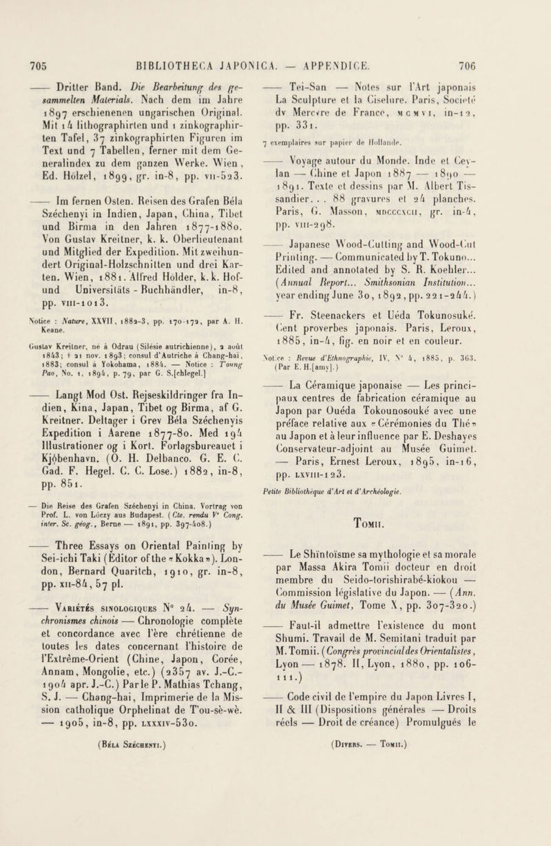 - Dritter Band. Die Bearbeitung des ge- sammelten Materials. Nach dem im Jahre 1897 erscbienenen ungarischen Original. Mit 1 U lithographirten und i zinkographir- ten Tafel, 37 zinkographirten Figuren im Text und 7 Tabellen, ferner mit dem Ge- neralindex zu dem ganzen Werke. Wien , Ed. Hôlzel, 1899, gr. in-8, pp. v 11 -523. - Im fernen Oslen. Reisen des Grafen Bêla Szécbenyi in Indien, Japan, China, Tibet und Birma in den Jahren 1877-1880. Von Gustav Kreitner, k. k. Oberlieutenant und Mitglied der Expédition. Mitzweihun- dert Original-Holzschnitten und drei Kar- ten. Wien, 1881. Alfred Hôlder, k. k. Hof- und Universitats - Buchhandler, in-8, pp. VIII-10l3. Notice : Nature, XXVII, i88a-3, pp. 17017a, par A. H. Keane. Gustav Kreitner, ne à Odrau (Silésie autrichienne), a août 1843 ; + ai nov. 1898; consul d’Autriche à Chang-hai, 1883; consul à Yokohama, i884. — Notice : Toung Pao, No. 1, 1894, p. 79, par G. S.jchlegel.] - Langt Mod Ost. Rejseskildringer fra In¬ dien, Kina, Japan, Tibet og Birma, af G. Kreitner. Deltager i Grev Bêla Széchenyis Expédition i Aarene 1877-80. Med 19/1 llluslrationer og i Kort. Forlagsbureauet i Kjôbenhavn. (O. H. Delbanco. G. E. G. Gad. F. Hegel. G. G. Lose.) 1882, in-8, pp. 851 - — Die Reise des Grafen Széchenyi in China. Vortrag von Prof. L. von Lôczy aus Budapest. ( Cte. rendu V' Cong. inter. Sc. géog., Berne — 1891, pp. 397-/108.) - Three Essays on Oriental Painling by Sei-iehi Taki ( Editor of the rr Kokka » ). Lon¬ don, Bernard Quaritch, 1910, gr. in-8, pp. xii-8A, 57 pl. - Variétés sinologiques N° 2 U. — Syn¬ chronismes chinois — Chronologie complète et concordance avec Père chrétienne de toutes les dates concernant l’histoire de l'Extrême-Orient (Chine, Japon, Corée, Annam, Mongolie, etc.) (2357 av. J.-C.- 190/1 apr. J.-C.) Parle P. Mathias Tchang, S. J. — Chang-hai, Imprimerie de la Mis¬ sion catholique Orphelinat de T’ou-sè-wè. — 1905, in-8, pp. lxxxiv-53o. - Tei-San —- Notes sur l’Art japonais La Sculpture et la Ciselure. Paris, Société dv Mercvre de France, mcmvi, in-12, pp. 33 1. 7 exemplaires sur papier de Hollande. - Voyage autour du Monde. Inde et Gev- lan — Chine et Japon 1887 — 1890 — 1891. Texte et dessins par M. Albert T i s— sandier. . . 88 gravures et 2U planches. Paris, G. Masson, mdcccxcii, gr. in-Zi, pp. vm-298. Japanesc Wood-Culting and Wood-Cut Prinling. — Communicated hy T. Tokuno... Ediled and annotated by S. R. Koehler... (Annual Report... Smithsonian Institution... year ending J une 3o , 1892, pp. 221-2/1/1.) - Fr. Steenackers et Uéda Tokunosuké. lient proverbes japonais. Paris, Leroux, 1885, in-/i, fig. en noir et en couleur. Notice : Revue d’Ethnographie, IV, V 4, 1885, p. 303. ( Par E. H.[amy], ) - La Céramique japonaise — Les princi¬ paux centres de fabrication céramique au Japon par Ouéda Tokounosouké avec une préface relative aux rr Cérémonies du Thér» au Japon et à leur influence par E. Deshayes Conservateur-adjoint au Musée Guimet. — Paris, Ernest Leroux, 1895, in-16, pp. LXVIII-l 23. Petite Bibliothèque d’Arl et d’Archéologie. Tomii. - Le Shïntoïsme sa mythologie et sa morale par Massa Akira Tomii docteur en droit membre du Seido-torishirabé-kiokou — Commission législative du Japon. — (Ann. du Musée Guimet, Tome X, pp. 307-320.) - Faut-il admettre l’existence du mont Shumi. Travail de M. Semitani traduit par M. Tomii. ( Congrèsprovincialdes Orientalistes, Lyon — 1878. Il, Lyon, 1880, pp. 106- 111.) -Code civil de l’empire du Japon Livres I, II & III (Dispositions générales —Droits réels — Droit de créance) Promulgués le (Bêla Széchenyi.) (Divers. — Tomii.)