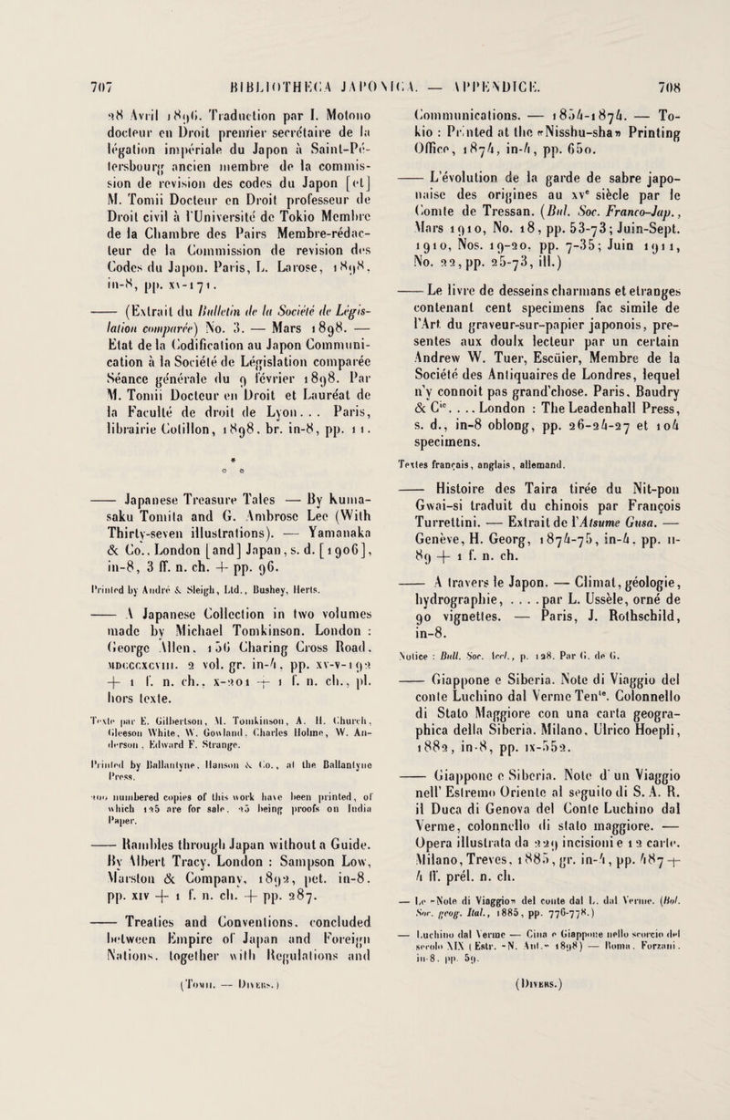 ‘>8 Avril Traduction par I. Motono docteur en Droit prenïier secrétaire de la légation impériale du Japon à Saint-Pé¬ tersbourg ancien membre de la commis¬ sion de révision des codes du Japon [et] M. Tomii Docteur en Droit professeur de Droit civil à l'Université de Tokio Membre de la Chambre des Pairs Membre-rédac¬ teur de la Commission de révision des Codes du Japon. Paris, L. Larose, 1898, in-8, pp. x\-i71. - (Extrait du Bulletin de la Société de Légis¬ lation comparée) No. 3. — Mars 1898. — Etat de la Codification au Japon Communi¬ cation à la Société de Législation comparée Séance générale du 9 février 1898. Par AJ. Tomii Docteur en Droit et Lauréat de la Faculté de droit de Lyon... Paris, librairie Cotillon, 1898. br. in-8, pp. 1 1. * - Japanese Treasure Taies — By Kuma- saku Tomita and G. Ambrosc Lee (Wilh Thirty-seven illustrations). — Yamanaka & Co., I^ondon [and] Japan, s. d. [ 1906], in-8, 3 IT. n. ch. 4- pp. 96. Prinled by André & Sleigh, Ltd., Bushey, Herls. - A Japanese Collection in two volumes made by .Michael Tomkinson. London : (ieorge Allen. 1 50 Charing Cross Road. MDcccxcvin. 2 vol.gr. in-6. pp. xv-v-192 -\- 1 f. n. ch., x-201 -j- 1 I. n. ch., pl. hors texte. Texte |)iir E. Gilberlson, M. Tomkinson, A. H. Ghureh, Gleeson White, W. Gowlnnd. Charles llolinn, W. An¬ derson , Edward F. Strange. IVinlod by ISallanlyne. Hanson «S. Co., al lhe Ballanlync Press. (oo nuinbered copies ol‘ lliis work lune been printed, of \\liich is5 are for sale. îô being proofs on India Paper. -Ramhles through Japan withouta Guide. By Albert Tracy. London : Sampson Low, Vlarston & Company, 189a, pet. in-8. pp. xiv -f- 1 f. n. ch. -|- pp. 287. - Treaties and Conventions, concluded helween Empire ol Japan and Foreign Nations, loge (lier wilh Régulations and Communications. — 180/4-1876. — To¬ kio : Printed at lhe «Nisshu-sha» Printing Office, 1876, in-/i, pp. 65o. -L’évolution de la garde de sabre japo¬ naise des origines au xve siècle par le Comte de Tressan. (Bal. Soc. Franco-Jap., Mars 1910, No. 18 , pp. 53-73 ; Juin-Sept. 1910, Nos. 19-20, pp. 7-35 ; Juin 1911, No. 22, pp. 26-73, ill.) -Le livre de desseins charmons et étranges contenant cent speciniens fac simile de l’Art du graveur-sur-papier japonois, pré¬ sentes aux doulx lecteur par un certain Andrew W. Tuer, Escüier, Membre de la Société des Antiquaires de Londres, lequel n’y connoit pas grand’chose. Paris, Baudry & Clc. . .. London : TheLeadenhall Press, s. d., in-8 oblong, pp. 26-26-27 et 106 specimens. Textes français, anglais, allemand. - Histoire des Taira tirée du Nit-pon Gwai-si traduit du chinois par François Turrettini. — Extrait de YAtsume Gusa. — Genève, H. Georg, 1876-76, in-6. pp. 11- 89 —|— 1 f. n. ch. -— A travers le Japon. — Climat, géologie, hydrographie, . . . .par L. Ussèle, orné de 90 vignettes. — Paris, J. Rothschild, in-8. Notice : Bull. S'or. 1 cri., p. 128. Par G. de (j. - Giappone e Siberia. Note di Viaggio del conte Luchino dal Vernie Tenle. Colonnello di Stato Afaggiore con una carta geogra- phica délia Siberia. Milano, Ulrico Hoepli, 1882, in-8, pp. jx-552. - Giappone e Siberia. Note d'un Viaggio nell’ Eslremo Oriente al seguito di S. A. R. il Duca di Genova del Conte Luchino dal Vernie, colonnello di stato maggiore. — Opéra illuslrata da 229 incisionie 1 2 carte. Milano, Trêves, 1886, gr. in-6,pp. 687-j- 6 IV. prél. n, ch. — Le rNole di Viaggio* del conte dal L. dal Venue. (Bol. Sor. i;coff. liai., 1885, pp. 776-778.) — Luchino dal Venue — Cina e Giappone nello scorcio del secolo \IX t Este. -N. Anl.” i8<>8) — Borna. Forznni. in-8, pp. 5<|. (Tomii. — Divkio.) (l)lVEHS.)
