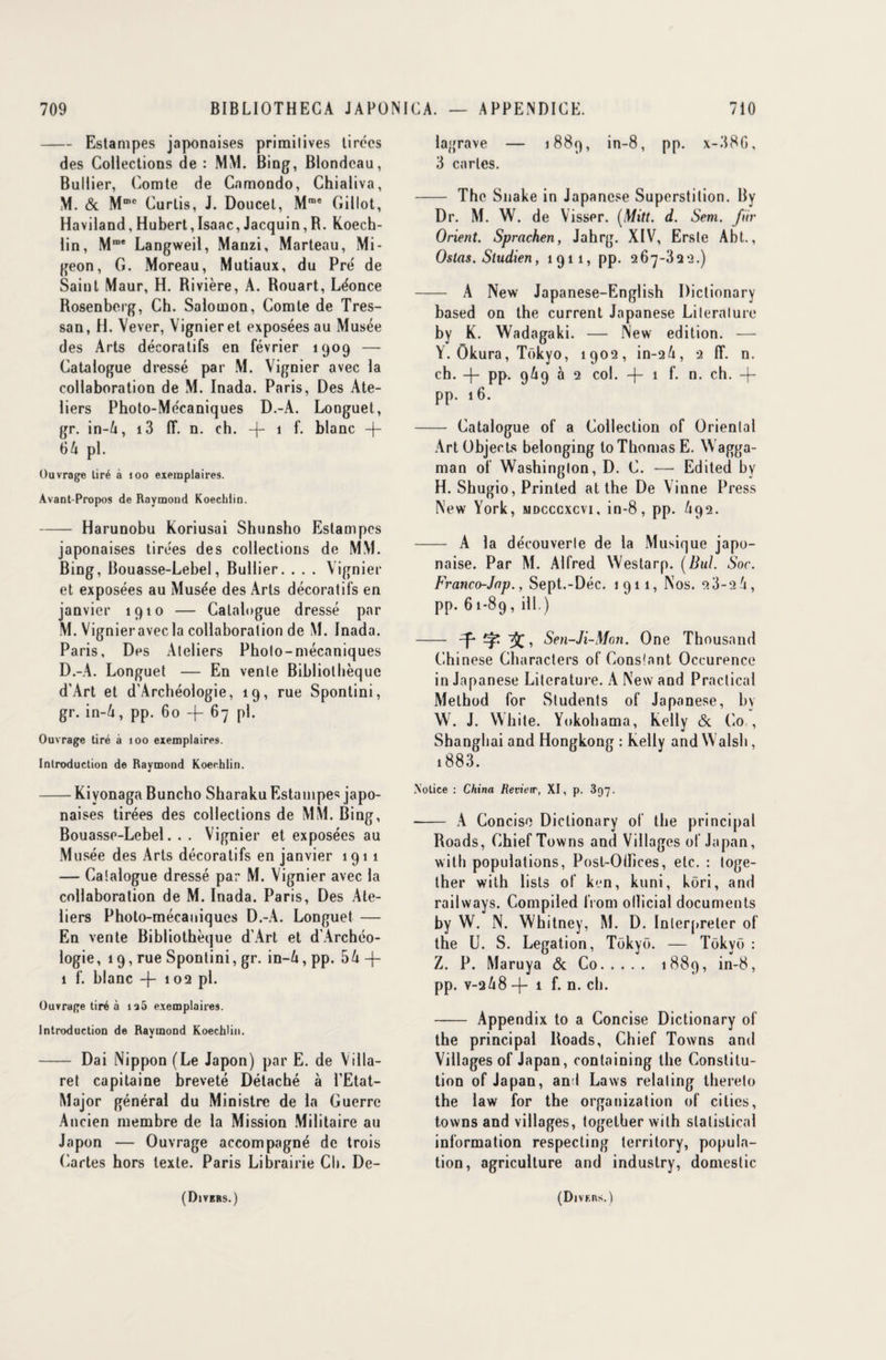 -Estampes japonaises primitives tirées des Collections de : MM. Bing, Blondeau, Bullier, Comte de Cnmondo, Chialiva, M. & M010 Curlis, J. Doucet, Mme Gillot, Haviland, Hubert, Isaac, Jacquin, R. Koech- lin, Mme Langweil, Mauzi, Marteau, Mi- geon, G. Moreau, Mutiaux, du Pré de Saint Maur, H. Rivière, A. Rouart, Léonce Rosenberg, Ch. Salomon, Comte de Tres- san, H. Vever, Vignieret exposées au Musée des Arts décoratifs en février 1909 — Catalogue dressé par M. Vignier avec la collaboration de M. Inada. Paris, Des Ate¬ liers Photo-Mécaniques D.-A. Longuet, gr. in-A, i3 ff. n. ch. -(- 1 f. blanc + 64 pl. Ouvrage tiré à 100 exemplaires. Avant-Propos de Raymond Koechiin. -Harunobu Koriusai Shunsho Estampes japonaises tirées des collections de MM. Bing, Bouasse-Lebel, Bullier. . . . Vignier et exposées au Musée des Arts décoratifs en janvier 1910 — Catalogue dressé par M. Vignier avec la collaboration de M. Inada. Paris, Des Ateliers Photo-mécaniques D.-A. Longuet — En vente Bibliothèque d’Art et d'Archéologie, 19, rue Sponlini, gr. in-4, pp. 60 -f- 67 pl. Ouvrage tiré à 100 exemplaires. Introduction de Raymond Koechiin. -Kiyonaga Buncho Sharaku Estampes japo¬ naises tirées des collections de MM. Bing, Bouasse-Lebel. . . Vignier et exposées au Musée des Arts décoratifs en janvier 1911 — Catalogue dressé par M. Vignier avec la collaboration de M. Inada. Paris, Des Ate¬ liers Photo-mécaniques D.-A. Longuet — En vente Bibliothèque d’Art et d’Archéo- logie, 19, rue Sponlini, gr. in-4, pp. 54 -j- 1 f. blanc -f- 102 pl. Ouvrage tiré à ia5 exemplaires. Introduction de Raymond Koechiin. - Dai Nippon (Le Japon) par E. de Villa- ret capitaine breveté Détaché à PEtat- Major général du Ministre de la Guerre Ancien membre de la Mission Militaire au Japon — Ouvrage accompagné de trois Cartes hors texte. Paris Librairie Ch. De- lagrave — 1889, in-8, pp. x-386, 3 caries. - The Snake in Japancse Superstition. By Dr. M. W. de Visser. (Mitt. d. Sem. fiir Orient. Sprachen, Jahrg. XIV, Ersle Abt., Ostas. Studien, 1911, pp. 267-322.) - A New Japanese-English Dictionary based on the current Japanese Lileralure by K. Wadagaki. — New édition. — Y. Okura, Tokyo, 1902, in-24, 2 fT. n. ch. -j- pp. 969 à 2 col. -|- 1 f. n. ch. + pp. 16. - Catalogue of a Collection of Oriental Art Objects belonging to Thomas E. Wagga- man of Washington, D. C. — Edited by H. Shugio, Printed at the De Vinne Press New York, mdcccxcvi, in-8, pp. 4q2. - A la découverte de la Musique japo¬ naise. Par M. Alfred Westarp. (Bul. Soc. Franco-Jap., Sept.-Déc. 1911, Nos. 2 3-2 4, pp. 61-89, ill.) - f Sen-Ji-Mon. One Thousand Chinese Characters of Constant Occurence in Japanese Lilerature. A New and Practical Method for Students of Japanese, by W. J. White. Yokohama, Kelly & Co , Shanghai and Hongkong : Kelly and Walsh, 1883. Notice : China Review, XI, p. 397. -- A Concise Dictionary of the principal Roads, ChiefTowns and Villages of Japan, with populations, Posl-Oiïices, etc. : toge- ther with lisls of ken, kuni, kôri, and railways. Compiled from oITicial documents by W. N. Whitney, M. D. Interpréter of the U. S. Légation, Tokyo. — Tokyo : Z. P. Maruya & Co. 1889, in-8, pp. v-2 48 -j- 1 f. n. ch. - Appendix to a Concise Dictionary of the principal Roads, Chief Towns and Villages of Japan, containing the Constitu¬ tion of Japan, and Laws relaling thereto the law for the organisation of ciliés, towns and villages, togetber with slalislical information respecling territory, popula¬ tion, agriculture and industry, domeslic