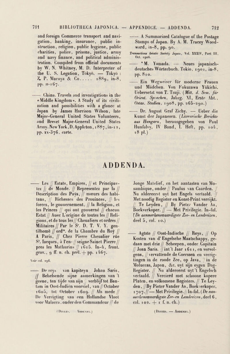and foreign Commerce transport and navi¬ gation, banking, insurance, public in¬ struction, religion, public hygiene, public charities, police, prisons, justice, army and navy finance, and political adminis¬ tration. Compiled from official documents by W. N. Whitney, M. D. Interpréter of lhe li. S. Légation, Tokyo. — Tokyo : 4. P. Maruya & Co. 188<), in-8, pp. 11-167. — China. Travels and investigations in the rrMiddle Kingdom^. A Study of its civili- zation and possibilities wilh a glance at Japan by James Harrison Wilson, late Major-General United States Volunteers, and Brevet Major-General United States Army. New York, D. Appleton, 1887, in-i 9, pp. xx-376. carte. -A Summarized Catalogue of the Postage Stamps of Japan. By A. M. Tracey Wood- ward, in-8, pp. 90. Transactions Asiatic Socichj Japon, Vol. XXXIV, Part III, Oct. 1906. - * M. Yamada. — Neues japanisch- deutsches Worterbuch. Tokio. 1901, in-8, pp. 81 o. - Ein Wegweiser lïir moderne Frauen und Madchen. Von Fukuzawa Yükichi. Uebersetzt von T. Tsuji. (Mitt. d. Sent. fur Orient, Sprnchen, Jalng. XI, Erste Abt., Oslas. Sludien, 1908, pp. 965-290.) - Dr. August Graf Zichy. — Ueber die Kunst der Japanesen. (Lilcrarische Berichle aus Hungarn, herausgegeben von Paul Hunfalvy, IV Band, I. Heft, pp. 10/1, 18 pl.) ADDENDA. - Les Ij Estats, Empires, // et Principav- lez h dv Monde. // Représentez par la // Description des Pays, j/ mœurs des habi- tans, j/ Bichesses des Prouinces, jj les forces, le gouuernement, // la Religion, et les Princes jj qui ont gouuerné // chacun Estât // Auec L’origine de toutes les jj Reli¬ gions, et de tous les// Cheualiers et ordres // Militaires // Par le S\ D. T. V. Y. gen¬ til home jj ordre. de la Chambre du Roy // A Paris, // Chez Pierre Cheualier rue S*. Iacques, à Pen=//seigneSainct Pierre// près les Mathurins// 1615. In-4, front, grav., 9 ff. n. ch. prél. —{— pp. 1A67. Voir col. «yG. - De rcys van kapiteyn Johan Saris, /j Behelsende sijne aamerkingen van ’t geene, ten tijde vansijn ' verblijf tôt Ban- tam in Oosl-Indiën voorviel, van//Oclober ifio5, toi October 1609. // Als mede// De Verrigling van een Hollandse Vlool voor Malacca . onder den Commandeur // de .longe Matelief, en het aantasten van Mo- sambique, onder // Paulus van Caarden. / Nu aldereerst uvt het Engels vertaald. 7 Metnoodig Register en Konst-Print verrijkt. // Te Leyden, // By Pieler Vander Aa, Boekverkoper. // — Met Privilégié. In-fol. ( De aanmerkenswaardigstc Zec- en Landrcizen, deel 5, col. 10.) — Agtste // Oost-Indische // Reys, // Op Kosten van d’Engelsche Maatschappy, ge- daan met drie // Scheepen, onder Capitain fl Joan Saris, //int’t Jaar 1611, en vervol- gens, //vervattende de Coerssen en verrig- tingen in de roode Zee, op Java, '/in de Moluccas, Japan, &c. uyt sijn eygen Dag- Register. // Nu aldereerst uyt’t Engelsch vertaald. // Vercierd met schoone kopere Platen, en volkomene Regislers. // Te Ley¬ den , //By Pieter Vander Aa, Boekverkoper, 1 707.//— Met Privilégié.//In-fol. (De nan- ntcrhenswnardigste Zee- en Landreizen , deel 6, col. 102. -f- 1 f. n. ch.) t Dui.ii. \|>I>KM>V.) (l)jvKns. — Addenda.)