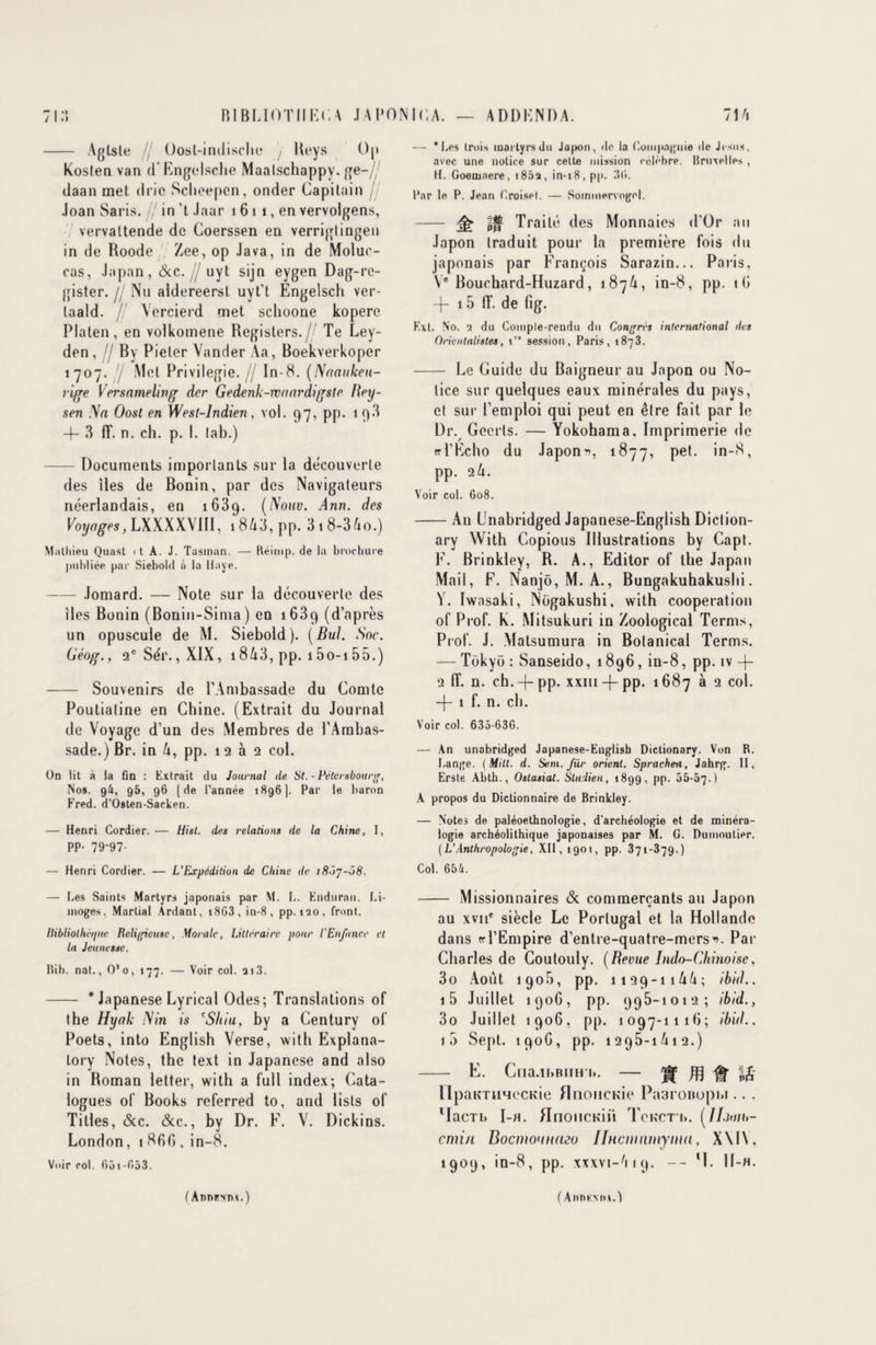 > > BIBLIOTIIKCA JAPONICA. ADDENDA. 71A 71: - Aglsle , Oost-indische j Reys Op Kosten van d Engelsche Maalschappv. ge-// daan met d rie Scheepen, onder Capitain // Joan Saris. /; in ’t Jnar 1 6 11, en vervolgens, vervaltende de Coerssen en verriglingen in de Roode Zee, op Java, in de Molue- cas, Japan, &c.// uyt sijn eygen Dag-re- gister. // Nu aldereerst uyt't Engelsch ver- taald. /! Vercierd met schoone kopere Platen, en volkomene Registers.// Te Ley- den, fl By Pieter Vander Aa, Boekverkoper 1707. y Met Privilégié. // In-8. (Naaukett- rige Versameling der Gedenk-maardigsle Rey- sen Na Oost en West-lndien, vol. 97, pp. 19.*} 4- 3 ff. n. ch. p. I. lab.) -Documents importants sur la découverte des îles de Bonin, par des Navigateurs néerlandais, en 1689. (Nouv. Ann. des Voyages, LXXXXXUl, 1843, pp. 318-3 Ao.) Mathieu Quast <t A. J. Tasinan. — Réimp. de la brochure publiée par Siebold à la Haye. -Jomard. — Note sur la découverte des îles Bonin (Bonin-Sima) en 1689 (d’après un opuscule de M. Siebold). (Bul. Soc. Géog., 2e Sér., XIX, 1843, pp. 15o-i 55.) - Souvenirs de l’Ambassade du Comte Poutiatine en Chine. (Extrait du Journal de Voyage d’un des Membres de l’Ambas¬ sade.) Br. in 4, pp. 1 2 à 2 col. On lit à la fin : Extrait du Journal de St. - Péter «bourg, Nos. g4, 95, 96 [de l’année 1896]. Par le baron Fred. d’Osten-Sacken. — Henri Cordier. — Hist. des relations de la Chine, I, PP- 79-97- — Henri Cordier. — L’Expédition de Chine de 18Ô7-Ô8. — Les Saints Martyrs japonais par M. L. Enduran. Li¬ moges. Martial Ardant, 18G3 , in-8 , pp. 120, front. bibliothèque Religieuse, Morale, Littéraire pour l'Enfance et la Jeunesse. Bib. nat., O’o, 177. — Voir col. a 13. - * Japanese Lyrical Odes; Translations of the Hyak N in is eShiu, by a Century of Poets, into English Verse, with Explana- tory Notes, the text in Japanese and also in Roman letter, with a full index; Cata¬ logues of Books referred to, and lists of Tilles, &c. &c., by Dr. F. V. Dickins. London, 1 860 , in-8. Voir col. G 51 - G 5 3. — ‘Les trois martyrs du Japon, de la Compagnie de Jésus, avec une notice sur cette mission célèbre. Bruxelles , H. Goenjnere, 1862, in-18, pp. 36. Par le P. Jean Croise!. — Sommervogel. - ^ In Traité des Monnaies d’Or au Japon traduit pour la première fois du japonais par François Sarazin... Paris, \e Bouchard-Huzard, 1874, in-8, pp. tO —(— 15 fF. de fig. Ext. No. 2 du Comple-rendu du Congres international des Orientalistes, tr” session, Paris, 1873. - Le Guide du Baigneur au Japon ou No¬ tice sur quelques eaux minérales du pays, et sur l’emploi qui peut en être fait par le Dr. Gccrls. — Yokohama, Imprimerie de ffl’Echo du Japons, 1877, Pe*- pp. 24. Voir col. G08. -An Unabridged Japanese-English Diclion- ary With Copious Illustrations by Capt. F. Brinkley, R. A., Editor of the Japan Mail, F. Nanjô, M. A., Bungakuhakushi. V. Iwnsaki, Nogakushi, with coopération of Prof. K. Mitsukuri in Zoological Ternis, Prof. J. Matsumura in Bolanical Terms. — Tokyo : Sanseido, 1896, in-8, pp. iv -j- 2 lî. n. ch.-f-pp. xxiii -f-pp. 1687 à 2 col. -f- 1 f. n. ch. Voir col. 635-63G. — An unabridged Japanese-Euglisb Dictionary. Von R. Lange. (Milt. d. Sem. Jur orient. Spracheii, Jahrg. II, Erste Abth., Ostasiat. Sludieu, 1899, pp. 55-67.) A propos du Dictionnaire de Brinkley. — Notes de paléoethnologie, d'archéologie et de minéra¬ logie archéolithique japonaises par M. G. Dumoutier. (L’Anthropologie, XII, 1901, pp. 371-379.) Col. 654. - Missionnaires & commerçants au Japon au xvne siècle Le Portugal et la Hollande dans te l’Empire d’entre-quatre-mers^. Pat- Charles de Coutouly. (Revue Indo-Chinoise, 3o Août 1906, pp. 1129-1144; ibid., i5 Juillet 1906, pp. 995-1012; ibid., 3o Juillet 1906, pp. 1097-1116; ibid.. i5 Sept. 1906, pp. 1295-1A12.) - E. Cna.iLBim i». — Jf Æ Ht I£ HpaimmecKie HnoncKie Pa3roBupi>i.. . MacTb I-h. HnoiîCKiii Tckcti>. (IIjuii>- cmi/L Bocmounmo IlHcinnmyma, X\IY, 1909, in-8, pp. xxxvi-Atq. -- H. 1I-H. ( AnnF.mx.) f Addkmia.)