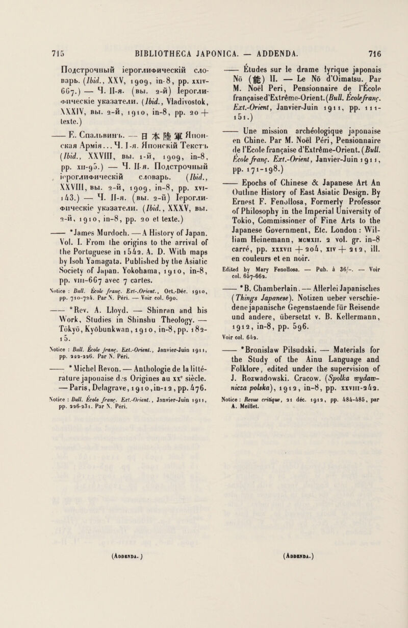 IIoÆCTpoHiibiH ieporjiH«DHHecKiô cjio- Bopb. [Ibid., XXV, 1909, in-8, pp. xxiv- 667.) — 4. 11-fl. [Bbi. 2-h) Iepor^H- cMmecKÎe ynasaTe^n. [Ibid., Vladivostok, \XX1V, Bbi. 2-ft, 1910, in-8, pp. 20-f- texte.) -E. Cna^ibBHH b. — g -fc H jp[ flnoH- CKaa Apwia... 4. I -a. HnoHcniâ TeKCT'i» [Ibid., XXVIII, Bbi. î-ii, 1909, in-8, pp. XII-90.) - 4. Il-fl. [loACTpOHHblM iopor^Hc»HMecKiH CAOBapb. [Ibid., XXVIII, Bbi. 2-ii, 1909, in-8, pp. xvi- i43.) — 4. If-a. (bw. 2-ii) Iepcuvm- <DiiMecKie yh*a3aTe^H. [Ibid., XXXV, bm. 2-ii, 1910, in-8, pp. 20 et texte.) - * James Murdoch. —A Historv of Japan. Vol. I. From lhe origins to the arrivai of the Portuguese in i542. A. D. Wilh maps by Isoh Yamagata. Published by the Asialic Society of Japan. Yokohama, 1910, in-8, pp. V111-6G7 avec 7 cartes. Notice : Dull. École franc. Ert-.Oricnt., Oet.-Déc. 1910, pp. 710-724. Par N. Péri. — Voir col. 690. -*Rcv. A. Lloyd. — Shinran and his Work, Studies in Shinshu Theology. —- Tokyo, Kyôbunkwnn, 1910, in-8, pp. 182- 1 5. Notice : Bull. École Jranç. Ext.-Orient., Janvier-Juin 1911, pp. 222-226. Par N. Péri. - * Michel Revon. — Anthologie de la litté¬ rature japonaise d,is Origines au xxe siècle. — Paris, Delagrave, 1910, in-i 2 , pp. 476. # / Notice : Bull. Ecole franc. Ert.-Orient. , Janvier-Juin 1911, pp. 226-231. Par N. Péri. - Études sur le drame lyrique japonais Nf> ($£) 4. — Le Nô d’Oimatsu. Par M. Noël Péri, Pensionnaire de l’École 7 r françaised’Extrême-Orient. (Z?u/Z. Ecole jranç. Ext.-Orient, Janvier-Juin 1911, pp. 111- 151.) - Une mission archéologique japonaise en Chine. Par M. Noël Péri, Pensionnaire de l’Ecole française d’Extrême-Orient. [Bull. Ecole jranç. Ext.-Orient, Janvier-Juin 1911, pp. 171-198.) - Epochs of Chinese & Japanese Art An Ouliine Hislory of East Asialic Design. By Ernest F. Fenollosa, Formerly Professer of Philosophy in the Impérial University of Tokio, Commissioner of Fine Arts to the Japanese Government, Etc. London : Wil¬ liam Heinemann, mcmxii. q vol. gr. in-8 carré, pp. xxxvii -|-2o4, xiv -f- 212, ill. en couleurs et en noir. Edited by Mary Fenolloaa, — Pub. à 36/-. — Voir col. 667-662. -*B. Chamberlain. — Allerlei Japanisches [Things Japanese). Notizen ueber verschie- denejapanische Gegenstaende lïir Reisende und audere, übersetzt v. B. Kellermann, 1912, in-8, pp. 596. Voir col. 642. - * Bronislaw Pilsudski. — Materials for the Sludy of the Ainu Language and Folklore, edited under lhe supervision of J. Rozwadowski. Cracow. [Spolka wydaw- nicza polska), 1912, in-8, pp. xxviii-242. Notice: Revue critique, 21 déc. 1912, pp. 484-485, par A. Meillet. (Addenda. ) (Addenda.)