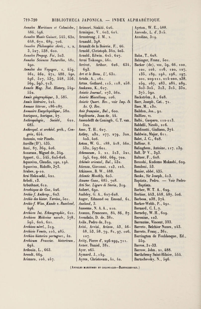 Annales Maritimes et Coloniales, 48G, A96. Annales Musée Guimet, 545, 63o, 648, 672, 689,706. Annales Philosophie chrél., i, 2, 3, 527, 538, 620. Annales Propag. Foi, 5o3. Annales Sciences Naturelles, 481, 490. Annales des Voyages, 1, A09, 461, 462, 471, 488, 490, 496, 517, 537, 548, 556, 569, 595, 713. Annals Mag. Nat. History, 549— 552. Année géographique, 3, 585. Année littéraire, 42 4. Annuae litterae, 186-187. Annuaire Encyclopédique, 58o. Anriquez, Anrique, 47. Anthropologie, Société, 622, 685. Anthropol. et archéol. préh., Con¬ grès, 654. Antonio, voir Pinelo. An ville (D’), 435. Anzi, 87, 369, 4o6. Aozaraza, Miguel de, 349. Appert, G., 545, 625-626. Aquaviva, Claudio, 190, 194. Aquaviva, Bidolfo, 373. Arabes, 9-10. Arai Haku-seki ,421. Arboli, i3. Arbuthnot, 612. Arcebispos de Goa, 426. Arc hiv f. Anthrop., 623. Archiv des hislor. Vereins, 5o 1. Archivf. Wiss. Kunde v. Russland, 496. Archives Int. Ethnographie, 621. Archives Médecine navale, 578, 595, 6o4, 621. Archives néerl. ,519. Archivio Venelo, io4, 280. Archivo historico portuguez, 42. Archivum Francise, historicum, 694. Ardouin, L., 663. Arendt, 669. Arimara, io4, 247. Arimori, Sinkiti, 626. Arminjon, V., 6o3, 6o4. Armstrong, J. M., x. Arnauld, 398. Arnault de la Boierie, F., 66. Arnold, Cbristoph. 342, 4o5. Arnold, Edwin, 625, 627. Arrai Tsikougo, 461. Arrivet, Arthur, 626, 634, 693. Art et le Beau, L’, 631. Artola, A., 161. Arlus, Golhard, 115, i 18, 258. Asakawa, K., 627. Asiatic Journal, 273,462. Asiatic Miscellany, 106. Asiatic Quart. Rev., voir lmp. & As. Q. Rev. Asie française, Bul, 600. Aspilcueta, Juan de, 44. Assendelft de Goningh, G. T. van, 522. Asso, T. H., 627. Astley, 232, 277, 279, 322, 4o5, 4o6. Aston, W. G., 188, 418, 46o, 532, 597-601. Athenaeum, 5, 21, 513, 521, 595, 629,666, 669, 702. Athénée oriental, Bul., 532. Atienza, Giovanni, 123, 12 4. Atkinson, B. YV., 488. Atlantic Monthly, 6o5. Atsume Gusa, 685, 708. AttiSoc. Ligure di Storia, 319. Aubert, 690. Audsley, G. A., 627-628. Auger, Edmond ou Emond, 61, Ausland, 3. Aussems, N. A. A., 210. Avanzo, Francesco, 84, 86, 87. Avendano, D. de, 381. Avila, Pedro de, 319. Avisi, Avvisi, Avizos, 43, 46- 48, 53, 58, 79, 81, 97, 106, 107. Avily, Pierre d’, 296-299, 711. Axner, Daniel, 381. Ayer, 265. Aymard, J., 149. Ayres, Ghristovam, 41, 42. Ayrton, YV. E., 488. Azevedo, L. d’, 315. Azzolino, Siq. Baba, T., 628. Babinger, Franz, 5oi. Backer (de), vm, 59, 66, 100, 101, io4, 116, 120, 127, i35, 189, 194, 196, 197, 201, 209-211, 2 1 4-2 2 0, 238, 2.59, 267, 283, 284, 289, 3o3-3o5, 313, 3i5, 332, 375, 5go. Backstrôm, A., 628. Baer, Joseph, Cat. ,71. Baes, M., i32. Baildon, Jos. ,91. Baillieu, vi. Balbi, Gasparo, 112-113. Baldelli, Nicolô, 216. Baldinotti, Giuiiano, Baldwin, Major, 61 î. Balet, J. G., 628. Bal four, 8. Balinghem, Antoine, 117, i3q. Bail, Dr V., 393. Baltzer, F., 628. Banashi, Kudomo Mukasbi, 629. Bandoni, 53. Banier, abbé, 435. Banks, Sir Joseph, 4i3. Baptista, Pedro. — Voir Pedro- Baptista. Barber, W.T. A., 629. Barbier, 443, 448, 487, 5o6. Barbosa, 238, 374. Barker-YVebb, P., 491. Barnard, C. I., 7. Barneby, W. H., 629. Baronius, io3. Barrantes, Vincent, 333. Barreto. Belchior Nunes, 243. Barreto, Franç., 361. Barrington de Foublanque, Ed., 559. Barros, 31 -33. Barrow, John, 21, 488. Barthélemy Saint-Hilaire, 554. Bartochevskv, N., 596. (Annales maritimes et coloniales—Bartochevskï.)