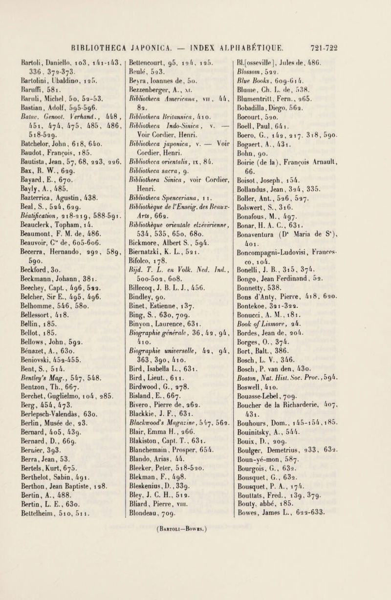 BIBLIOTHEG A Barloli, Daniello, io3, i4i-i43, 336. 372-373. Bartolini, Ubaldino, 125. Baruffî, 581. Bamli, Michel, 5o, 52-53. Bastian, Adolf, 595596. Balac. Genoot. Verhand., 448, 451, 474, 475, 485, 486, 518-529. Batchelor, John, 618, 64o. Baudot, François, 1 85. Bautista, Jean, 57, 68, 223, 226. Bax, B. W., 629. Bayard, E., 670. Bayly, A., 485. Bazterrica, Agustin, 438. Béai, S., 524, 629. Béatification, 218-219, 588-591. Beauclerk, Topham, i4. Beaumont, F. M. de, 486. Beauvoir, C1* de, 6o5-6o6. Becerra, Hernando, 292, 589, 590. Beckford, 3o. Beckmann, Johann, 381. Beechey, Capt., 496, 522. Belcher, SirE., 4g5, 496. Belhomme, 546, 58o. Bellessort, 418. Bellin, 185. Bellot, 185. Bellows, John, 592. Bénazet, A., 63o. Beniovski, 452-455. Bent, S., 514. Bentley’s Mag., 547, 548. Bentzon, Th., 667. Berchet, Guglielmo, io4, 2 85. Berg, 454, 473. Berlepsch-Valendàs, 63o. Berlin, Musée de, 2 3. Bernard, 4o5, 439. Bernard, D., 669. Bernier, 393. Berra, Jean, 53. Bertels, Kurt, 675. Berthelot, Sabin, 491. Berthon, Jean Baptiste, 128. Berlin, A., 488. Bertin, L. E., 63o. Beltelheim, 5i o, 5i 1. JAPONICA. — INDEX ALP Betlencourt, 95, 124, 12b. Beulé, 5q3. Bevra, Ioannes de, 5o. Bezzenberger, A., \i. Bibliotheca Americana, vu, 44, 82. Bibliotheca Britannica, 410. Bibliotheca Indo-Sinica, v. — Voir Cordier, Henri. Bibliotheca japonica, v. — Voir Cordier, Henri. Bibliotheca orientalis, ix, 84. Bibliotheca sacra, 9. Bibliotheca Sinica, voir Cordier, Henri. Bibliotheca Spenceriana, 11. Bibliothèque de l’Enseig. des Beaux- Arts, 662. Bibliothèque orientale elzévirienne, 534, 535, 65o, 680. Bickmore, Albert S., 5g4. Biernatzki, K. L., 521. Bifolco, 178. Bijd. T. L. en Volk. Ned. ïnd., 5oo-5o2, 608. Billecoq, J. B. L. J., 456. Bindley, 90. Binet, Estienne, 137. Bing, S., 63o, 709. Binyon, Laurence, 631. Biographie générale, 36,42,94, 4io. Biographie universelle, 42, 94, 363, 390, 4io. Bird, Isabella L., 631. Bird, Lieut., 611. Birdwood, G., 278. Bisland, E., 667. Bivero, Pierre de, 262. Blackkie, J. F., 631. Blackwood's Magaz ine, 5 4 7, 562. Blair, Emma H., 266. Blakiston, Capt. T., 631. Blanchemain, Prosper, 654. Blando, Arias, 44. Bleeker, Peler, 518-520. Blekman, F., 4g8. Bleskenius, D., 339. Bley, J. C. H., 5i 2. Bliard, Pierre, vin. Blondeau, 709. IIA BÉTIQUE. 721-722 Bl.[osseville], Jules de, 486. Blossom ,522. Blue Books, 609-614. Blume, Ch. L. de, 538. Blumentritt, Fern., 265. Bobadilla, Diego. 562. Bocourt, 520. Boell, Paul, 64 1. Boero, G., i42, 217. 318, 690. Bogaert, A., 431. Bohn, 90. Boirie (de la), François Arnault, 66. Boisot, Joseph, 154. Bollandus, Jean, 324 , 335. Boller, Ant., 526, 527. Bolswert, S., 316. Bonafous, M., 497. Bonar, H. A. C., 631. Bonaventura (D‘ Maria de S), 4oi. Boncompagni-Ludovisi, Frances¬ co, io4. Bonelli, J. B., 315, 374. Bongo, Jean Ferdinand, 52. Bonnetty, 538. Bons d'Anty, Pierre, 4i8, 620. Bontekoe, 32 1-322. Bonucci, A. M., 181. Book of Lismore, 2 4. Bordes, Jean de, 2o4. Borges, 0., 374. Bort, Balt., 386. Bosch, L. V., 346. Bosch, P. van den, 43o. Boston, Nat. Hisl. Soc. Proc.,bp,h. Boswell, 410. Bouasse-Lebel, 709. Boucher de la Richarderie, 407, 4 31. Bouhours, Dom., 145—154,185. Bouinitsky, A., 544. Bouix, D., 209. Boulger, Demetrius, 2 33, 632. Boun-yé-mon, 587. Bourgois, G., 632. Bousquet, G., 632. Bousquet, P. A., 174. Boultals, Fred., 139, 379. Bouty, abbé, 185. Bowes, James L., 62 2-633. (Bartoli—Bowes.)