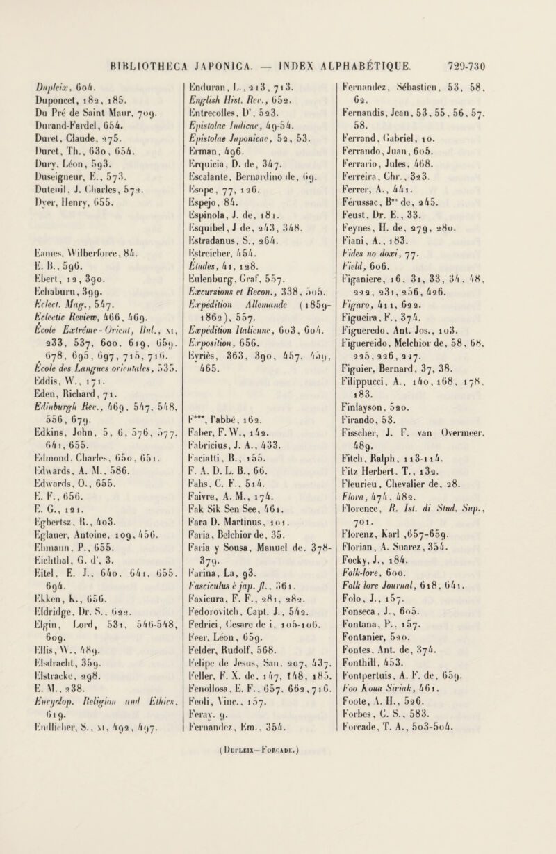 Dupleix, 6o4. Duponcet, 18s, 185. Du Pré de Saint Maur, 709. Durand-Fardel, G54. Durel, Claude, *?75. Duret, Th., 63o , 654. Dury, Léon, 593. Duseigneur, E., 573. Duteuil, J. Charles, 07-1. Dver, Henry, G55. Eaines, Wilberforre, 84. E. B., 59G. Kherl, 12, 39o. Echahuru, 399. Eclect. Mag., 5^17. Eclcctic Rcvicw, 466, 4 69. Ecole Exlrcme - Orient, Uni., \i, 233, 537, 600, 619, G59. G78, G95, G97, 715, 71 G. Ecole des Langues orientales, 535. Eddis, W., 171. Edeu, Richard ,71. Edinburgh Rct\, 469, bh'j, 548, 556, 679. Edkins, John, 5, G, 676, 077, 641, 655. Edmond. Charles, 65o, G51. Edwards, A. M., 586. Edwards, 0., G55. E. E., G5G. E. G., 121. Egbertsz, B., 4o3. Eglauer, Antoine, 109,45G. Ehmann. P., G55. Eichthal, G. d’, 3. Eitel, E. J., 64o. G4i, G55. 694. Ekkcn, h., 656. Eldridge, Dr. S., G2•>. Elgin, Lord, 531, 546-548, 609. Ellis, W., 489. Elsdiacht, 359. Elslracke, 298. E. M., 9.38. Encyeiop. Religion and Ethics, G19. Endlicher, S., \i, 4 92 , 497. Enduran, L., 2 13 , 716. English Ilist. Rce., 652. Entrecolles, D’, 52 3. Epistolae Indicae, 49-54. Epistolae Japonicae, 52, 53. Erman, 496. Erquicia, D. de, 347. Escalanle, Bernardino de, 69. Esope, 77, 126. Espejo, 84. Espinola, J. de, 181. ICsquibel, J de, 243, 348. Estradanus, S., 264. Estreicher, 454. e Etudes, 41, 128. Eulenburg, Graf, 557. Excursions et Rccon., 338, 5o5. Expédition Allemande (1859- 1862), 557. Expédition Italienne, 6o3, Go4. Exposition, 656. Evriès, 363, 39o, 457, 45<), 465. E***, l’abbé, 162. Eaher, F. W., 142. Eabricius, J. A., 433. Faciatti, B., 1 55. F. A. D. L. B., 66. Fahs, C. F., 5i4. Faivre, A. M., 174. Fak Sik Sen See, 461. Fara D. Martinus, 101. Faria, Bclchiorde, 35. Faria y Sousa, Manuel de. 378- 379* Farina, La, 93. Fasciculus è jap. Jl., 361. Faxicura, F. F., 981, 282. Fedorovitch, Capt. J., 54e. Fedrici, Cesare de i, io5-io6. Feer, Léon , 659. Felder, Rudolf, 568. Felipe de Jésus, San. 207, 437. Feller, F. X. de, 147, 148, 183. Fenollosa, E. F., 667, 662,716. Feoli, 4 inc., 1 67. Feray. 9. Fernandez, Em., 354. Fernandez, Sébastien, 53, 58, 62. Fernandis, Jean, 53,55,56, 67, 58. Ferrand, Gabriel, io. Ferrando, Juan, 6o5. Ferrario, Jules, 468. Ferreira, Chr., 32 3. Ferrer, A., 441. Férussac, B° de, 2 45. Feust, Dr. E., 33. Feynes, H. de, 279, 280. Fiani, A., 183. Eides no doxi, 77. Eield, 606. Figaniere, 16, 3i, 33, 34, 48, 222, 23l,256,426. Figaro, 411, 622. Figueira, F., b'jlx. Figueredo, Ant. Jos., io3. Figuereido, Melchior de, 58, 68, 225,226, 227. Figuier, Bernard, 37, 38. Filippucci, A., 140, 168, 178, 183. Finlayson. 520. Firando, 53. Fisscher, J. F. van Overnieer, 489. Fitch, Ralph, 113-114. Fitz Herbert. T., i32. Fl eu ri eu , Chevalier de, 28. Flora, 474, 482. Florence, R. ht. di Stud. Sup., 701. Fiorenz, Karl ,657-659. Florian, A. Suarez, 354. Focky, J., i84. Folk-lore, 600. Folle lore Journal, 618, 64 t. Folo, J., 157. Fonseca, J., 6o5. Fontana, P.. 157. Fontanier, 59o. Foutes, Ant. de, 874. Fonthill, 453. Fontperluis, A. F. de, 609. F00 Koua Striait, 461. Foote, V. H., 526. F orbes, C. S., 583. Forcade, T. A., 5o3-5o4. ( Dui'LKlX—Foroadk.)