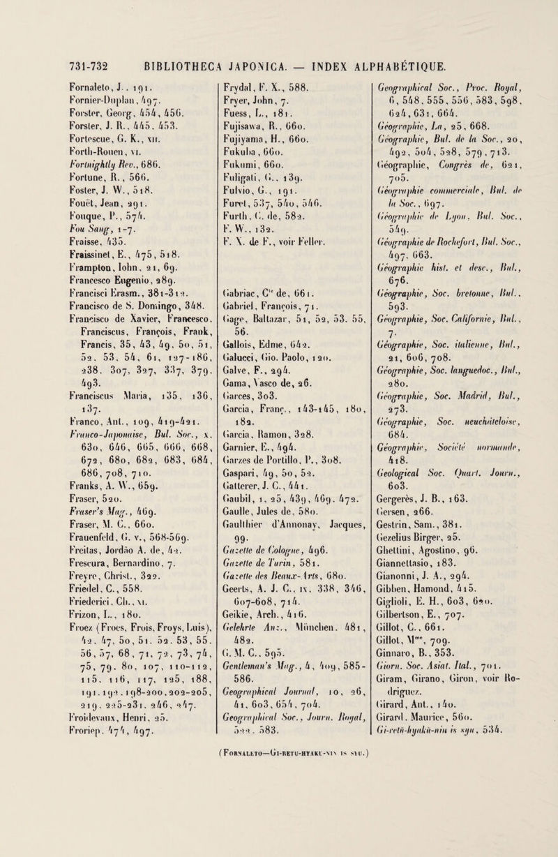 Fornaleto, J.. 191. Fornier-Duplan, 497. Forster, Georg, 454, 450. Forsier, J. B., 445, 453. Fortescue, G. K., xii. Fortli-Roucn, vi. Forlnightly Rev., 680. Fortune, R., 560. Foster, J. W., 518. Fouet, Jean, 391. Fouque, I*., 574. Fou Sang, 1-7. Flaisse, 435. Fraissinet, E., 475, 518. Framplon, Iohn, 21, 69. Francesco Eugenio, 289. Francisci Erasm., 38t-3ia. Francisco de S. Domingo, 348. Francisco de Xavier, Francesco. Francisais, François, Frank, Francis, 35, 43, 4q, 5o, 51, 52. 53, 54, 61, 127-186, 238. 307, 327, 337, 379. 493. Francisais Maria, 135, 136, 187. Franco, Anl., 109, 419-421. Franco-Japonaise, Bul. Soc., x. 63o, 646, 665, 600, 668, 672, 680, 682, 683, 684, 686, 708, 710. Franks, A. W., 059. Fraser, 520. Fraser s Mag., 469. Fraser, M. G., 660. Frauenfeld, G. v., 568-509. Freitas, Jordào A. de, 4 a. Freseura, Bernardino, 7. Freyre, Christ., 3q2. Friedel, G., 558. Friederici. Ch., \i. Frizon, L., 180. Froez (Frocs, Frois, Froys, Luis), 42, 47, 5o, 5i. 5a. 53, 55, 56, 07, 68 , 71, 72, 73, 74 , 75, 79, 80, 107, 110-112, 115, 116, 117, 125, 188, iqi.l92,198-2OO,202-205, 219, 2a5-231. 2 46, 267. Froidevaux, Henri, 20. Froriep. 474, 497. Frydal, F. X., 588. Fryer, John, 7. Fuess, L., 181. Fujisavva, R., 660. Fujiyama, H., 660. Fukuha, 660. Fiikiimi, 660. Fuligali, G.. 1 3p. Fulvio, G., 191. Furet, 507, 54o, 546. Furtli, C. de, 58a. F. W., 13a. F. \. de F., voir Feller. Gabriac, C de, 661. Gabriel, François, 71. Gage, Baltazar, 51, 52, 53. 55, 56. Gallois, Edme, 64a. Galucci, Gio. Paolo, 120. Galve, F., a94. Gama, \ asco de, 26. Garces, 3o3. Garcia, Franc., 143-145, 180, 182. Garcia, Ranion, 32 8. Garnier, E., 494. Garzes de Portillo, P., 3o8. Gaspari, 49, 5o, 5a. Gatlcrer, J. C., 441. Gaubil, 1, 20, 43p, 469. 472. Gaulle, Jules de, 58o. Gaullhier d’Annonay, Jacques, Gazette de Cologne, 496. Gazette de Turin, 581. Gazette des Beaux-Arts, 680. Geerts, A. J. C., i\, 338, 346, 607-608, 714. Geikie, Arch., 416. Gelehrle yi»:., München. 48î , 48a. (!. M. C.. 590. Gcnlleman’s Mag., 4, 4oq, 585- 586. Geographical Journal, 10, 26, 4i, 6o3, 654 , 704. Geographical Soc., Journ. Royal, 522 . 583. Geographical Soc., Proc. Royal, 6, 548, 555, 556, 583, 598, 6a4,631,664. Géographie, La, 25, 668. Géographie, Bul. de la Soc., 20, 4qa, 5o4,5a8, 579,713. Géographie, Congrès de, 621, 7<)5. Géographie commerciale, Bul. de la Soc., 697. Géographie de Lyon, But. Soc., 5 4 9. Géographie de Rochefort, Bul. Soc., 497. 663. Géographie hist. et desc., Bul., 676. Géographie, Soc. bretonne, liai., 593. Géographie, Soc. Californie, Bul., 1• Géographie, Soc. italienne, Bul., 21, 606, 708. Géographie, Soc. languedoc., Bul., 280. Géographie, Soc. Madrid, Bul., 273. Géographie, Soc. neuchâteloise, 684. Géographie, Société normande, 4i8. Geological Soc. Quart. Journ., 6o3. Gergerès, J. B., 163. Gersen, 266. Gestrin, Sam., 381. Gezelius Birger, 25. Ghetlini, Agostino, 96. Giannellasio, 183. Gianonni, J. A., 294. Gibben, Hamond, 415. Giglioli, E. H., 6o3, 620. Gilberlson, E., 707. Gillot, C., 661. Gillot, Mme, 709. Ginnaro, B., 353. Giorn. Soc. Asiat. Ital., 701. Giram, Girano, Giron, voir Ro¬ driguez. Girard, Ant., 1 4o. Girard. Maurice, 56o. Gi-retu-hyakù-nin is syu, 534. (FoRNALtTO—Gl-l\ETU-HYAKl-\l\ IS SHI.)