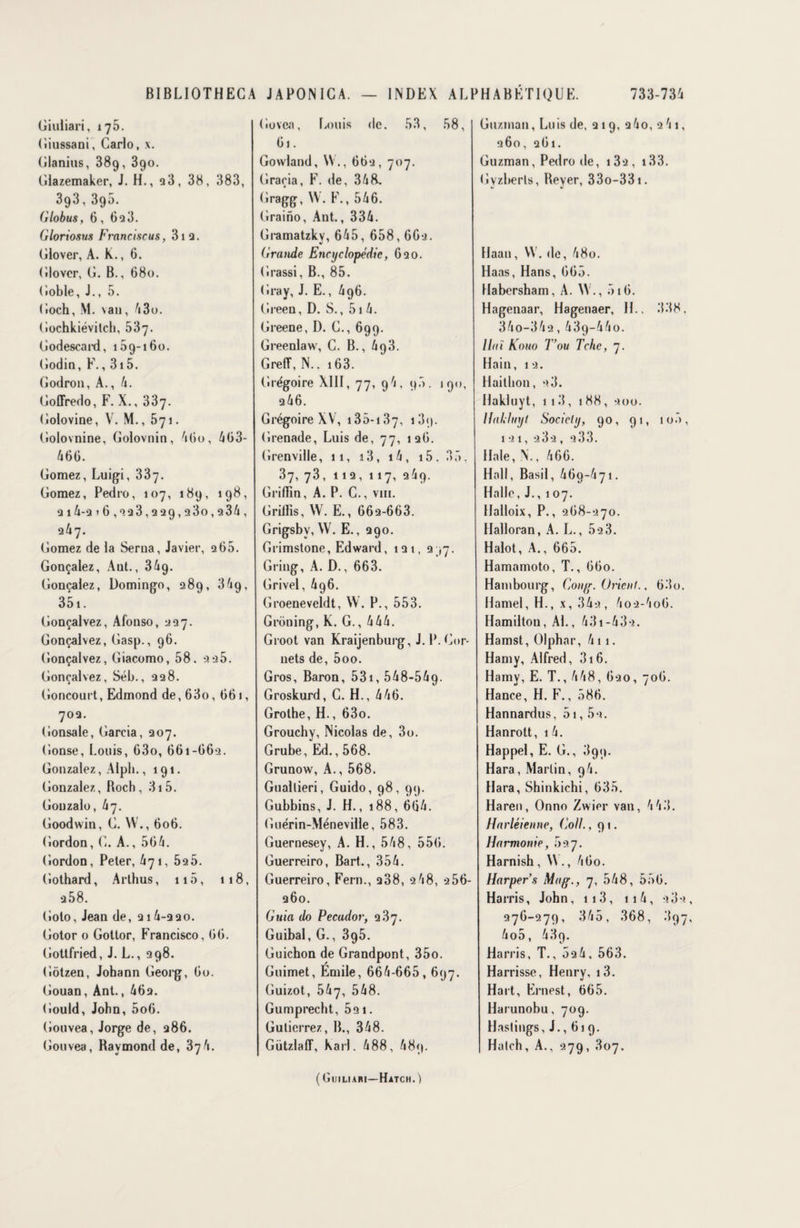 Giuliari, 175. Giussani, Carlo, x. Glanius, 389, 390. Glazemaker, J. H., 28, 38, 383, 393, 390. Globus, 6, 693. Gloriosus Franciscus, 312. Glover, A. K., 6. Glovcr, G. B., 680. Gobie, J., 5. Goch, M. van, 43o. Gochkiévitch, 537. Godescard, 169-160. Godin, F., 315. Godron, A., 4. Goffredo, F. X., 337. Golovine, V. M., 571. Golovnine, Golovnin, 4lio, 463- 466. Gomez, Luigi, 337. Gomez, Pedro, 107, 189, 198, 214-2 16,223,229,230,234, 247. Gomez de la Serna, Javier, 266. Gonçalez, Aut., 34g. Gonçalez, Domingo, 289, 34g, 351. Gonçalvez, Afonso, 227. Gonçalvez, Gasp., 96. Gonçalvez, Giacomo, 58. 2 25. Gonçalvez, Séb., 228. Concourt, Edmond de, 63o,661, 702. (ionsale, Garcia, 207. Gonse, Louis, 63o, 661-662. Gonzalez, Alpli.,191. Gonzalez, Roch, 3i5. Gonzalo, 47. Goodwin, G. W., 606. Gordon, G. A., 564. Gordon, Peter, 471, 525. Gothard, Arthus, n5, 118, 2 58. Goto, Jean de, 214-220. Gotor 0 Gottor, Francisco, 66. Gottfried, J. L., 298. Gôtzen, Johann Georg, 60. Gouan, Ant., 462. Gould, John, 5o6. Gouvea, Jorge de, 286. Gouvea, Raymond de, 874. Govea, Louis de. 53, 58, 61. Gowland, W., 662, 707. Gracia, F. de, 34R. Gragg, W. F. ,546. Graino, Aut., 334. Giamatzky, 645, 658,662. Grande Encyclopédie, 620. G rassi, B., 85. Gray, J. E., 496. Green, D. S., 51 4. Greene, D. G., 699. Greenlaw, C. B., GrefT, N.. 163. Grégoire XIII, 77, 94, 95. 190, 246. Grégoire XV, 135-137, 13<>. Grenade, Luis de, 77, 126. Grenville, 11, 13, 14 , 15. 3 5, 37, 73, 112, 117, 249. Griflin, A. P. C., vin. Grillis, W. E., 662-663. Grigsbv, W. E., 290. Grimstone, Edward, 121, 297. Gring, A. D., 663. Grivel, 4g6. Groeneveldt, W. P., 553. Groning, K. G., 444. Groot van Kraijenburg, J. P. Cor¬ nets de, 5oo. Gros, Baron, 531, 548-549- Groskurd, G. H., 446. Grothe, H., 63o. Grouchy, Nicolas de, 3o. Grube, Ed., 568. Grunow, A., 568. Guallieri, Guido, 98, 99. Gubbins, J. H., 188, 664. Guérin-MéneviUe, 583. Guernesey, A. H., 548, 556. Guerreiro, Bart., 354. Guerreiro, Fera., 288, 248, 256- 260. Guia do Pecudor, 287. Guibal, G., 395. Guichon de Grandpont, 35o. Guimet, Émile, 664-665,697. Guizot, 547, 548. Gumprecht, 52 1. Gulicrrez, IL, 348. GützlalT, Karl. 488, 489. Guzman, Luis de, 219, 2 4o, 2 41, 260, 261. Guzman, Pedro de, i3a, 133. Gyzberls, Reyer, 33o-33i. Haan, YV. de, 48o. Haas, Hans, 665. Habersham, A. W ., 516. Hagenaar, Hagenaer, IL, 338. 34o-342,439~44o. Haï Kouo T ou Tche, 7. Hain, 12. Haitbon, 28. Hakluyt, 113, 188, 200. Hahluyt Society, 90, 91, 100, 121, 282, 233. Haie, N., 466. Hall, Basil, 469-471. Halle, J., 107. Halloix, P., 268-270. Halloran, A. L., 52 3. Halot, A., 665. Hamamoto, T., 660. Hambourg, Gong. Orient., 63o. Hamel, H., x, 342, 4o2-4o6. Hamiltou, AL, 431-432. Hamst, Olphar, 4 11. Hamy, Alfred, 316. Hamy, E. T., 448, 620, 706. Hance, H. F., 586. Hannardus, 51,52. Hanrott, 1 4. Happel, E. G., 899. Hara, Martin, 94. Hara, Shinkichi, 635. Haren, Onno Zwier van, 4 43. Harléienne, Coll. ,91. Harmonie, 527. Harnish , W ., 4 60. Harper s Mag., 7, 548, 556. Harris, John, 113 , 11 4, 282 276-279, 345, 368, 897 4o5, 489. Harris, T., 524, 563. Harrisse, Henry. i3. Hart, Ernest, 665. Harunobu, 709. Hastings, J., 61 9. Halch, A., 279, 307. ( Gijiliari—Hatch. )