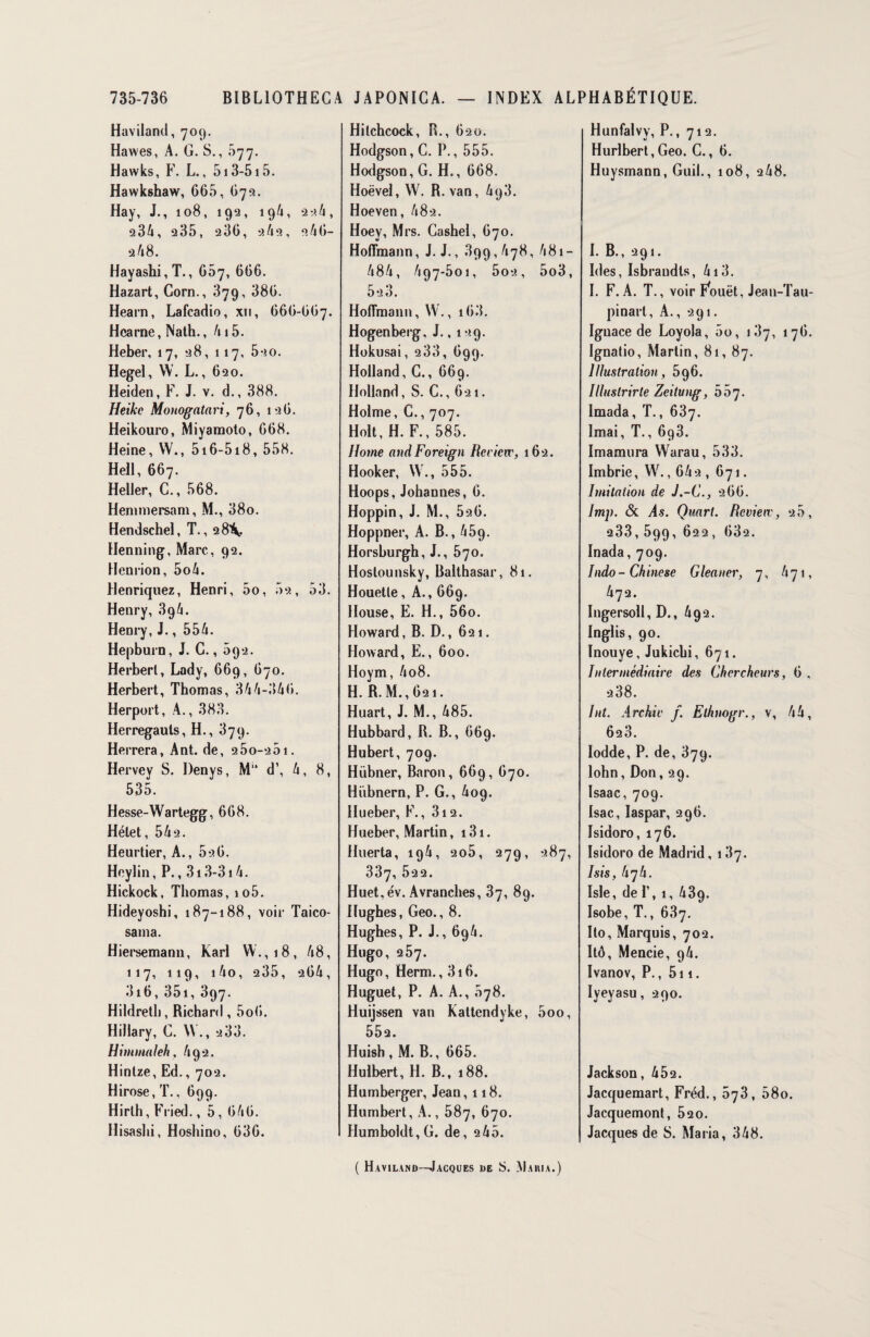 Haviland, 709. Hawes, A. G. S., 677. Hawks, F. L., 513-515. Hawkshaw, 665, 675. Hay, J., 108, 192, 19/», 22.4, 234, 235, 236, 2/12, 246- 2 48. Hayashi,T., 667, 666. Hazart, Corn., 879, 386. Hearn, Lafcadio, xn, 666-667. Hcarne, Nath., 415. Heber, 17, 28, 117, 5-?o. Hegel, W. L., 620. Heiden, F. J. v. d., 388. Heike Monogatari, 76, 126. Heikouro, Miyamoto, 668. Heine, W., 5i6-5i8, 558. Heil, 667. Heller, C., 568. Hemmersam, M., 38o. Hendschel, T., 28^. Henning, Marc, 92. Henrion, 5o4. Henriquez, Henri, 5o, 02, 53. Henry, 894. Henry, J., 554. Hepburn, J. G., 592. Herbert, Lady, 669, 670. Herbert, Thomas, 344-346. Herport, A., 383. Herregauls, H., 879. Herrera, Ant. de, s5o-â5i. Hervey S. Denys, M“ d’, 4, 8, 535. Hesse-Wartegg, 668. Hélet, 542. Heurtier, A., 526. Heylin, P., 313-314. Hickock, Thomas, io5. Hideyoshi, 187-188, voir Taico- sama. Hiersemann, Karl W.,18, 48, 117, 119, i4o, 235, 264, 316, 351, 397. Hildretli, Richard, 5o(i. Hillary, G. W., 288. Himmaleh, 492. Hintze, Ed., 702. Hirose,T., 699. Hirlh, Fried., 5, 646. Ilisashi, Hoshino, 636. Hitchcock, R., 620. Hodgson, C. P., 555. Hodgson, G. H., 668. Hoëvel, W. R. van, 4q3. Hoeven, 482. Hoey, Mrs. Cashel, 670. Hoffmann, J. J., 899,478, 481 - 484, 497-501, 5o2, 5o3, 523. Hoffmann,W., i63. Hogenberg. J., 129. Hokusai, 288, 699. Holland, G., 669. Holland, S. C., 621. Holme, G., 707. Holt, H. F., 585. Home andForeign Bcciciv, 162. Hooker, W., 555. Hoops, Johannes, 6. Hoppin, J. M., 526. Hoppner, A. B., 459. Horsburgh, J., 570, Hoslounsky, Balthasar, 81. Houetle, A., 669. House, E. H., 56o. Howard, B. D., 621. Howard, E., 600. Hoym, 4o8. H. R. M., 621. Huart, J. M., 485. Hubbard, R. B., 669. Hubert, 709. Hübner, Baron, 669, 670. Hübnern, P. G., 409. Hueber, F., 3i2. Hueber, Martin, 131. Huerta, 194, 2o5, 279, 287, 337, 522. Huet,év. Avranches, 37, 89. Hughes, Geo., 8. Hughes, P. J., 694. Hugo, 257. Hugo, Herm., 316. Huguet, P. A. A., 878. Huijssen van Kattendyke, 5oo, 552. Huish , M. B., 665. Hulbert, H. B., 188. Humberger, Jean, 118. Humbert, A., 587, 670. Humboldt,G. de, 2 45. Hunfalvy, P., 712. Hurlbert,Geo. C., 6. Huysmann, Guil., 108, 248. I. B., 291. Ides, Isbrandts, 413. I. F. A. T., voir Fouet, Jean-Tau- pinart, A., 291. Ignace de Loyola, 5o, 187, 176. Ignatio, Martin, 81, 87. Illustration, 596. Illustrirte Zeitung, ôh'j. Imada, T., 637. Imai, T., 698. Imamura Warau, 533. Imbrie, W., 642 , 671. Imitation de J.-C., 266. Imp. & As. Quart. Rcvieiv, 25, 233, 599, 622 , 682. Inada, 709. Indo- Chinese Gleaner, 7, 471, 472. Ingersoll, D., 492. Inglis, 90. Inouye, Jukichi, 671. Intermédiaire des Chercheurs, 6 , 2 38. Int. Archiv f. Elhnogr., v, 44, 628. Iodde, P. de, 379. lohn, Don, 29. Isaac, 709. Isac, Iaspar, 296. Isidoro, 176. Isidoro de Madrid, 187. Isis, h^h. Isle, de P, 1, 439. Isobe, T., 687. Ito, Marquis, 702. Itô, Mencie, 94. Ivanov, P., 511. Iyeyasu, 290. Jackson, 452. Jacquemart, Fréd., 873, 58o. Jacquemont, 520. Jacques de S. Maria, 348. ( Haviland—Jacques de S. Maiua.)