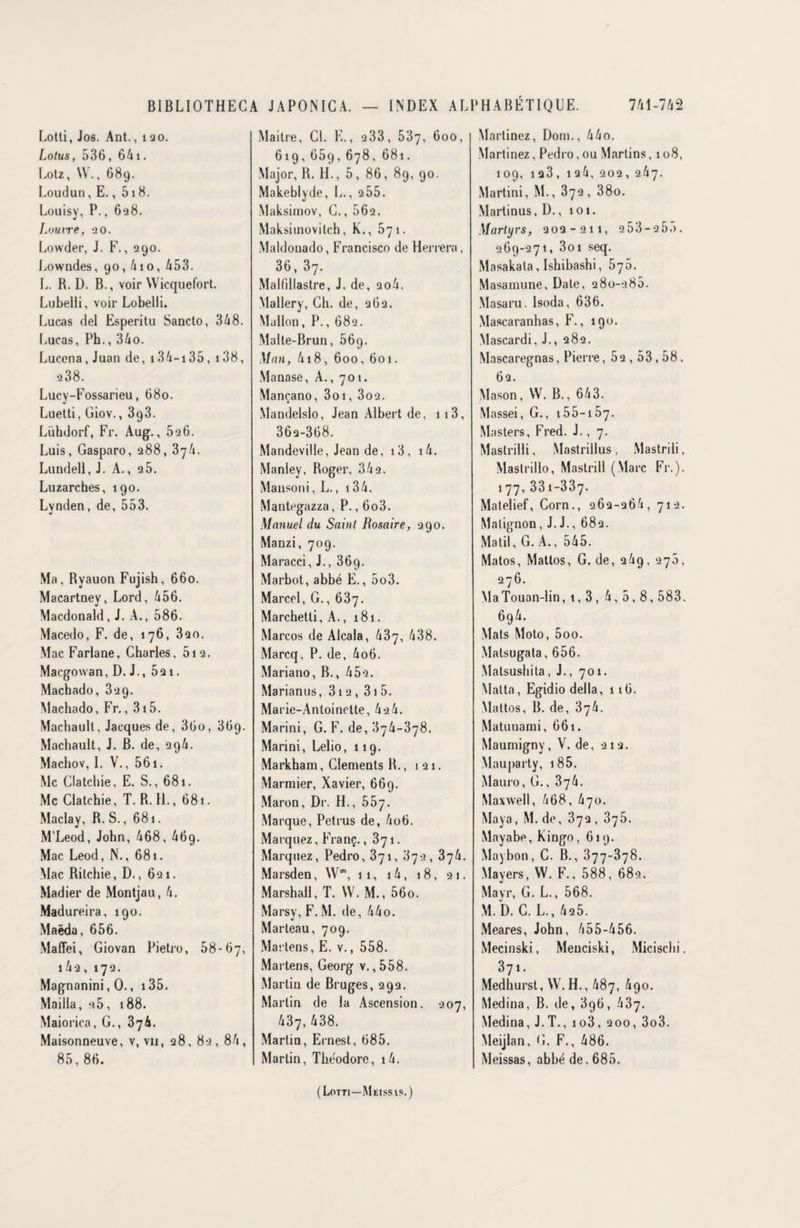 Lotti, Jos. Ant., 120. Lotus, 536, 641. Lotz, \V., 689. Loudun, E., 518. Louisy, P., 628. Loutre, 20. Lowder, J. F., 290. Lowndes, 90,410, 453. L. R. D. B., voir Wicquefort. Lubelii, voir Lobelli. Lucas del Esperitu Sancto, 348. Lucas, Ph., 34o. Lucena, Juan de, i34-i35, 138, 238. Lucy-Fossarieu, 680. Luetti, Giov., 393. Lühdorf, Fr. Aug., 526. Luis, Gasparo, 288, 3y4. Lundell, J. A., 2 5. Luzarches, 190. Lvnden, de, 553. Ma, Ryauon Fujish, 660. Macartney, Lord, 456. Macdonald, J. A., 586. Macedo, F. de, 176, 320. Mac Farlane, Charles, 512. Macgowan, D. J., 521. Machado, 329. Machado, Fr., 315. Machaull, Jacques de, 36o, 3G9- Machault, J. B. de, 296. Machov, I. V., 561. Mc Clatchie, E. S., 681. Mc Clatchie, T. R. H., 681. Maclay, R. S., 681. M’Leod, John, 468, 46g. Mac Leod, N., 681. Mac Ritchie, D., 621. Madier de Montjau, 4. Madureira, 190. Maëda, 656. Maflei, Giovan Pietro, 58-67, 14 2 , 172. Magnanini, 0., 135. Mailla, 25, 188. Maiorica, G., 374. Maisonneuve, v, vii, 28, 82, 84, 85, 86. Maitre, Cl. E., 233, 537, 600, 619,65g,678, 681. Major, R. H., 5, 86, 89, 90. Makeblyde, L., 255. Maksimov, C., 562. Maksimovilch, K., 571. Maldouado, Francisco de Herrera , 36, 37. Malfillastre, J. de, ao4. Mallery, Ch. de, 262. Mullon, P., 682. Malte-Brun, 56g. Man, 418, 600, 601. Manase, A., 701. Mançano, 3oi, 3o2. Mandelslo, Jean Albert de, 113, 362-368. Mandeville, Jean de, i3, i4. Manley, Roger, 342. Mansoni, L., 134. Mantegazza, P., 6o3. Manuel du Saint Rosaire, 290. Manzi, 709. Maracci, J., 369. Marbot, abbé E., 5o3. Marcel, G., 637. Marchetti, A., 181. Marcos de Alcala, 437, 438. Marcq, P. de, 4o6. Mariano, B., 45-2. Marianus, 312 , 31 5. Marie-Antoinette, 42 4. Marini, G. F. de, 374-378. Marini, Lelio, 119. Markham, Cléments R., 121. Marmier, Xavier, 669. Maron, Dr. H., 557. Marque, Pet rus de, 4o6. Marquez, Franç. ,371. Marquez, Pedro, 371, 372, 374. Marsden, Wm, 11, 14, 18, 21. Marshall, T. W. M., 56o. Marsy, F. M. de, 44o. Marteau, 709. Martens, E. v., 558. Martens, Georg v. ,558. Martin de Bruges, 292. Martin de la Ascension. 207, 437, 438. Martin, Ernest, 685. Martin, Théodore, i4. Martinez, Dom., 44o. Martinez, Pedro, ou Martins, 108, 109, 1 23, 1 24, 202, 247. Martini, M., 372, 38o. Martinus, D., 101. Martyrs, 202-211, 253-255. 269-271, 3oi seq. Masakala, Ishibashi ,576. Masamune, Date, 280-286. Masaru. lsoda, 636. Mascaranhas, F., 190. Mascardi, J., 282. Mascaregnas, Pierre, 52,53,58, 62. Mason, W. B., 643. Massei, G., 155-157. Masters, Fred. J. , 7. Maslrilli, Mastrillus, Mastrili, Mastrillo, Mastrili (Marc Fr.). 177, 33i-337. Matelief, Corn., 262-264, 712. Matignon, J. J., 682. Matil, G. A., 545. Matos, Mattos, G. de, 249, 276, 276. Ma Touan-lin, 1,3 , 4,5,8,583. 6g4. Mats Moto, 5oo. Matsugata, 656. Matsushita, J., 701. Matta, Egidio délia, 116. Mattos, B. de, 'd'jh. Matunami, 661. Maumigny, V. de, 212. Mauparty, 185. Mauro, G., 374. Maxwell, 468, 470. Maya, M. de, 372 , 375. Mayabe, Kingo, 619. Maybon, C. B., 377-378. Mayers, W. F.. 588, 682. Mayr, G. L., 568. M. D. C. L., 425. Meares, John, 455-456. Mecinski, Menciski, Micischi. 371. Medhurst, W. H., 487, 490. Médina, B. de, 396, 437. Médina, J.T., io3, 200, 3o3. Meijlan, G. F., 486. Meissas, abbé de. 685. (Lotti—Meissvs.)