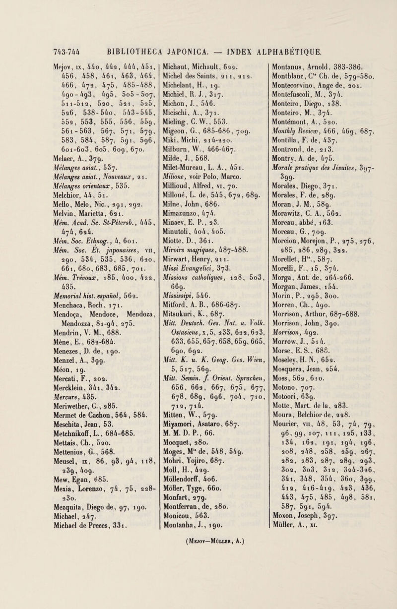 Mejov, îx, 44o, 442, 444, 451, 456, 458, 46i, 463, 464, 466, 472, 475, 485-488, 490-493, 495, 5o5-5o7, 5n-5i2, 520, 521, 525, 526, 538-54o, 543-545, 552, 553, 555, 556, 559, 561 - 563, 567, 571, 579, 583, 584, 587, 591, 596, 6oi-6o3, 6o5. 609,670. Melaer, A., 379. Mélanges asiat., 537. Mélanges asiat., Nouveaux, 21. Mélanges orientaux, 535. Melchior, 44, 5i. Meilo, Melo, Nie., 291, 292. Melvin, Marietta, 621. Mèm. Acad. Sc. St-Pétersb., 445, 474, 624. Mèm. Soc. Ethnog., 4, 601. Mém. Soc. Et. japonaises, vu, 290, 534, 535, 536, 620, 661, 680, 683, 685, 701. Mém. Trévoux, 185, 4oo, 422, 435. Memorial hist. espahol, 562. Menchaca, Roch, 171. Mendoça, Mendoce, Mendoza, Mendozza, 81-94, 275. Mendrin, V. M., 688. Mène, E., 682-684. Menezes, D. de, 190. Menzel, A., 899. Méon, 19. Mercati, F., 202. Mercklein, 341, 342. Mercure, 435. Meriwether, C., 2 85. Mermet de Cachou, 564, 584. Meschita, Jean, 53. Metchnikoff, L., 684-685. Mettais, Ch., 520. Mettenius, G., 568. Meusel, ix, 86, 93, 94, 118, 239, 409. Mew, Egan, 685. Mexia, Lorenzo, 74, 75, 228- 23o. Mezquila, Diego de, 97, 190. Michael, 247. Michael de Preces, 331. Michaut, Michault, 622. Michel des Saints, 211, 212. Michelant, H., 19. Michiel, R. J., 317. Michon, J., 546. Micischi, A., 871. Mieling, C. W., 553. Migeon, G., 685-686, 709. Miki, Michi, 214-220. MiIburn,W., 466-467. Milde, J., 568. Milet-Mureau, L. A., 451. Milione, voir Polo, Marco. Millioud, Alfred, vi, 70. Milloué, L. de, 545, 672, 689. Milne, John, 686. Mimazunzo, hjli. Minaev, E. P., 2 3. Minutoli, 4o4, 4o5. Miotte, D., 361. Miroirs magiques, 487-488. Mirwart, Henry, 211. Missi Evangelici, 373. Missions catholiques, 128, 5o3, 669. Mississipi, 546. Mitford, A. B., 686-687. Mitsukuri, K., 687. Mitt. Deutsch. Ges. Nat. u. Volk. Oslasiens, x,5, 233, 622,623, 633,655,657,658,659, 665, 69°, 692. Mitt. K. u. K. Geog. Ges. Wien, 5, 517, 56g. Mitt. Semin. f. Orient. Sprachen, 656, 662, 667, 676, 677, 678, 689, 696, 704, 710, 712, 714. Mitten, W., 579. Miyamori, Asataro, 687. M. M. D. P., 66. Mocquet, 280. Moges, M” de, 548, 549. Mohri, Yojiro, 687. Moll, H., 429. Môllendorff, 4o6. Môller, Tyge, 660. Monfart, 279. Montferran, de, 280. Monicou, 563. Montanha, J., 190. Montanus, Arnold, 383-386. Montblanc, C” Ch. de, 579-580. Montecorvino, Ange de, 201. Montefuscoli, M., 374. Monteiro, Diego, 138. Monteiro, M., 874. Montémont, A., 520. Monthfy Bcvicw, 466, 469, 687. Montilla, F. de, 437. Monlrond, de, 213. Montry, A. de, 475. Morale pratique des Jésuites, 897- 399- Morales, Diego, 371. Morales, F. de, 289. Moran, J. M., 58g. Morawitz, C. A., 562. Moreau, abbe', 163. Moreau, G., 709. Moreion,Morejon, P., 275, 276, 285, 286, 289, 822. Morellet, H1*., 587. Morelli, F., i5, 874. Morga, Ant. de, 264-266. Morgan, James, 154. Morin, P., 295, 3oo. Morren, Ch., 490. Morrison, Arthur, 687-688. Morrison, John, 390. Morrison, /192. Morrow, J., 514. Morse, E. S., 688. Moseley, H. N., 652. Mosquera, Jean, 2 54. Moss, 562 , 6io. Motono, 707. Motoori, 639. Motte, Mart. de la, 283. Moura, Belchiorde, 228. Mourier, vii, 48, 53, 74, 79, 96, 99,107, 111,125,133, i34, 162, 191, 194, 196, 208, 248, 258, 259, 267, 282, 283, 287, 289, 293, 3o2, 3o3, 3i2, 324-326, 341, 348, 354, 36o, 399, 4i2, 416-419, 423, 436, 443, 475, 485, 498, 58i, 587, 591, 594. Moxon, Joseph, 397. Muller, A., xi. (Mejov—Muller, A.)