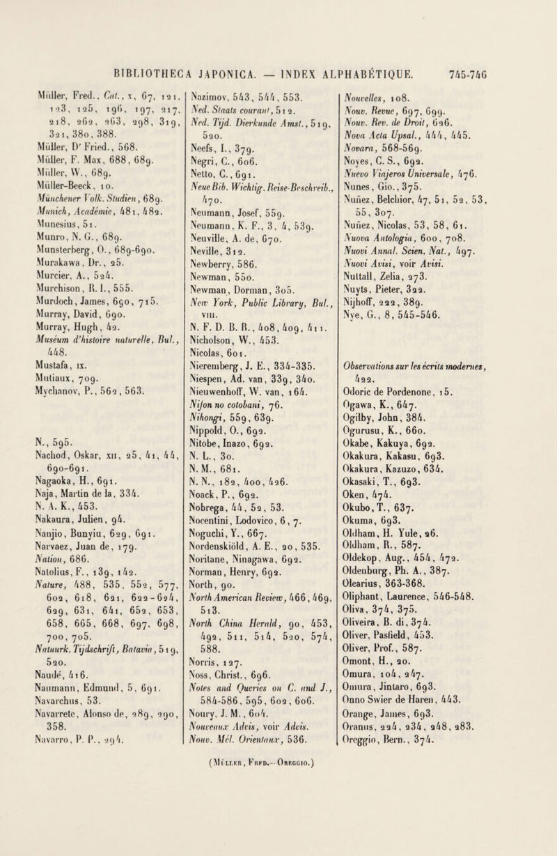 Millier, Fred., Cal., x, G7, 121, io3, 125, 19G, 197, 217, 218, 262, 2G3, 298, 319, 321, 38o, 388. Muller, DrFried., 5G8. Müller, F. Max, 688, 689. Millier, W., 689. Müller-Beeck, 10. Münchener Yolk. Sludien, 689. Munich, Académie, 481, 482. Munesius, 5i. Munro, N. G., G89. Munsterberg, 0., 689-690. Murakawa, Dr., 2 5. Murcier, A., 524. Murchison, B. 1., 555. Murdoch, James, 690, 715. Murray, David, 690. Murray, Hugh, 42. Muséum d’histoire naturelle, Bul., 448. Mustafa, ix. Mutiaux, 709. Mychanov, P., 562 , 563. N., 595. Nachod, Oskar, xn, 25, 41, 4 4, 690-691. Nagaoka, H., 691. Naja, Martin de la, 334. N. A. K., 453. Nakaura, Julien, 94. Nanjio, Bunyiu, 629, 691. Narvaez, Juan de, 179. Nation, 686. Nalolius, F., 139, 142. Nature, 488, 535, 552, 577, 602, 618, 621, 622-624, 629, 631, 64i, 652, 653, 658, 665, 668, 697, 698, 700, 705. Natuurk. Tijdschrift, Batavia, 519, 520. Naudé, 416. Naumann, Edmund, 5, 691. Navarchus, 53. Navarretc, Alonso de, 289, 290, 358. Navarro, P. P., 294. Nazimov, 543, 544, 553. Ned. Slaats courant, 5i 2. Ncd. Tijd. Diei'kunde Ainsi., 5 19, Ô20. Neefs, I., 379. Negri, G., 606. Netto, C., 691. NeueBib. Wichtig. Beise-Beschreib., 470. Neumann, Josef, 559. Neumann. K. F., 3, 4, 539. Neuville, A. de, 670. Neville, 312. Newberry, 586. Newman, 55o. Newman, Dorman, 3o5. New York, Public Library, Bul., VIII. N. F. D. B. B., 408,4og, 411. Nicholson, W., 453. Nicolas, 601. Nieremberg, J. E., 334-335. Niespen, Ad. van, 33g, 34o. Nieuwenhoff, W. van, i64. Nijon no cotobani, 76. Nihongi, 559, 639. Nippold, 0., 692. Nitobe, Inazo, 6q2. N. L., 3o. N.M., 681. N. N., 182, 4oo, 426. Noack, P., 692. Nobrega, 44, 52, 53. Nocentini, Lodovico, 6,7. Noguchi, Y., 667. Nordenskiôld, A. E., 20, 535. Noritane, Ninagawa, 692. Norman, Henry, 692. North, 90. North American Revint, 466,469, 5i3. North China Herald, 90, 453, 492, 511, 5i4, 520, 574, 588. Norris, 127. Noss, Christ., 696. Notes and Qucrics on C. and J., 584-586, 5p5, 602, 606. Noury, J. M., 604. Nouveaux Advis, voir Advis. Nouv. Mél. Orientaux, 536. Nouvelles, 108. Nouv. Revue, 697, 699. Nouv. Bev. de Droit, G26. Nova Acta Upsal., 444, 445. Novara, 568-569- Noyés, C. S., 692. Nuevo Majeros Universale, 476. Nunes, Gio., 375. Nniiez, Belchior, 47, 5i, 52, 53, 55, 307. Nufiez, Nicolas, 53, 58, 61. Nuova Anlologia, 600, 708. Nuovi Annal. Scien. Nat., 497. Nuovi Avisi, voir Avisi. Nultall, Zelia, 273. Nuyts, Pieter, 32 2. NijhofT, 222, 389. Nye, G., 8, 545-546. Observations sur les écrits modernes, 422. Odoric de Pordenone, i5. Ogawa, K., 647. Ogilby, John, 384. Ogurusu, K., 660. Okabe, Kakuya, 692. Okakura, Kakasu, 693. Okakura, Kazuzo, 634. Okasaki, T., 693. Oken, 474. Okubo, T., 637. Okuma, 693. Oldham, H. Yule, 26. Oldham, R., 587. Oldekop, Au g., 454, 472. Oldenburg, Ph. A., 387. Olearius, 363-368. Oliphant, Laurence, 546-548. Oliva, 374, 376. Oliveira, B. di, 374. Oliver, Paslield, 453. Oliver, Prof., 587. Omont, H., 20. Omura, io4, 247. Omura, Jintaro, 6q3. Onno Swier de Haren, 443. Orange, James, 6p3. Oranus, 224, 234, 248, a83. Oreggio, Bern., 374. (Mfu.F.n, Fiifd.- Orfggio.)