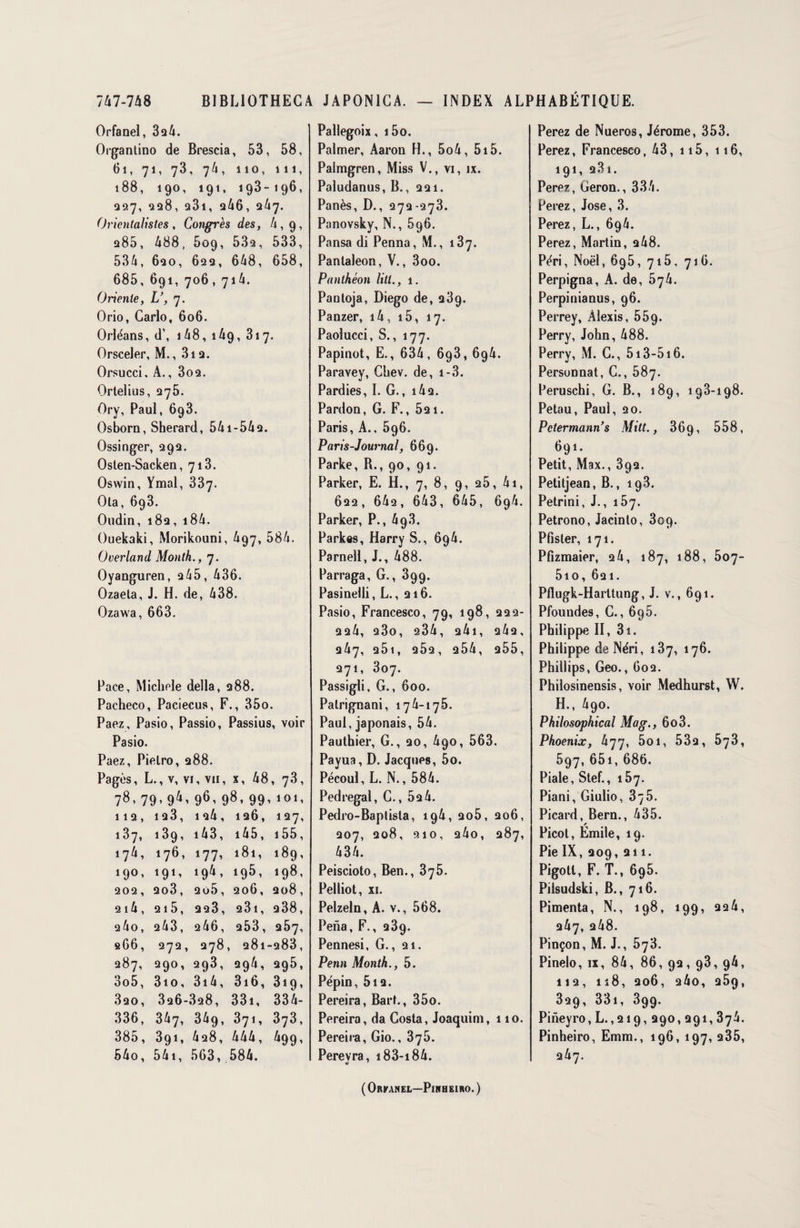 Orfanel, 3a4. Organtino de Brescia, 53, 58, 61, 71, 73, 74, 110, 111, 188, 190, 191, 193-196, 027, 228, a3i, 246, 3/17. Orientalistes, Congrès des, A, 9, a85, 488, 509, 53a, 533, 534, 6ao, 62a, 648, 658, 685, 691, 706 ,714. Oriente, L’, 7. Orio, Carlo, 606. Orléans, d’, 1 48, 149, 317. Orsceler, M., 3i a. Orsucci, A., 3oa. Ortelius, 275. Ory, Paul, 698. Osborn, Sherard, 54i-54a. Ossinger, 292. Osten-Sacken, 713. Oswin, Ymal, 337. Ola, 693. Oudin, 18a, 18 4. Ouekaki, Morikouni, 497, 584. O verlan d Month., 7. Oyanguren, 245, 436. Ozaeta, J. H. de, 438. Ozawa, 663. Pace, Michèle délia, 288. Pacheco, Paciecus, F., 35o. Paez, Pasio, Passio, Passius, voir Pasio. Paez, Pielro, 288. Pagès, L., v, vi, vu, x, 48, 73, 78- 79- 94- 96- 98- 99- 101- 112, ia3, ia4, 126, 127, 187, 139, 14 3, 145, 155, 174, 176, 177, 181, 189, 190, 191, 194, 195, 198, 202, ao3, 2o5, 206, 208, 2i4, 215, 223, a3i, a38, 24o, 243, 246, a53, 257, 266, 272, 278, 281-283, 287, 290, 293, 294, 295, 3o5, 3io, 314, 3i6, 819, 3ao, 3a6-3a8, 331, 334- 336, 347, 349, 371, 373, 385, 391, 428, 444, 499, 54o, 541, 563, 584. Pallegoix, i5o. Palmer, Aaron H., 5o4, 515. Palmgren, Miss V., vi, ix. Paludanus, B., 221. Panés, D., 272-273. Panovsky, N., 696. Pansa di Penna, M., 187. Pantaleon, V., 3oo. Panthéon litl., 1. Pantoja, Diego de, 289. Panzer, 14, i5, 17. Paolucci, S., 177. Papinot, E., 634, 693, 694. Paravey, Chev. de, i-3. Pardies, I. G., i42. Pardon, G. F., 521. Paris, A., 596. Paris-Journal, 669. Parke, R., 90, 91. Parker, E. H., 7, 8, 9, 25, 41, 622, 642, 643, 645, 694. Parker, P., 49.8. Parkas, Harry S., 694. Parnell, J., 488. Parraga, G., 899. Pasinelli, L., 216. Pasio, Francesco, 79, 198, 222- 224, 230, 234, 24l, 242, 247, 251, 2Ô2, 254, 255, 271, 307. Passigli, G., 600. Palrignani, 174-176. Paul, japonais, 54. Pauthier, G., 20, 490, 563. Payua, D. Jacques, 5o. Pécoul, L. N., 584. Pedregal, C., 52 4. Pedro-Baplista, 19A, 2o5, 206, 207, 208, 210, 24o, 287, 434. Peiscioto, Ben., 375. Pelliot, xi. Pelzeln, A. v., 568. Pena, F., 289. Pennesi, G., 21. Penn Month., 5. Pépin, 512. Pereira, Bart., 35o. Pereira, da Costa, Joaquim, 110. Pereira, Gio., 376. Perevra, 183-i 84. Perez de Nueros, Jérome, 353. Perez, Francesco, 43, n5, 116, 191, 23 1. Perez, Geron., 334. Perez, José, 3. Perez, L., 694. Perez, Martin, 2 48. Péri, Noël, 695, 715, 716. Perpigna, A. de, b'jh. Perpinianus, 96. Perrey, Alexis, 559. Perry, John, 488. Perry, M. C., 513-516. Personnat, C., 587. Peruschi, G. B., 189, 198-198. Petau, Paul, 20. Petermann’s Mitt., 36g, 558, 69i. Petit, Max., 892. Petitjean, B., 193. Petrini, J., 157. Petrono, Jacinto, 309. Pfister, 171. Pfizmaier, 24, 187, 188, 507- 5io, 621. Pflugk-Harttung, J. v., 691. Pfoundes, C., 695. Philippe II, 3i. Philippe de Néri, 187, 176. Phillips, Geo., 602. Philosinensis, voir Medhurst, W. H., 490. Philosophical Mag., 6o3. Phoenix, 477, 5oi, 532, 573, 597, 651, 686. Piale, Stef., 157. Piani, Giulio, 375. Picard, Bern., 435. Picot, Emile, 19. Pie IX, 209, 211. Pigotl, F. T., 695. Pilsudski, B., 716. Pimenta, N., 198, 199, 22 4, 247, 248. Pinçon, M. J., 573. Pinelo, ix, 84, 86, 92, 93, 96, 112, n8, 206, 24o, 25q, 329, 331, 899. Pineyro, L.,219, 290,291,374. Pinheiro, Emm., 196, 197, 235, üh'j. ( Orkanel—Pihheiro. )