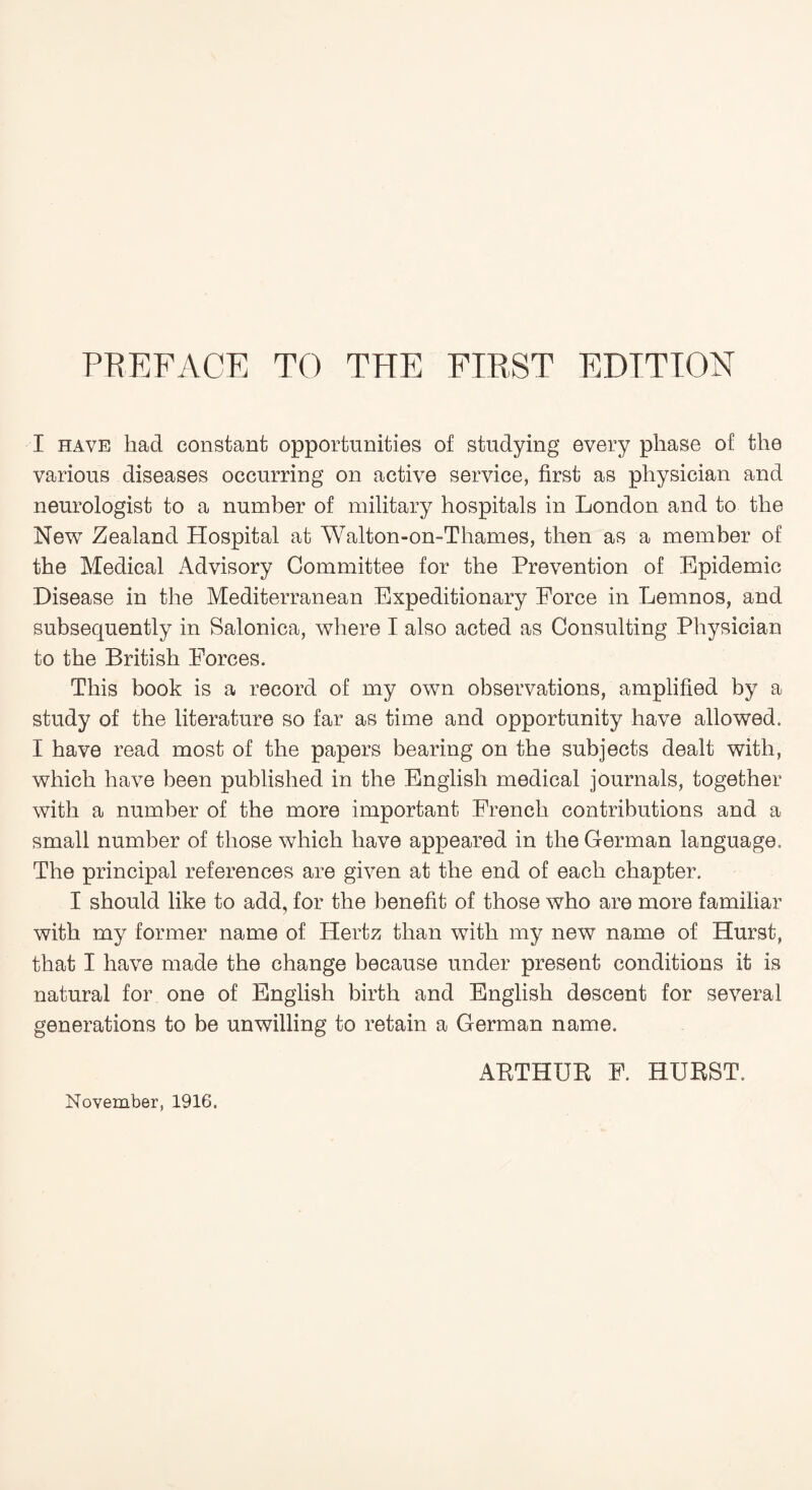 I have had constant opportunities of studying every phase of the various diseases occurring on active service, first as physician and neurologist to a number of military hospitals in London and to the New Zealand Hospital at 'Walton-on-Thames, then as a member of the Medical Advisory Committee for the Prevention of Epidemic Disease in the Mediterranean Expeditionary Force in Lemnos, and subsequently in Salonica, where I also acted as Consulting Physician to the British Forces. This book is a record of my own observations, amplified by a study of the literature so far as time and opportunity have allowed. I have read most of the papers bearing on the subjects dealt with, which have been published in the English medical journals, together with a number of the more important French contributions and a small number of those which have appeared in the German language. The principal references are given at the end of each chapter. I should like to add, for the benefit of those who are more familiar with my former name of Hertz than with my new name of Hurst, that I have made the change because under present conditions it is natural for one of English birth and English descent for several generations to be unwilling to retain a German name. ARTHUR F. HURST. November, 1916.