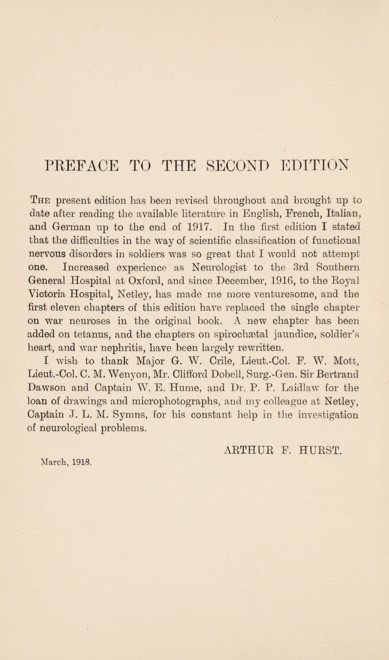 The present edition has been revised throughout and brought up to date after reading the available literature in English, French, Italian, and German up to the end of 1917. In the first edition I stated that the difficulties in the way of scientific classification of functional nervous disorders in soldiers was so great that I would not attempt one. Increased experience as Neurologist to the 3rd Southern General Hospital at Oxford, and since December, 1916, to the Boyal Victoria Hospital, Netley, has made me more venturesome, and the first eleven chapters of this edition have replaced the single chapter on war neuroses in the original book. A new chapter has been added on tetanus, and the chapters on spirochsetal jaundice, soldier’s heart, and war nephritis, have been largely rewritten. I wish to thank Major G. W. Crile, Lieut.-Col. F. W. Mott, Lieut.-Col. C. M. Wenyon, Mr. Clifford Dobell, Surg.-Gen. Sir Bertrand Dawson and Captain W. E. Hume, and Dr. P. P. Laidlaw for the loan of drawings and microphotographs, and my colleague at Netley, Captain J. L. M. Syrnns, for his constant help in the investigation of neurological problems. March, 1918. ARTHUR F. HURST.