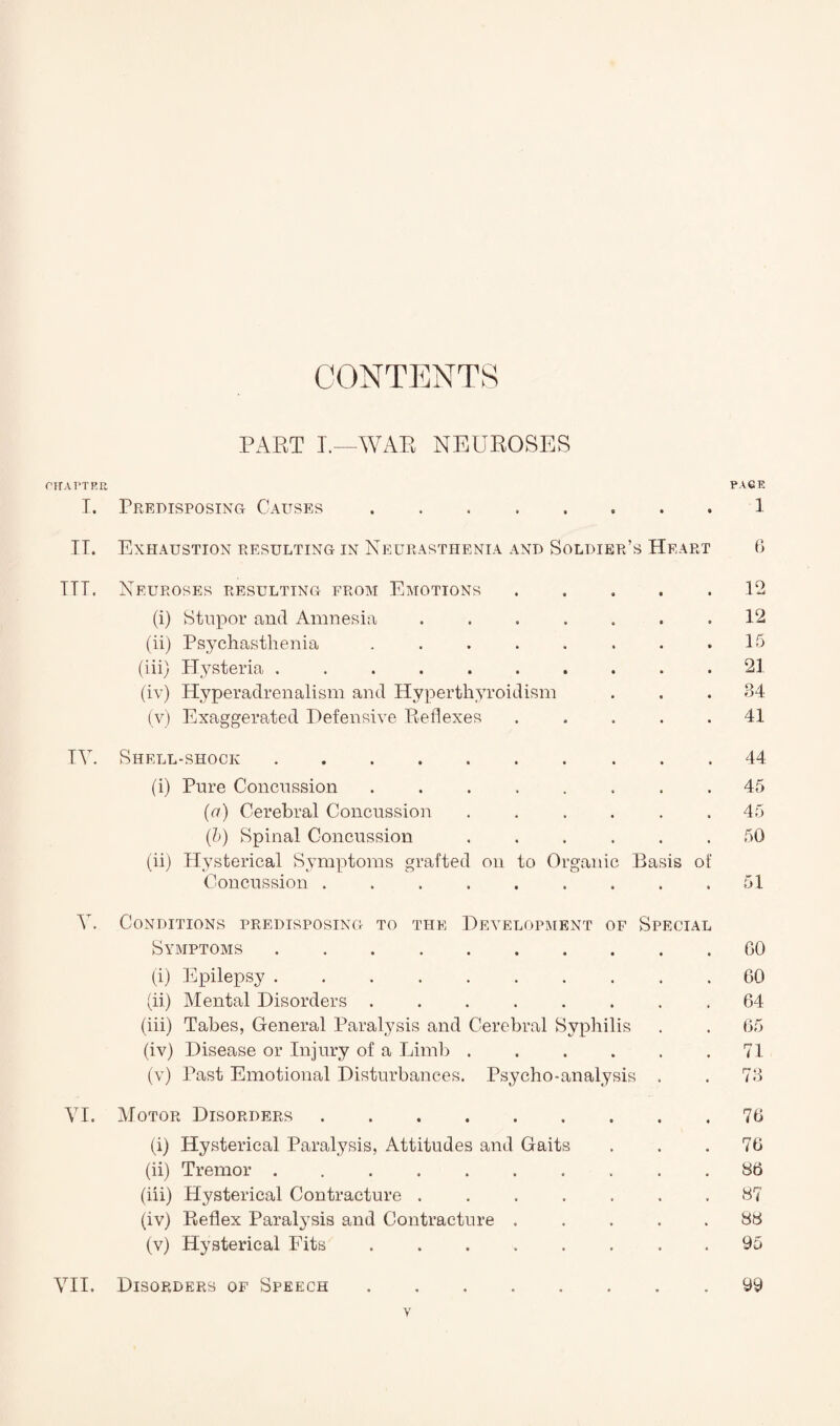 CONTENTS PART I.—WAR NEUROSES CHARTER. RAGE I. Predisposing Causes.1 IT. Exhaustion resulting in Neurasthenia and Soldier’s Heart 6 ITT. Neuroses resulting from Emotions . . . . .12 (i) Stupor and Amnesia ....... 12 (ii) Psychasthenia . . . . . . . .15 (iii) Hysteria .......... 21 (iv) Hyperadrenalism and Hyperthyroidism . . .34 (v) Exaggerated Defensive Reflexes ..... 41 TV. Shell-shock.44 (i) Pure Concussion ........ 45 (a) Cerebral Concussion ...... 45 (b) Spinal Concussion ...... 50 (ii) Hysterical Symptoms grafted on to Organic Basis of Concussion . . . . . . . . .51 V. Conditions predisposing to the Development of Special Symptoms.GO (i) Epilepsy .......... 60 (ii) Mental Disorders ........ 64 (iii) Tabes, General Paralysis and Cerebral Syphilis . . 65 (iv) Disease or Injury of a Limb.71 (v) Past Emotional Disturbances. Psycho-analysis , . 73 VI. Motor Disorders.76 (i) Hysterical Paralysis, Attitudes and Gaits . . .76 (ii) Tremor .......... 86 (hi) Hysterical Contracture ....... 87 (iv) Reflex Paratysis and Contracture . . . 88 (v) Hysterical Fits. . 95 VII. Disorders of Speech.99