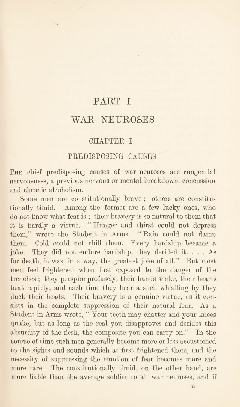 WAR NEUROSES CHAPTER I PREDISPOSING CAUSES The chief predisposing causes of war neuroses are congenital nervousness, a previous nervous or mental breakdown, concussion and chronic alcoholism. Some men are constitutionally brave : others are constitu¬ tionally timid. Among the former are a few lucky ones, who do not know what fear is ; their bravery is so natural to them that it is hardly a virtue. “ Hunger and thirst could not depress them,” wrote the Student in Arms. “ Rain could not damp them. Cold could not chill them. Every hardship became a joke. They did not endure hardship, they derided it. . . . As for death, it was, in a way, the greatest joke of all.” But most men feel frightened when first exposed to the danger of the trenches ; they perspire profusely, their hands shake, their hearts beat rapidly, and each time they hear a shell whistling by they duck their heads. Their bravery is a genuine virtue, as it con¬ sists in the complete suppression of their natural fear. As a Student in Arms wrote, “ A^our teeth may chatter and your knees quake, but as long as the real you disapproves and derides this absurdity of the flesh, the composite you can carry on.” In the course of time such men generally become more or less accustomed to the sights and sounds which at first frightened them, and the necessity of suppressing the emotion of fear becomes more and more rare. The constitutionally timid, on the other hand, are more liable than the average soldier to all war neuroses, and if B