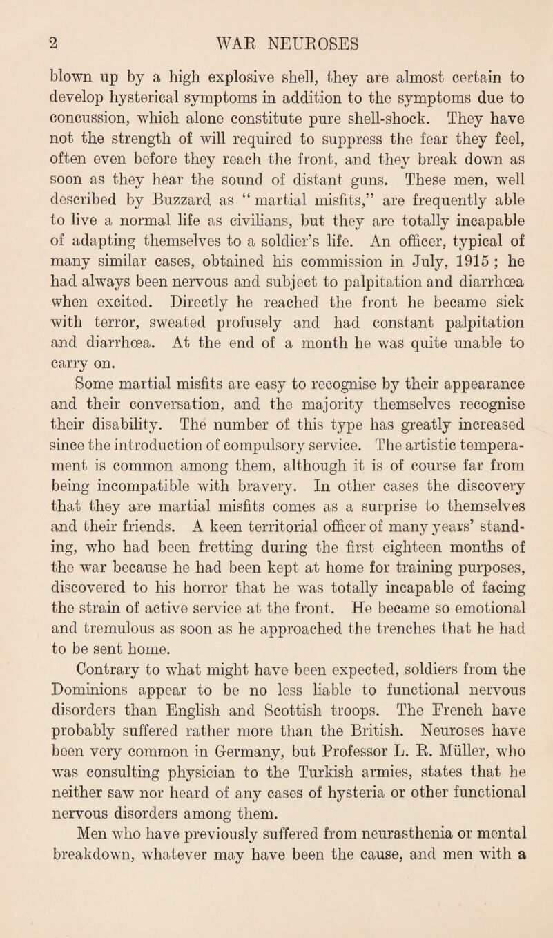 blown up by a high explosive shell, they are almost certain to develop hysterical symptoms in addition to the symptoms due to concussion, which alone constitute pure shell-shock. They have not the strength of will required to suppress the fear they feel, often even before they reach the front, and they break down as soon as they hear the sound of distant guns. These men, wrell described by Buzzard as “ martial misfits,” are frequently able to live a normal life as civilians, but they are totally incapable of adapting themselves to a soldier’s life. An officer, typical of many similar cases, obtained his commission in July, 1915 ; he had always been nervous and subject to palpitation and diarrhoea when excited. Directly he reached the front he became sick with terror, sweated profusely and had constant palpitation and diarrhoea. At the end of a month he was quite unable to carry on. Some martial misfits are easy to recognise by their appearance and their conversation, and the majority themselves recognise their disability. The number of this type has greatly increased since the introduction of compulsory service. The artistic tempera¬ ment is common among them, although it is of course far from being incompatible with bravery. In other cases the discovery that they are martial misfits comes as a surprise to themselves and their friends. A keen territorial officer of many years’ stand¬ ing, who had been fretting during the first eighteen months of the war because he had been kept at home for training purposes, discovered to his horror that he was totally incapable of facing the strain of active service at the front. He became so emotional and tremulous as soon as he approached the trenches that he had to be sent home. Contrary to what might have been expected, soldiers from the Dominions appear to be no less liable to functional nervous disorders than English and Scottish troops. The French have probably suffered rather more than the British. Neuroses have been very common in Germany, but Professor L. R. Muller, who was consulting physician to the Turkish armies, states that he neither saw nor heard of any cases of hysteria or other functional nervous disorders among them. Men wdio have previously suffered from neurasthenia or mental breakdown, whatever may have been the cause, and men with a