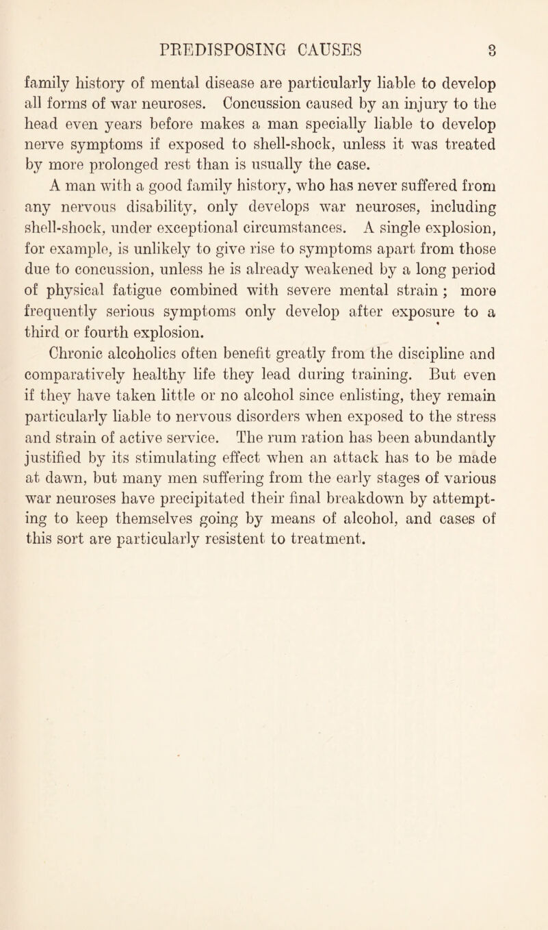 family history of mental disease are particularly liable to develop all forms of war neuroses. Concussion caused by an injury to the head even years before makes a man specially liable to develop nerve symptoms if exposed to shell-shock, unless it was treated by more prolonged rest than is usually the case. A man with a good family history, who has never suffered from any nervous disability, only develops war neuroses, including shell-shock, under exceptional circumstances. A single explosion, for example, is unlikely to give rise to symptoms apart from those due to concussion, unless he is already weakened by a long period of physical fatigue combined with severe mental strain ; more frequently serious symptoms only develop after exposure to a third or fourth explosion. Chronic alcoholics often benefit greatly from the discipline and comparatively healthy life they lead during training. But even if they have taken little or no alcohol since enlisting, they remain particularly liable to nervous disorders when exposed to the stress and strain of active service. The rum ration has been abundantly justified by its stimulating effect when an attack has to be made at dawn, but many men suffering from the early stages of various war neuroses have precipitated their final breakdown by attempt¬ ing to keep themselves going by means of alcohol, and cases of this sort are particularly resistent to treatment.