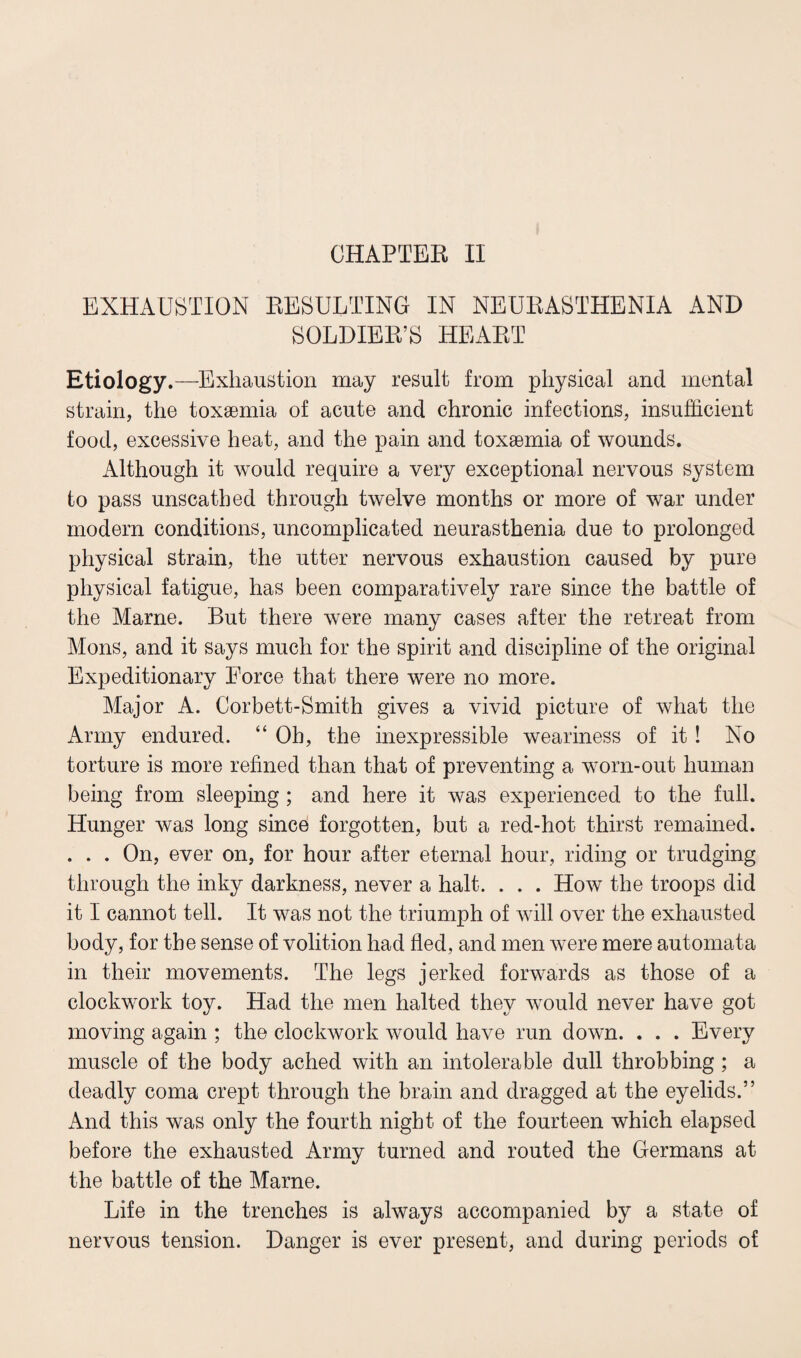 EXHAUSTION RESULTING IN NEURASTHENIA AND SOLDIER’S HEART Etiology.—Exhaustion may result from physical and mental strain, the toxaemia of acute and chronic infections, insufficient food, excessive heat, and the pain and toxaemia of wounds. Although it would require a very exceptional nervous system to pass unscathed through twelve months or more of war under modern conditions, uncomplicated neurasthenia due to prolonged physical strain, the utter nervous exhaustion caused by pure physical fatigue, has been comparatively rare since the battle of the Marne. But there were many cases after the retreat from Mons, and it says much for the spirit and discipline of the original Expeditionary Force that there were no more. Major A. Corbett-Smith gives a vivid picture of what the Army endured. “ Oh, the inexpressible weariness of it! No torture is more refined than that of preventing a worn-out human being from sleeping ; and here it was experienced to the full. Hunger was long since forgotten, but a red-hot thirst remained. . . . On, ever on, for hour after eternal hour, riding or trudging through the inky darkness, never a halt. . . . How the troops did it I cannot tell. It was not the triumph of will over the exhausted body, for the sense of volition had fled, and men were mere automata in their movements. The legs jerked forwards as those of a clockwork toy. Had the men halted they would never have got moving again ; the clockwork would have run down. . . . Every muscle of the body ached with an intolerable dull throbbing ; a deadly coma crept through the brain and dragged at the eyelids.” And this was only the fourth night of the fourteen which elapsed before the exhausted Army turned and routed the Germans at the battle of the Marne. Life in the trenches is always accompanied by a state of nervous tension. Danger is ever present, and during periods of