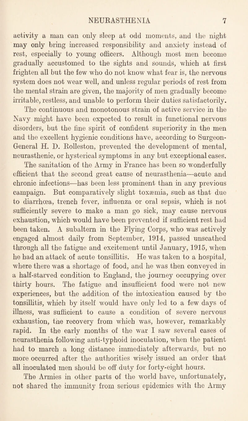 activity a man can only sleep at odd moments, and the night may only bring increased responsibility and anxiety instead of rest, especially to young officers. Although most men become gradually accustomed to the sights and sounds, which at first frighten all but the few who do not know what fear is, the nervous system does not wear well, and unless regular periods of rest from the mental strain are given, the majority of men gradually become irritable, restless, and unable to perform their duties satisfactorily. The continuous and monotonous strain of active service in the Navy might have been expected to result in functional nervous disorders, but the fine spirit of confident superiority in the men and the excellent hygienic conditions have, according to Surgeon- General H. D. Rolleston, prevented the development of mental, neurasthenic, or hysterical symptoms in any but exceptional cases. The sanitation of the Army in France has been so wonderfully efficient that the second great cause of neurasthenia—acute and chronic infections—has been less prominent than in any previous campaign. But comparatively slight toxaemia, such as that due to diarrhoea, trench fever, influenza or oral sepsis, which is not sufficiently severe to make a man go sick, may cause nervous exhaustion, which would have been prevented if sufficient rest had been taken. A subaltern in the Flying Corps, who was actively engaged almost daily from September, 1914, passed unscathed through all the fatigue and excitement until January, 1915, when he had an attack of acute tonsillitis. He was taken to a hospital, where there was a shortage of food, and he was then conveyed in a half-starved condition to England, the journey occupying over thirty hours. The fatigue and insufficient food were not new experiences, but the addition of the intoxication caused by the tonsillitis, which by itself would have only led to a few days of illness, was sufficient to cause a condition of severe nervous exhaustion, tne recovery from which was, however, remarkably rapid. In the early months of the war I saw several cases of neurasthenia following anti-typhoid inoculation, when the patient had to march a long distance immediately afterwards, but no more occurred after the authorities wisely issued an order that all inoculated men should be off duty for forty-eight hours. The Armies in other parts of the world have, unfortunately, not shared the immunity from serious epidemics with the Army