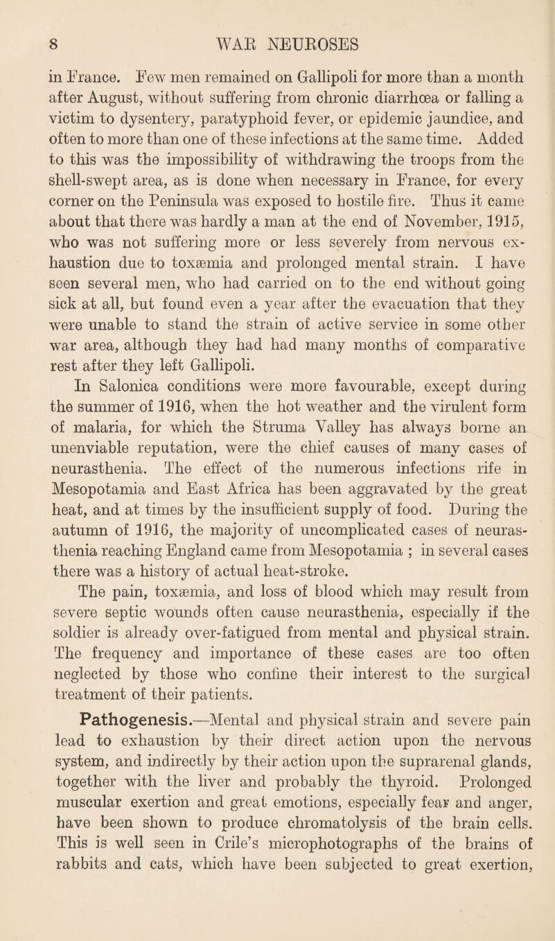 in France. Few men remained on Gallipoli for more than a month after August, without suffering from chronic diarrhoea or falling a victim to dysentery, paratyphoid fever, or epidemic jaundice, and often to more than one of these infections at the same time. Added to this was the impossibility of withdrawing the troops from the shell-swept area, as is done when necessary in France, for every comer on the Peninsula was exposed to hostile fire. Thus it came about that there was hardly a man at the end of November, 1915, who was not suffering more or less severely from nervous ex¬ haustion due to toxaemia and prolonged mental strain. I have seen several men, who had carried on to the end without going sick at all, but found even a year after the evacuation that they were unable to stand the strain of active service in some other war area, although they had had many months of comparative rest after they left Gallipoli. In Salonica conditions were more favourable, except during the summer of 1916, when the hot weather and the virulent form of malaria, for which the Struma Valley has always borne an unenviable reputation, were the chief causes of many cases of neurasthenia. The effect of the numerous infections rife in Mesopotamia and East Africa has been aggravated by the great heat, and at times by the insufficient supply of food. During the autumn of 1916, the majority of uncomplicated cases of neuras¬ thenia reaching England came from Mesopotamia ; in several cases there was a history of actual heat-stroke. The pain, toxaemia, and loss of blood which may result from severe septic wounds often cause neurasthenia, especially if the soldier is already over-fatigued from mental and physical strain. The frequency and importance of these cases are too often neglected by those who confine their interest to the surgical treatment of their patients. Pathogenesis.—Mental and physical strain and severe pain lead to exhaustion by their direct action upon the nervous system, and indirectly by their action upon the suprarenal glands, together with the liver and probably the thyroid. Prolonged muscular exertion and great emotions, especially fear and anger, have been shown to produce chromatolysis of the brain cells. This is well seen in Crile’s microphotographs of the brains of rabbits and cats, which have been subjected to great exertion,