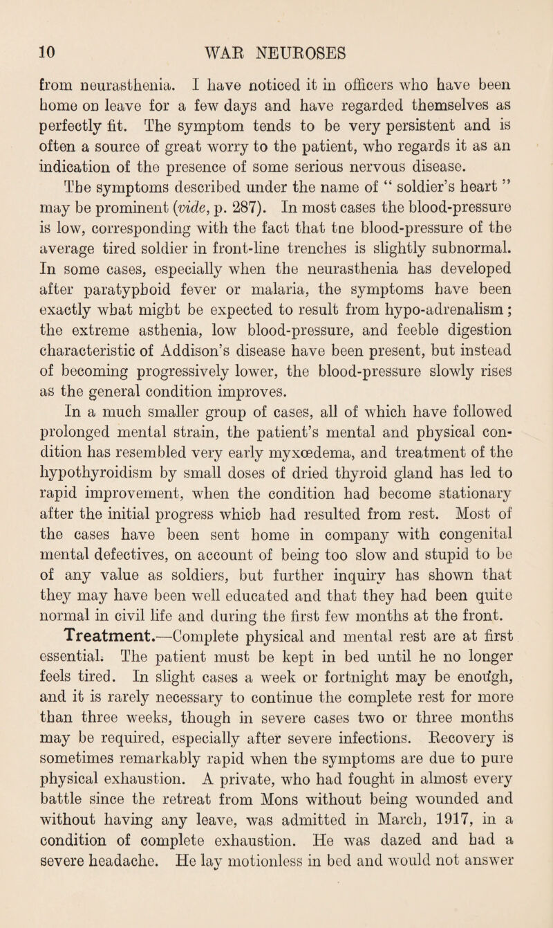 from neurasthenia. I have noticed it in officers who have been home on leave for a few days and have regarded themselves as perfectly fit. The symptom tends to be very persistent and is often a source of great worry to the patient, who regards it as an indication of the presence of some serious nervous disease. The symptoms described under the name of “ soldier’s heart ” may be prominent (vide, p. 287). In most cases the blood-pressure is low, corresponding with the fact that tne blood-pressure of the average tired soldier in front-line trenches is slightly subnormal. In some cases, especially when the neurasthenia has developed after paratyphoid fever or malaria, the symptoms have been exactly what might be expected to result from hypo-adrenalism; the extreme asthenia, low blood-pressure, and feeble digestion characteristic of Addison’s disease have been present, but instead of becoming progressively lower, the blood-pressure slowly rises as the general condition improves. In a much smaller group of cases, all of which have followed prolonged mental strain, the patient’s mental and physical con¬ dition has resembled very early myxoedema, and treatment of the hypothyroidism by small doses of dried thyroid gland has led to rapid improvement, when the condition had become stationary after the initial progress which had resulted from rest. Most of the cases have been sent home in company with congenital mental defectives, on account of being too slow and stupid to be of any value as soldiers, but further inquiry has shown that they may have been well educated and that they had been quite normal in civil life and during the first few months at the front. Treatment.—Complete physical and mental rest are at first essential; The patient must be kept in bed until he no longer feels tired. In slight cases a week or fortnight may be enough, and it is rarely necessary to continue the complete rest for more than three weeks, though in severe cases two or three months may be required, especially after severe infections. Recovery is sometimes remarkably rapid when the symptoms are due to pure physical exhaustion. A private, who had fought in almost every battle since the retreat from Mons without being wounded and without having any leave, was admitted in March, 1917, in a condition of complete exhaustion. He was dazed and had a severe headache. He lav motionless in bed and would not answer %/