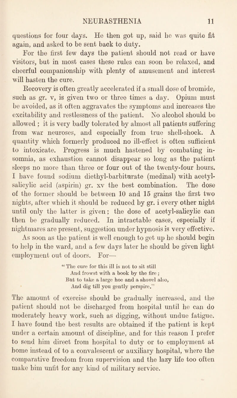 questions for four days. He then got up, said he was quite fit again, and asked to be sent back to duty. For the first few days the patient should not read or have visitors, but in most cases these rules can soon be relaxed, and cheerful companionship with plenty of amusement and interest will hasten the cure. Recovery is often greatly accelerated if a small dose of bromide, such as gr. v, is given two or three times a day. Opium must be avoided, as it often aggravates the symptoms and increases the excitability and restlessness of the patient. No alcohol should be allowed ; it is very badly tolerated by almost all patients suffering from war neuroses, and especially from true shell-shock. A quantity which formerly produced no ill-effect is often sufficient to intoxicate. Progress is much hastened by combating in¬ somnia, as exhaustion cannot disappear so long as the patient sleeps no more than three or four out of the twenty-four hours. I have found sodium diethyl-barbiturate (medinal) with acetyl- salicylic acid (aspirin) gr. xv the best combination. The dose of the former should be between 10 and 15 grains the first two nights, after which it should be reduced by gr. i every other night until only the latter is given; the dose of acetyl-salicylic can then be gradually reduced. In intractable cases, especially if nightmares are present, suggestion under hypnosis is very effective. As soon as the patient is well enough to get up he should begin to help in the ward, and a few days later he should be given light employment out of doors. For— “ The cure for this ill is not to sit still And frowst with a book by the fire ; But to take a large hoe and a shovel also, And dig till you gently perspire.” The amount of exercise should be gradually increased, and the patient should not be discharged from hospital until he can do moderately heavy work, such as digging, without undue fatigue. I have found the best results are obtained if the patient is kept under a certain amount of discipline, and for this reason I prefer to send him direct from hospital to duty or to employment at home instead of to a convalescent or auxiliary hospital, where the comparative freedom from supervision and the lazy life too often make him unfit for any kind of military service.