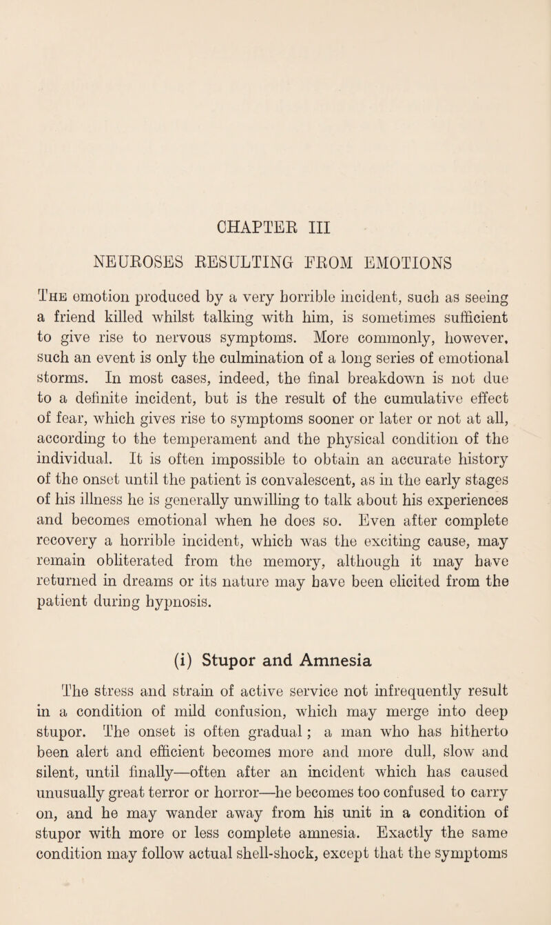 NEUROSES RESULTING FROM EMOTIONS The emotion produced by a very horrible incident, such as seeing a friend killed whilst talking with him, is sometimes sufficient to give rise to nervous symptoms. More commonly, however, such an event is only the culmination of a long series of emotional storms. In most cases, indeed, the final breakdown is not due to a definite incident, but is the result of the cumulative effect of fear, which gives rise to symptoms sooner or later or not at all, according to the temperament and the physical condition of the individual. It is often impossible to obtain an accurate history of the onset until the patient is convalescent, as in the early stages of his illness he is generally unwilling to talk about his experiences and becomes emotional when he does so. Even after complete recovery a horrible incident, which was the exciting cause, may remain obliterated from the memory, although it may have returned in dreams or its nature may have been elicited from the patient during hypnosis. (i) Stupor and Amnesia The stress and strain of active service not infrequently result in a condition of mild confusion, which may merge into deep stupor. The onset is often gradual; a man who has hitherto been alert and efficient becomes more and more dull, slow and silent, until finally—often after an incident which has caused unusually great terror or horror—he becomes too confused to carry on, and he may wander away from his unit in a condition of stupor with more or less complete amnesia. Exactly the same condition may follow actual shell-shock, except that the symptoms