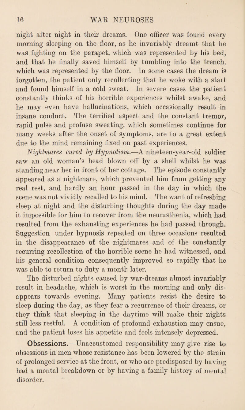 night after night in their dreams. One officer was found every morning sleeping on the floor, as he invariably dreamt that he was fighting on the parapet, which was represented by bis bed, and that he finally saved himself by tumbling into the trench, which was represented by the floor. In some cases the dream is forgotten, the patient only recollecting that he woke with a start and found himself in a cold sweat. In severe cases the patient constantly thinks of his horrible experiences whilst awake, and he may even have hallucinations, which occasionally result in insane conduct. The terrified aspect and the constant tremor, rapid pulse and profuse sweating, which sometimes continue for many weeks after the onset of symptoms, are to a great extent due to the mind remaining fixed on past experiences. Nightmares cured hy Hypnotism.—A nineteen-year-old soldier saw an old woman’s head blown off by a shell whilst he was standing near her in front of her cottage. The episode constantly appeared as a nightmare, which prevented him from getting any real rest, and hardly an hour passed in the day in which the scene was not vividly recalled to his mind. The want of refreshing sleep at night and the disturbing thoughts during the day made it impossible for him to recover from the neurasthenia, which had resulted from the exhausting experiences he had passed through. Suggestion under hypnosis repeated on three occasions resulted in the disappearance of the nightmares and of the constantly recurring recollection of the horrible scene he had witnessed, and his general condition consequently improved so rapidly that he was able to return to duty a month later. The disturbed nights caused by war-dreams almost invariably result in headache, which is worst in the morning and only dis¬ appears towards evening. Many patients resist the desire to sleep during the day, as they fear a recurrence of their dreams, or they think that sleeping in the daytime will make their nights still less restful. A condition of profound exhaustion may ensue, and the patient loses his appetite and feels intensely depressed. Obsessions.—Unaccustomed responsibility may give rise to obsessions in men whose resistance has been lowered by the strain of prolonged service at the front, or who are predisposed by having had a mental breakdown or by having a family history of mental disorder.