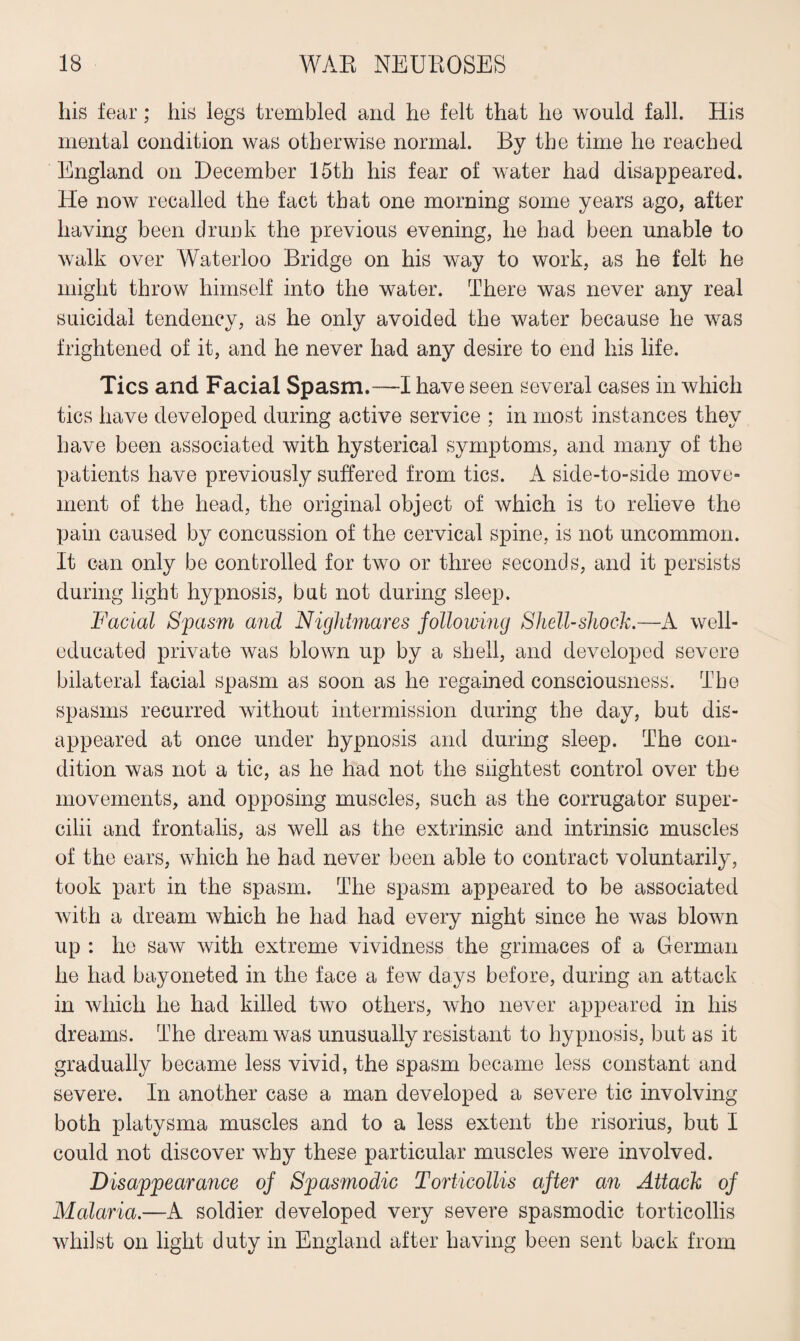 his fear; his legs trembled and he felt that he would fall. His mental condition was otherwise normal. By the time he reached England on December 15th his fear of water had disappeared. He now recalled the fact that one morning some years ago, after having been drunk the previous evening, he had been unable to walk over Waterloo Bridge on his way to work, as he felt he might throw himself into the water. There was never any real suicidal tendency, as he only avoided the water because he was frightened of it, and he never had any desire to end his life. Tics and Facial Spasm.—I have seen several cases in which tics have developed during active service ; in most instances they have been associated with hysterical symptoms, and many of the patients have previously suffered from tics. A side-to-side move¬ ment of the head, the original object of which is to relieve the pain caused by concussion of the cervical spine, is not uncommon. It can only be controlled for two or three seconds, and it persists during light hypnosis, but not during sleep. Facial Spasm and Nightmares following Shell-shock.—A well- educated private was blown up by a shell, and developed severe bilateral facial spasm as soon as he regained consciousness. The spasms recurred without intermission during the day, but dis¬ appeared at once under hypnosis and during sleep. The con¬ dition was not a tic, as he had not the slightest control over the movements, and opposing muscles, such as the corrugator super- cilii and frontalis, as well as the extrinsic and intrinsic muscles of the ears, which he had never been able to contract voluntarily, took part in the spasm. The spasm appeared to be associated with a dream which he had had every night since he was blown up : he saw with extreme vividness the grimaces of a German he had bayoneted in the face a few days before, during an attack in which he had killed two others, who never appeared in his dreams. The dream was unusually resistant to hypnosis, but as it gradually became less vivid, the spasm became less constant and severe. In another case a man developed a severe tic involving both platysma muscles and to a less extent the risorius, but I could not discover why these particular muscles were involved. Disappearance of Spasmodic Torticollis after an Attack of Malaria.—A soldier developed very severe spasmodic torticollis whilst on light duty in England after having been sent back from